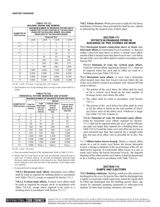 Copyright © 2017 ICC. ALL RIGHTS RESERVED. Accessed by Eric Fitch on May 15, 2018 8:17:14 AM pursuant to License Agreement with ICC. No further reproduction or
distribution authorized. ANY UNAUTHORIZED REPRODUCTION OR DISTRIBUTION IS A VIOLATION OF THE FEDERAL COPYRIGHT ACT AND THE LICENSE
AGREEMENT, AND SUBJECT TO CIVIL AND CRIMINAL PENALTIES THEREUNDER.
SANITARY DRAINAGE
TABLE 710.1(1)
BUILDING DRAINS AND SEWERS
DIAMETER OF
PIPE (inches)
MAXIMUM NUMBER OF DRAINAGE FIXTURE UNITS
CONNECTED TO ANY PORTION OF THE BUILDING
DRAIN OR THE BUILDING SEWER, INCLUDING
BRANCHES OF THE BUILDING DRAINa
Slope per foot
1
/ inch
16
1
/ inch
8
1
/ inch
4
1
/ inch
2
11
/
4 — — 1 1
11
/
2 — — 3 3
2 — — 21 26
21
/
2 — — 24 31
3 — 36 42 50
4 — 180 216 250
5 — 390 480 575
6 — 700 840 1,000
8 1,400 1,600 1,920 2,300
10 2,500 2,900 3,500 4,200
12 3,900 4,600 5,600 6,700
15 7,000 8,300 10,000 12,000
For SI: 1 inch = 25.4 mm, 1 inch per foot = 83.3 mm/m.
a. The minimum size of any building drain serving a water closet shall be 3
inches.
TABLE 710.1(2)
HORIZONTAL FIXTURE BRANCHES AND STACKSa
DIAMETER OF
PIPE (inches)
MAXIMUM NUMBER OF DRAINAGE FIXTURE UNITS (dfu)
Total for
horizontal
branch
Stacksb
Total
discharge
into one
branch
interval
Total for stack
of three
branch
Intervals or
less
Total for stack
greater than
three branch
intervals
11
/2 3 2 4 8
2 6 6 10 24
21
/2 12 9 20 42
3 20 20 48 72
4 160 90 240 500
5 360 200 540 1,100
6 620 350 960 1,900
8 1,400 600 2,200 3,600
10 2,500 1,000 3,800 5,600
12 3,900 1,500 6,000 8,400
15 7,000 Note c Note c Note c
For SI: 1 inch = 25.4 mm.
a. Does not include branches of the building drain. Refer to Table 710.1(1).
b. Stacks shall be sized based on the total accumulated connected load at
each story or branch interval. As the total accumulated connected load
decreases, stacks are permitted to be reduced in size. Stack diameters shall
not be reduced to less than one-half of the diameter of the largest stack
size required.
c. Sizing load based on design criteria.
710.1.1 Horizontal stack offsets. Horizontal stack offsets
shall be sized as required for building drains in accordance
with Table 710.1(1), except as required by Section 711.3.
710.1.2 Vertical stack offsets. Vertical stack offsets shall
be sized as required for straight stacks in accordance with
Table 710.1(2), except where required to be sized as a
building drain in accordance with Section 711.1.1.
710.2 Future fixtures. Where provision is made for the future
installation of fixtures, those provided for shall be con- sidered
in determining the required sizes of drain pipes.
SECTION 711
OFFSETS IN DRAINAGE PIPING IN
BUILDINGS OF FIVE STORIES OR MORE
711.1 Horizontal branch connections above or below ver-
tical stack offsets. If a horizontal branch connects to thestack
within 2 feet (610 mm) above or below a vertical stack offset,
and the offset is located more than four branch inter- vals below
the top of the stack, the offset shall be vented in accordance with
Section 907.
711.1.1 Omission of vents for vertical stack offsets.
Vents for vertical offsets required by Section 711.1 shall not
be required where the stack and its offset are sized as a
building drain [see Table 710.1(1)].
711.2 Horizontal stack offsets. A stack with a horizontal
offset located more than four branch intervals below the top
of the stack shall be vented in accordance with Section 907and
sized as follows:
1. The portion of the stack above the offset shall be sized
as for a vertical stack based on the total number of
drainage fixture units above the offset.
2. The offset shall be sized in accordance with Section
710.1.1.
3. The portion of the stack below the offset shall be sized
as for the offset or based on the total number of drain-
age fixture units on the entire stack, whichever is larger
[see Table 710.1(2), Column 5].
711.2.1 Omission of vents for horizontal stack offsets.
Vents for horizontal stack offsets required by Section
711.2 shall not be required where the stack and its offsetare
one pipe size larger than required for a building drain [see
Table 710.1(1)] and the entire stack and offset are not less in
cross-sectional area than that required for a straight stack
plus the area of an offset vent as provided for in Sec- tion
907.
711.3 Offsets below lowest branch. Where a vertical offset
occurs in a soil or waste stack below the lowest horizontal
branch, a change in diameter of the stack because of the off- set
shall not be required. If a horizontal offset occurs in a soil or
waste stack below the lowest horizontal branch, the required
diameter of the offset and the stack below it shall be determined
as for a building drain in accordance with Table 710.1(1).
SECTION 712
SUMPS AND EJECTORS
712.1 Building subdrains. Building subdrains that cannot be
discharged to the sewer by gravity flow shall be discharged into
a tightly covered and vented sump from which the liquid shall
be lifted and discharged into the building gravity drain- age
system by automatic pumping equipment or otherapproved
method. In other than existing structures, the sump
 