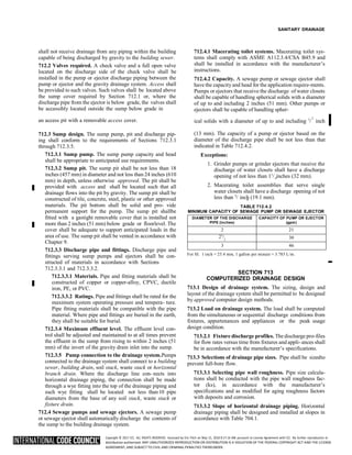 Copyright © 2017 ICC. ALL RIGHTS RESERVED. Accessed by Eric Fitch on May 15, 2018 8:17:14 AM pursuant to License Agreement with ICC. No further reproduction or
distribution authorized. ANY UNAUTHORIZED REPRODUCTION OR DISTRIBUTION IS A VIOLATION OF THE FEDERAL COPYRIGHT ACT AND THE LICENSE
AGREEMENT, AND SUBJECT TO CIVIL AND CRIMINAL PENALTIES THEREUNDER.
4
4
SANITARY DRAINAGE
shall not receive drainage from any piping within the building
capable of being discharged by gravity to the building sewer.
712.2 Valves required. A check valve and a full open valve
located on the discharge side of the check valve shall be
installed in the pump or ejector discharge piping between the
pump or ejector and the gravity drainage system. Access shall
be provided to such valves. Such valves shall be located above
the sump cover required by Section 712.1 or, where the
discharge pipe from the ejector is below grade, the valves shall
be accessibly located outside the sump below grade in
712.4.1 Macerating toilet systems. Macerating toilet sys-
tems shall comply with ASME A112.3.4/CSA B45.9 and
shall be installed in accordance with the manufacturer’s
instructions.
712.4.2 Capacity. A sewage pump or sewage ejector shall
have the capacity and head for the application require-ments.
Pumps or ejectors that receive the discharge of water closets
shall be capable of handling spherical solids with a diameter
of up to and including 2 inches (51 mm). Other pumps or
ejectors shall be capable of handling spher-
an access pit with a removable access cover. ical solids with a diameter of up to and including 1
/ inch
712.3 Sump design. The sump pump, pit and discharge pip-
ing shall conform to the requirements of Sections 712.3.1
through 712.3.5.
712.3.1 Sump pump. The sump pump capacity and head
shall be appropriate to anticipated use requirements.
712.3.2 Sump pit. The sump pit shall be not less than 18
inches (457 mm) in diameter and not less than 24 inches (610
mm) in depth, unless otherwise approved. The pit shall be
provided with access and shall be located such that all
drainage flows into the pit by gravity. The sump pit shall be
constructed of tile, concrete, steel, plastic or other approved
materials. The pit bottom shall be solid and pro- vide
permanent support for the pump. The sump pit shallbe
fitted with a gastight removable cover that is installed not
more than 2 inches (51 mm) below grade or floorlevel. The
cover shall be adequate to support anticipated loads in the
area of use. The sump pit shall be vented in accordance with
Chapter 9.
712.3.3 Discharge pipe and fittings. Discharge pipe and
fittings serving sump pumps and ejectors shall be con-
structed of materials in accordance with Sections
712.3.3.1 and 712.3.3.2.
712.3.3.1 Materials. Pipe and fitting materials shall be
constructed of copper or copper-alloy, CPVC, ductile
iron, PE, or PVC.
712.3.3.2 Ratings. Pipe and fittings shall be rated for the
maximum system operating pressure and tempera- ture.
Pipe fitting materials shall be compatible with the pipe
material. Where pipe and fittings are buried in the earth,
they shall be suitable for burial.
712.3.4 Maximum effluent level. The effluent level con-
trol shall be adjusted and maintained to at all times prevent
the effluent in the sump from rising to within 2 inches (51
mm) of the invert of the gravity drain inlet into the sump.
712.3.5 Pump connection to the drainage system.Pumps
connected to the drainage system shall connect to a building
sewer, building drain, soil stack, waste stack or horizontal
branch drain. Where the discharge line con- nects into
horizontal drainage piping, the connection shall be made
through a wye fitting into the top of the drainage piping and
such wye fitting shall be located not less than10 pipe
diameters from the base of any soil stack, waste stack or
fixture drain.
712.4 Sewage pumps and sewage ejectors. A sewage pump
or sewage ejector shall automatically discharge the contents of
the sump to the building drainage system.
(13 mm). The capacity of a pump or ejector based on the
diameter of the discharge pipe shall be not less than that
indicated in Table 712.4.2.
Exceptions:
1. Grinder pumps or grinder ejectors that receive the
discharge of water closets shall have a discharge
opening of not less than 11
/ inches (32 mm).
2. Macerating toilet assemblies that serve single
water closets shall have a discharge opening of not
less than 3
/ inch (19.1 mm).
TABLE 712.4.2
MINIMUM CAPACITY OF SEWAGE PUMP OR SEWAGE EJECTOR
DIAMETER OF THE DISCHARGE
PIPE (inches)
CAPACITY OF PUMP OR EJECTOR
(gpm)
2 21
21
/
2
30
3 46
For SI: 1 inch = 25.4 mm, 1 gallon per minute = 3.785 L/m.
SECTION 713
COMPUTERIZED DRAINAGE DESIGN
713.1 Design of drainage system. The sizing, design and
layout of the drainage system shall be permitted to be designed
by approved computer design methods.
713.2 Load on drainage system. The load shall be computed
from the simultaneous or sequential discharge conditions from
fixtures, appurtenances and appliances or the peak usage
design condition.
713.2.1 Fixture discharge profiles. The discharge pro-files
for flow rates versus time from fixtures and appli- ances shall
be in accordance with the manufacturer’s specifications.
713.3 Selections of drainage pipe sizes. Pipe shall be sizedto
prevent full-bore flow.
713.3.1 Selecting pipe wall roughness. Pipe size calcula-
tions shall be conducted with the pipe wall roughness fac-
tor (ks), in accordance with the manufacturer’s
specifications and as modified for aging roughness factors
with deposits and corrosion.
713.3.2 Slope of horizontal drainage piping. Horizontal
drainage piping shall be designed and installed at slopes in
accordance with Table 704.1.
➡
2
 