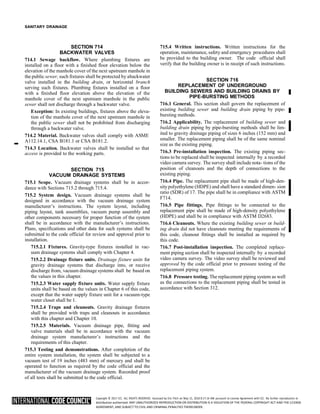 Copyright © 2017 ICC. ALL RIGHTS RESERVED. Accessed by Eric Fitch on May 15, 2018 8:17:14 AM pursuant to License Agreement with ICC. No further reproduction or
distribution authorized. ANY UNAUTHORIZED REPRODUCTION OR DISTRIBUTION IS A VIOLATION OF THE FEDERAL COPYRIGHT ACT AND THE LICENSE
AGREEMENT, AND SUBJECT TO CIVIL AND CRIMINAL PENALTIES THEREUNDER.
SANITARY DRAINAGE
SECTION 714
BACKWATER VALVES
714.1 Sewage backflow. Where plumbing fixtures are
installed on a floor with a finished floor elevation below the
elevation of the manhole cover of the next upstream manhole in
the public sewer, such fixtures shall be protected by abackwater
valve installed in the building drain, or horizontal branch
serving such fixtures. Plumbing fixtures installed on a floor
with a finished floor elevation above the elevation of the
manhole cover of the next upstream manhole in the public
sewer shall not discharge through a backwater valve.
Exception: In existing buildings, fixtures above the eleva-
tion of the manhole cover of the next upstream manhole in
the public sewer shall not be prohibited from discharging
through a backwater valve.
714.2 Material. Backwater valves shall comply with ASME
➡
A112.14.1, CSA B181.1 or CSA B181.2.
714.3 Location. Backwater valves shall be installed so that
access is provided to the working parts.
SECTION 715
VACUUM DRAINAGE SYSTEMS
715.1 Scope. Vacuum drainage systems shall be in accor-
dance with Sections 715.2 through 715.4.
715.2 System design. Vacuum drainage systems shall be
designed in accordance with the vacuum drainage system
manufacturer’s instructions. The system layout, including
piping layout, tank assemblies, vacuum pump assembly and
other components necessary for proper function of the system
shall be in accordance with the manufacturer’s instructions.
Plans, specifications and other data for such systems shall be
submitted to the code official for review and approval prior to
installation.
715.2.1 Fixtures. Gravity-type fixtures installed in vac-
uum drainage systems shall comply with Chapter 4.
715.2.2 Drainage fixture units. Drainage fixture units for
gravity drainage systems that discharge into, or receive
discharge from, vacuum drainage systems shall be based on
the values in this chapter.
715.2.3 Water supply fixture units. Water supply fixture
units shall be based on the values in Chapter 6 of this code,
except that the water supply fixture unit for a vacuum-type
water closet shall be 1.
715.2.4 Traps and cleanouts. Gravity drainage fixtures
shall be provided with traps and cleanouts in accordance
with this chapter and Chapter 10.
715.2.5 Materials. Vacuum drainage pipe, fitting and
valve materials shall be in accordance with the vacuum
drainage system manufacturer’s instructions and the
requirements of this chapter.
715.3 Testing and demonstrations. After completion of the
entire system installation, the system shall be subjected to a
vacuum test of 19 inches (483 mm) of mercury and shall be
operated to function as required by the code official and the
manufacturer of the vacuum drainage system. Recorded proof
of all tests shall be submitted to the code official.
715.4 Written instructions. Written instructions for the
operation, maintenance, safety and emergency procedures shall
be provided to the building owner. The code official shall
verify that the building owner is in receipt of such instructions.
SECTION 716
REPLACEMENT OF UNDERGROUND
BUILDING SEWERS AND BUILDING DRAINS BY
PIPE-BURSTING METHODS
716.1 General. This section shall govern the replacement of
existing building sewer and building drain piping by pipe-
bursting methods.
716.2 Applicability. The replacement of building sewer and
building drain piping by pipe-bursting methods shall be lim-
ited to gravity drainage piping of sizes 6 inches (152 mm) and
smaller. The replacement piping shall be of the same nominal
size as the existing piping.
716.3 Pre-installation inspection. The existing piping sec-
tions to be replaced shall be inspected internally by a recorded
video camera survey. The survey shall include nota- tions of the
position of cleanouts and the depth of connections to the
existing piping.
716.4 Pipe. The replacement pipe shall be made of high-den-
sitypolyethylene (HDPE) and shall have a standard dimen- sion
ratio (SDR) of 17. The pipe shall be in compliance with ASTM
F714.
716.5 Pipe fittings. Pipe fittings to be connected to the
replacement pipe shall be made of high-density polyethylene
(HDPE) and shall be in compliance with ASTM D2683.
716.6 Cleanouts. Where the existing building sewer or build-
ing drain did not have cleanouts meeting the requirements of
this code, cleanout fittings shall be installed as required by
this code.
716.7 Post-installation inspection. The completed replace-
ment piping section shall be inspected internally by a recorded
video camera survey. The video survey shall be reviewed and
approved by the code official prior to pressure testing of the
replacement piping system.
716.8 Pressure testing. The replacement piping system as well
as the connections to the replacement piping shall be tested in
accordance with Section 312.
 