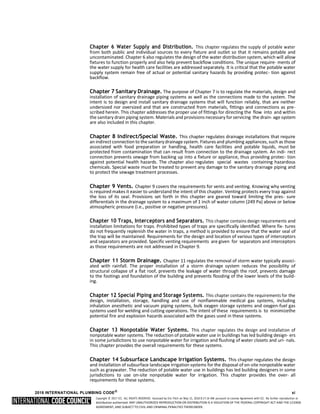 Copyright © 2017 ICC. ALL RIGHTS RESERVED. Accessed by Eric Fitch on May 15, 2018 8:17:14 AM pursuant to License Agreement with ICC. No further reproduction or
distribution authorized. ANY UNAUTHORIZED REPRODUCTION OR DISTRIBUTION IS A VIOLATION OF THE FEDERAL COPYRIGHT ACT AND THE LICENSE
AGREEMENT, AND SUBJECT TO CIVIL AND CRIMINAL PENALTIES THEREUNDER.
Chapter 6 Water Supply and Distribution. This chapter regulates the supply of potable water
from both public and individual sources to every fixture and outlet so that it remains potable and
uncontaminated. Chapter 6 also regulates the design of the water distribution system, which will allow
fixtures to function properly and also help prevent backflow conditions. The unique require- ments of
the water supply for health care facilities are addressed separately. It is critical that the potable water
supply system remain free of actual or potential sanitary hazards by providing protec- tion against
backflow.
Chapter 7 Sanitary Drainage. The purpose of Chapter 7 is to regulate the materials, design and
installation of sanitary drainage piping systems as well as the connections made to the system. The
intent is to design and install sanitary drainage systems that will function reliably, that are neither
undersized nor oversized and that are constructed from materials, fittings and connections as pre-
scribed herein. This chapter addresses the proper use of fittings for directing the flow into and within
the sanitary drain piping system. Materials and provisions necessary forservicing the drain- age system
are also included in this chapter.
Chapter 8 Indirect/Special Waste. This chapter regulates drainage installations that require
an indirectconnection to the sanitary drainage system. Fixtures and plumbing appliances,such as those
associated with food preparation or handling, health care facilities and potable liquids, must be
protected from contamination that can result from connection to the drainage system. An indi- rect
connection prevents sewage from backing up into a fixture or appliance, thus providing protec- tion
against potential health hazards. The chapter also regulates special wastes containing hazardous
chemicals. Special waste must be treated to prevent any damage to the sanitary drainage piping and
to protect the sewage treatment processes.
Chapter 9 Vents. Chapter 9 covers the requirements for vents and venting. Knowing why venting
is required makes it easier to understand the intent of this chapter. Venting protects every trap against
the loss of its seal. Provisions set forth in this chapter are geared toward limiting the pres- sure
differentials in the drainage system to a maximum of 1 inch of water column (249 Pa) above or below
atmospheric pressure (i.e., positive or negative pressures).
Chapter 10 Traps, Interceptors and Separators. This chapter contains design requirements and
installation limitations for traps. Prohibited types of traps are specifically identified. Where fix- tures
do not frequently replenish the water in traps, a method is provided to ensure that the water seal of
the trap will be maintained. Requirements for the design and location of various types of interceptors
and separators are provided. Specific venting requirements are given for separators and interceptors
as those requirements are not addressed in Chapter 9.
Chapter 11 Storm Drainage. Chapter 11 regulates the removal of storm water typically associ-
ated with rainfall. The proper installation of a storm drainage system reduces the possibility of
structural collapse of a flat roof, prevents the leakage of water through the roof, prevents damage
to the footings and foundation of the building and prevents flooding of the lower levels of the build-
ing.
Chapter 12 Special Piping and Storage Systems. This chapter contains the requirements for the
design, installation, storage, handling and use of nonflammable medical gas systems, including
inhalation anesthetic and vacuum piping systems, bulk oxygen storage systems and oxygen-fuel gas
systems used for welding and cutting operations. The intent of these requirements is to minimizethe
potential fire and explosion hazards associated with the gases used in these systems.
Chapter 13 Nonpotable Water Systems. This chapter regulates the design and installation of
nonpotable water systems. The reduction of potable water use in buildings has led building design- ers
in some jurisdictions to use nonpotable water for irrigation and flushing of water closets and uri- nals.
This chapter provides the overall requirements for these systems.
Chapter 14 Subsurface Landscape Irrigation Systems. This chapter regulates the design
and installation of subsurface landscape irrigation systems for the disposal of on-site nonpotable water
such as graywater. The reduction of potable water use in buildings has led building designers in some
jurisdictions to use on-site nonpotable water for irrigation. This chapter provides the over- all
requirements for these systems.
2018 INTERNATIONAL PLUMBING CODE®
xi
 