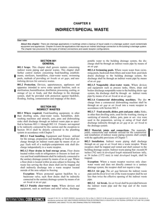 Copyright © 2017 ICC. ALL RIGHTS RESERVED. Accessed by Eric Fitch on May 15, 2018 8:17:14 AM pursuant to License Agreement with ICC. No further reproduction or
distribution authorized. ANY UNAUTHORIZED REPRODUCTION OR DISTRIBUTION IS A VIOLATION OF THE FEDERAL COPYRIGHT ACT AND THE LICENSE
AGREEMENT, AND SUBJECT TO CIVIL AND CRIMINAL PENALTIES THEREUNDER.
CHAPTER 8
INDIRECT/SPECIAL WASTE
User note:
About this chapter: There are drainage applications in buildings where a backup of liquid waste in a drainage system could contaminate
equipment and appliances. Chapter 8 covers the applications that require an indirect discharge connection to the building’s drainage system.
The chapter has provisions for the types of indirect connections and waste receptor configurations.
SECTION 801
GENERAL
801.1 Scope. This chapter shall govern matters concerning
indirect waste piping and special wastes. This chapter shall
further control matters concerning food-handling establish-
ments, sterilizers, humidifiers, clear-water waste, swimming
pools, methods of providing air breaks or air gaps, and neu-
tralizing devices for corrosive wastes.
801.2 Protection. Devices, appurtenances, appliances and
apparatus intended to serve some special function, such as
sterilization, humidification, distillation, processing, cooling, or
storage of ice or foods, and that discharge to the drainage
system, shall be provided with protection against backflow,
flooding, fouling, contamination and stoppage of the drain.
SECTION 802
INDIRECT WASTES
802.1 Where required. Food-handling equipment, in other
than dwelling units, clear-water waste, humidifiers, dish-
washing machines and utensils, pots, pans and dishwashing
sinks shall discharge through an indirect waste pipe as speci-
fied in Sections 802.1.1 through 802.1.8. Fixtures not required
to be indirectly connected by this section and the exception to
Section 301.6 shall be directly connected to the plumbing
system in accordance with Chapter 7.
802.1.1 Food handling. Equipment and fixtures utilized
for the storage, preparation and handling of food shall dis-
charge through an indirect waste pipe by means of an air
gap. Each well of a multiple-compartment sink shall dis-
charge independently to a waste receptor.
802.1.2 Floor drains in food storage areas. Floor drains
located within walk-in refrigerators or freezers in food ser-
vice and food establishments shall be indirectly connected to
the sanitary drainage system by means of an air gap. Where
a floor drain is located within an area subject to freezing, the
waste line serving the floor drain shall not be trapped and
shall indirectly discharge into a waste receptor located
outside of the area subject to freezing.
Exception: Where protected against backflow by a
backwater valve, such floor drains shall be indirectly
connected to the sanitary drainage system by means of an
air break or an air gap.
802.1.3 Potable clear-water waste. Where devices and
equipment, such as sterilizers and relief valves, discharge
potable water to the building drainage system, the dis-
charge shall be through an indirect waste pipe by means of
an air gap.
802.1.4 Swimming pools. Where waste water from swim-
ming pools, backwash from filters and water from pool deck
drains discharge to the building drainage system, the
discharge shall be through an indirect waste pipe by means
of an air gap.
802.1.5 Nonpotable clear-water waste. Where devices
and equipment such as process tanks, filters, drips and
boilers discharge nonpotable water to the building drain- age
system, the discharge shall be through an indirect waste
pipe by means of an air break or an air gap.
802.1.6 Commercial dishwashing machines. The dis-
charge from a commercial dishwashing machine shall be
through an air gap or air break into a waste receptor in
accordance with Section 802.3.
802.1.7 Food utensils, dishes, pots and pans sinks. Sinks,
in other than dwelling units, used for the washing, rinsing or
sanitizing of utensils, dishes, pots, pans or ser- vice ware
used in the preparation, serving or eating of food shall
discharge indirectly through an air gap or an air break to
the drainage system.
802.2 Material, joints and connections. The materials, **
joints, connections and methods utilized for the construction
and installation of indirect waste piping systems shall comply
with the applicable provisions of Chapter 7.
802.3 Installation. Indirect waste piping shall discharge
through an air gap or air break into a waste receptor. Waste
receptors shall be trapped and vented and shall connect to the
building drainage system. Indirect waste piping that exceeds30
inches (762 mm) in developed length measured horizon- tally,
or 54 inches (1372 mm) in total developed length, shall be
trapped.
Exception: Where a waste receptor receives only clear-
water waste and does not directly connect to a sanitary
drainage system, the receptor shall not require a trap.
802.3.1 Air gap. The air gap between the indirect waste
pipe and the flood level rim of the waste receptor shall be not
less than twice the effective opening of the indirect waste
pipe.
802.3.2 Air break. An air break shall be provided between
the indirect waste pipe and the trap seal of the waste
receptor.
➡
 