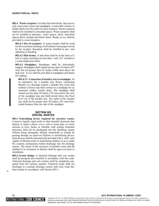 Copyright © 2017 ICC. ALL RIGHTS RESERVED. Accessed by Eric Fitch on May 15, 2018 8:17:14 AM pursuant to License Agreement with ICC. No further reproduction or
distribution authorized. ANY UNAUTHORIZED REPRODUCTION OR DISTRIBUTION IS A VIOLATION OF THE FEDERAL COPYRIGHT ACT AND THE LICENSE
AGREEMENT, AND SUBJECT TO CIVIL AND CRIMINAL PENALTIES THEREUNDER.
INDIRECT/SPECIAL WASTE
802.4 Waste receptors. For other than hub drains that receive
only clear-water waste and standpipes, a removable strainer or
basket shall cover the outlet of waste receptors. Waste receptors
shall not be installed in concealed spaces. Waste receptors shall
not be installed in plenums, crawl spaces, attics, interstitial
spaces above ceilings and below floors. Ready access shall be
provided to waste receptors.
802.4.1 Size of receptors. A waste receptor shall be sized
for the maximum discharge of all indirect waste pipes served
by the receptor. Receptors shall be installed to pre- vent
splashing or flooding.
802.4.2 Hub drains. A hub drain shall be in the form of a
hub or a pipe extending not less than 1 inch (25 mm)above
a water-impervious floor.
802.4.3 Standpipes. Standpipes shall be individually
trapped. Standpipes shall extend not less than 18 inches (457
mm) but not greater than 42 inches (1066 mm) above the
trap weir. Access shall be provided to standpipes and drains
for rodding.
802.4.3.1 Connection of laundry tray to standpipe. As
an alternative for a laundry tray fixture connecting
directly to a drainage system, a laundry tray waste line
without a fixture trap shall connect to a standpipe for an
automatic clothes washer drain. The standpipe shall
extend not less than 30 inches (732 mm) above the weir
of the standpipe trap and shall extend above the flood
level rim of the laundry tray. The outlet of the laundry
tray shall not be greater than 30 inches (762 mm) hori-
zontal distance from the side of the standpipe.
SECTION 803
SPECIAL WASTES
803.1 Neutralizing device required for corrosive wastes.
Corrosive liquids, spent acids or other harmful chemicals that
destroy or injure a drain, sewer, soil or waste pipe, or create
noxious or toxic fumes or interfere with sewage treatment
processes shall not be discharged into the plumbing system
without being thoroughly diluted, neutralized or treated by
passing through an approved dilution or neutralizing device.
Such devices shall be automatically provided with a suffi- cient
supply of diluting water or neutralizing medium so as to make
the contents noninjurious before discharge into the drainage
system. The nature of the corrosive or harmful waste and the
method of its treatment or dilution shall be approved prior to
installation.
803.2 System design. A chemical drainage and vent system
shall be designed and installed in accordance with this code.
Chemical drainage and vent systems shall be completely sep-
arated from the sanitary systems. Chemical waste shall not
discharge to a sanitary drainage system until such waste has
*
been treated in accordance with Section 803.1.
72 2018 INTERNATIONAL PLUMBING CODE®
 