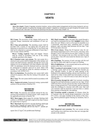 Copyright © 2017 ICC. ALL RIGHTS RESERVED. Accessed by Eric Fitch on May 15, 2018 8:17:14 AM pursuant to License Agreement with ICC. No further reproduction or
distribution authorized. ANY UNAUTHORIZED REPRODUCTION OR DISTRIBUTION IS A VIOLATION OF THE FEDERAL COPYRIGHT ACT AND THE LICENSE
AGREEMENT, AND SUBJECT TO CIVIL AND CRIMINAL PENALTIES THEREUNDER.
CHAPTER 9
VENTS
User note:
About this chapter: Chapter 9 regulates connection locations, various venting system arrangements and the sizing of piping for vent sys -
tems. The proper operation of a gravity flow drainage system (Chapter 7) depends on maintaining an air path throughout the system to pre-
vent waste and odor “blow back” into fixtures and siphoning of the trap seal in fixture traps (Chapter 10).
SECTION 901
GENERAL
901.1 Scope. The provisions of this chapter shall govern the
materials, design, construction and installation of vent sys-
tems.
901.2 Trap seal protection. The plumbing system shall be
provided with a system of vent piping that will permit the
admission or emission of air so that the seal of any fixture trap
shall not be subjected to a pressure differential of more than 1
inch of water column (249 Pa).
901.2.1 Venting required. Traps and trapped fixtures
shall be vented in accordance with one of the venting
methods specified in this chapter.
901.3 Chemical waste vent systems. The vent system for a
chemical waste system shall be independent of the sanitary vent
system and shall terminate separately through the roof to the
outdoors or to an air admittance valve that complies with ASSE
1049. Air admittance valves for chemical waste sys- tems shall
be constructed of materials approved in accor- dance with
Section 702.5 and shall be tested for chemical resistance in
accordance with ASTM F1412.
901.4 Use limitations. The plumbing vent system shall notbe
utilized for purposes other than the venting of the plumb- ing
system.
901.5 Tests. The vent system shall be tested in accordance with
Section 312.
901.6 Engineered systems. Engineered venting systemsshall
conform to the provisions of Section 919.
SECTION 902
MATERIALS
902.1 Vents. The materials and methods utilized for the con-
struction and installation of venting systems shall comply with
the applicable provisions of Section 702.
902.2 Sheet copper. Sheet copper for vent pipe flashings shall
conform to ASTM B152 and shall weigh not less than 8 ounces
per square foot (2.5 kg/m2
).
902.3 Sheet lead. Sheet lead for vent pipe flashings shallweigh
not less than 3 pounds per square foot (15 kg/m2
) for
field-constructed flashings and not less than 21
/ pounds per
SECTION 903
VENT TERMINALS
903.1 Roof extension. Open vent pipes that extend through a
roof shall be terminated not less than [NUMBER] inches (mm)
above the roof. Where a roof is to be used for assembly or as
a promenade, observation deck, sunbathing deck or similar
purposes, open vent pipes shall terminate not less than 7 feet
(2134 mm) above the roof.
903.2 Frost closure. Where the 97.5-percent value for out-
door design temperature is 0°F (-18°C) or less, vent exten- sions
through a roof or wall shall be not less than 3 inches (76 mm)
in diameter. Any increase in the size of the vent shall be made
not less than 1 foot (305 mm) inside the thermal enve- lope of
the building.
903.3 Flashings. The juncture of each vent pipe with the roof
line shall be made water tight by an approved flashing.
903.4 Prohibited use. A vent terminal shall not be used for any
purpose other than a vent terminal.
903.5 Location of vent terminal. An open vent terminal from
a drainage system shall not be located directly beneath any
door, openable window, or other air intake opening of the
building or of an adjacent building, and anysuch vent termi- nal
shall not be within 10 feet (3048 mm) horizontally of such an
opening unless it is 3 feet (914 mm) or more above the top of
such opening.
903.6 Extension through the wall. Vent terminals extending
through the wall shall terminate at a point not less than 10 feet
(3048 mm) from a lot line and not less than 10 feet (3048 mm)
above average ground level. Vent terminals shall not terminate
under the overhang of a structure with soffit vents. Side wall
vent terminals shall be protected to prevent birds or rodents
from entering or blocking the vent opening.
903.7 Extension outside a structure. In climates where the
97.5-percent value for outside design temperature is less than
0°F (-18°C), vent pipes installed on the exterior of the struc-
ture shall be protected against freezing by insulation, heat or
both.
SECTION 904
OUTDOOR VENT EXTENSIONS
2
2 904.1 Required vent extension. The vent system serving
square foot (12 kg/m ) for prefabricated flashings. each building drain shall have not less than one vent pipe that
extends to the outdoors.
 