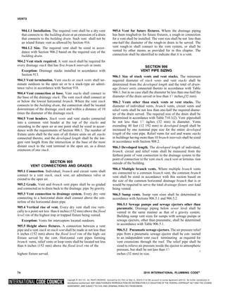 Copyright © 2017 ICC. ALL RIGHTS RESERVED. Accessed by Eric Fitch on May 15, 2018 8:17:14 AM pursuant to License Agreement with ICC. No further reproduction or
distribution authorized. ANY UNAUTHORIZED REPRODUCTION OR DISTRIBUTION IS A VIOLATION OF THE FEDERAL COPYRIGHT ACT AND THE LICENSE
AGREEMENT, AND SUBJECT TO CIVIL AND CRIMINAL PENALTIES THEREUNDER.
4
4
4
VENTS
904.1.1 Installation. The required vent shall be a dry vent
that connects to the building drain or an extension of a drain
that connects to the building drain. Such vent shall not be
an island fixture vent as allowed by Section 916.
904.1.2 Size. The required vent shall be sized in accor-
dance with Section 906.2 based on the required size of the
building drain.
904.2 Vent stack required. A vent stack shall be required for
every drainage stack that has five branch intervals or more.
Exception: Drainage stacks installed in accordance with
Section 913.
904.3 Vent termination. Vent stacks or stack vents shall ter-
minate outdoors to the open air or to a stack-type air admit-
tance valve in accordance with Section 918.
904.4 Vent connection at base. Vent stacks shall connect to
the base of the drainage stack. The vent stack shall connect at
or below the lowest horizontal branch. Where the vent stack
connects to the building drain, the connection shall be located
downstream of the drainage stack and within a distance of 10
times the diameter of the drainage stack.
904.5 Vent headers. Stack vents and vent stacks connected
into a common vent header at the top of the stacks and
extending to the open air at one point shall be sized in accor-
dance with the requirements of Section 906.1. The number of
fixture units shall be the sum of all fixture units on all stacks
connected thereto, and the developed length shall be the lon-
gest vent length from the intersection at the base of the most
distant stack to the vent terminal in the open air, as a direct
extension of one stack.
SECTION 905
VENT CONNECTIONS AND GRADES
905.1 Connection. Individual, branch and circuit vents shall
connect to a vent stack, stack vent, air admittance valve or
extend to the open air.
905.2 Grade. Vent and branch vent pipes shall be so graded
and connected as to drain back to the drainage pipe by gravity.
905.3 Vent connection to drainage system. Every dry vent
connecting to a horizontal drain shall connect above the cen-
terline of the horizontal drain pipe.
905.4 Vertical rise of vent. Every dry vent shall rise verti-
cally to a point not less than 6 inches (152 mm) above the flood
level rim of the highest trap or trapped fixture being vented.
Exception: Vents for interceptors located outdoors.
905.5 Height above fixtures. A connection between a vent
pipe and a vent stack or stack vent shall be made at not less than
6 inches (152 mm) above the flood level rim of the high- est
fixture served by the vent. Horizontal vent pipes forming
branch vents, relief vents or loop vents shall be located not less
than 6 inches (152 mm) above the flood level rim of the
905.6 Vent for future fixtures. Where the drainage piping
has been roughed-in for future fixtures, a rough-in connection
for a vent shall be installed. The vent size shall be not less than
one-half the diameter of the rough-in drain to be served. The
vent rough-in shall connect to the vent system, or shall be
vented by other means as provided for in this chapter. The
connection shall be identified to indicate that it is a vent.
SECTION 906
VENT PIPE SIZING
906.1 Size of stack vents and vent stacks. The minimum
required diameter of stack vents and vent stacks shall be
determined from the developed length and the total of drain-
age fixture units connected thereto in accordance with Table
906.1, but in no case shall the diameter be less than one-half the
diameter of the drain served or less than 11
/ inches (32 mm).
906.2 Vents other than stack vents or vent stacks. The
diameter of individual vents, branch vents, circuit vents and
relief vents shall be not less than one-half the required diame-
ter of the drain served. The required size of the drain shall be
determined in accordance with Table 710.1(2). Vent pipesshall
be not less than 11
/ inches (32 mm) in diameter. Vents
exceeding 40 feet (12 192 mm) in developed length shall be
increased by one nominal pipe size for the entire developed
length of the vent pipe. Relief vents for soil and waste stacks
in buildings having more than 10 branch intervals shall be sized
in accordance with Section 908.2.
906.3 Developed length. The developed length of individual,
branch, circuit and relief vents shall be measured from the
farthest point of vent connection to the drainage system to the
point of connection to the vent stack, stack vent or termina- tion
outside of the building.
906.4 Multiple branch vents. Where multiple branch vents
are connected to a common branch vent, the common branch
vent shall be sized in accordance with this section based on
the size of the common horizontal drainage branch that is or
would be required to serve the total drainage fixture unit load
being vented.
906.5 Sump vents. Sump vent sizes shall be determined in
accordance with Sections 906.5.1 and 906.5.2.
906.5.1 Sewage pumps and sewage ejectors other than
pneumatic. Drainage piping below sewer level shall be
vented in the same manner as that of a gravity system.
Building sump vent sizes for sumps with sewage pumps or
sewage ejectors, other than pneumatic, shall be determined
in accordance with Table 906.5.1.
906.5.2 Pneumatic sewage ejectors. The air pressure relief
pipe from a pneumatic sewage ejector shall be con- nected
to an independent vent stack terminating as required for
vent extensions through the roof. The relief pipe shall be
sized to relieve air pressure inside the ejector to atmospheric
pressure, but shall be not less than 11
/
highest fixture served. inches (32 mm) in size.
74 2018 INTERNATIONAL PLUMBING CODE®
 