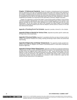 Copyright © 2017 ICC. ALL RIGHTS RESERVED. Accessed by Eric Fitch on May 15, 2018 8:17:14 AM pursuant to License Agreement with ICC. No further reproduction or
distribution authorized. ANY UNAUTHORIZED REPRODUCTION OR DISTRIBUTION IS A VIOLATION OF THE FEDERAL COPYRIGHT ACT AND THE LICENSE
AGREEMENT, AND SUBJECT TO CIVIL AND CRIMINAL PENALTIES THEREUNDER.
Chapter 15 Referenced Standards. Chapter 15 contains a comprehensive list of all standards
that are referenced in the code. The standards are part of the code to the extent of the reference to
the standard. Compliance with the referenced standard is necessary for compliance with this code.
By providing specifically adopted standards, the construction and installation requirements neces- sary
for compliance with the code can be readily determined. The basis for code compliance is, therefore,
established and available on an equal basis to the code official, contractor, designer and owner.
Chapter 15 is organized in a manner that makes it easy to locate specific standards. It lists all of the
referenced standards, alphabetically, by acronym of the promulgating agency of the standard. Each
agency’s standards are then listed in either alphabetical or numeric order based upon the stan- dard
identification. The list also contains the title of the standard; the edition (date) of the standard
referenced; any addenda included as part of the ICC adoption; and the section or sections of this code
that reference the standard.
Appendix A Plumbing Permit Fee Schedule. Appendix A provides a format for a fee schedule.
Appendix B Rates of Rainfall for Various Cities. Appendix B provides specific rainfall rates
for major cities in the United States.
Appendix C Structural Safety. Appendix C is provided so that the user does not have to refer to
another code book for limitations for cutting, notching and boring of sawn lumber and cold-formed
steel framing.
Appendix D Degree Day and Design Temperatures. This appendix provides valuable tem-
perature information for designers and installers of plumbing systems in areas where freezing tem-
peratures might exist.
Appendix E Sizing of Water Piping System. Appendix E provides two recognized methods for
sizing the water service and water distributionpiping forany structure.The method under Section E103
provides friction loss diagrams which require the user to “plot” points and read values from the
diagrams in order to perform the required calculations and necessary checks. This method is the most
accurate of the two presented in this appendix. The method under Section E201 is known to be
conservative; however, very few calculations are necessary in order to determine a pipe size that
satisfies the flow requirements of any application.
xii 2018 INTERNATIONAL PLUMBING CODE®
 