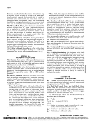 Copyright © 2017 ICC. ALL RIGHTS RESERVED. Accessed by Eric Fitch on May 15, 2018 8:17:14 AM pursuant to License Agreement with ICC. No further reproduction or
distribution authorized. ANY UNAUTHORIZED REPRODUCTION OR DISTRIBUTION IS A VIOLATION OF THE FEDERAL COPYRIGHT ACT AND THE LICENSE
AGREEMENT, AND SUBJECT TO CIVIL AND CRIMINAL PENALTIES THEREUNDER.
VENTS
horizontal branch and where the distance from a fixture trap
to the stack exceeds the limits in Section 917.4. Where addi-
tional venting is required, the fixture(s) shall be vented by
individual vents, common vents, wet vents, circuit vents, or a
combination waste and vent pipe. The dry vent extensions for
the additional venting shall connect to a branch vent, vent stack,
stack vent, air admittance valve, or shall terminate out- doors.
917.7 Stack offsets. Where fixture drains are not connected
below a horizontal offset in a stack, a horizontal offset shall
not be required to be vented. Where horizontal branches or
fixture drains are connected below a horizontal offset in a stack,
the offset shall be vented in accordance with Section 907.
Fixture connections shall not be made to a stack within 2 feet
(610 mm) above or below a horizontal offset.
917.8 Prohibited lower connections. Stacks greater than 2
branch intervals in height shall not receive the discharge of
horizontal branches on the lower two floors. There shall not be
connections to the stack between the lower two floors and a
distance of not less than 10 pipe diameters downstreamfrom
the base of the single stack vented system.
917.9 Sizing building drains and sewers. The building drain
and building sewer receiving the discharge of a single stack
vent system shall be sized in accordance with Table 710.1(1).
SECTION 918
AIR ADMITTANCE VALVES
918.1 General. Vent systems utilizing air admittance valves
shall comply with this section. Stack-type air admittance valves
shall conform to ASSE 1050. Individual and branch- type air
admittance valves shall conform to ASSE 1051.
918.2 Installation. The valves shall be installed in accor-dance
with the requirements of this section and the manufac- turer’s
instructions. Air admittance valves shall be installed after the
DWV testing required by Section 312.2 or 312.3 has been
performed.
918.3 Where permitted. Individual, branch and circuit vents
shall be permitted to terminate with a connection to an indi-
vidual or branch-type air admittance valve in accordance with
Section 918.3.1. Stack vents and vent stacks shall be permit- ted
to terminate to stack-type air admittance valves in accor- dance
with Section 918.3.2.
918.3.1 Horizontal branches. Individual and branch-type
air admittance valves shall vent only fixtures that are on
the same floor level and connect to a horizontal branch
drain. Where the horizontal branch is located more than four
branch intervals from the top of the stack, the hori- zontal
branch shall be provided with a relief vent that shall connect
to a vent stack or stack vent, or extend outdoors to the open
air. The relief vent shall connect to the horizon- tal branch
drain between the stack and the most down- stream fixture
drain connected to the horizontal branch drain. The relief
vent shall be sized in accordance with Section 906.2 and
installed in accordance with Section 905. The relief vent
shall be permitted to serve as the vent for other fixtures.
918.3.2 Stack. Stack-type air admittance valves shall be
prohibited from serving as the vent terminal for vent stacks
or stack vents that serve drainage stacks having more than
six branch intervals.
918.4 Location. Individual and branch-type air admittance
valves shall be located not less than 4 inches (102 mm) above
the horizontal branch drain or fixture drain being vented.
Stack-type air admittance valves shall be located not less than
6 inches (152 mm) above the flood level rim of the highest
fixture being vented. The air admittance valve shall be located
within the maximum developed length permitted for the vent.
The air admittance valve shall be installed not less than 6 inches
(152 mm) above insulation materials.
918.5 Access and ventilation. Access shall be provided to all
air admittance valves. Such valves shall be installed in a loca-
tion that allows air to enter the valve.
918.6 Size. The air admittance valve shall be rated in accor-
dance with the standard for the size of the vent to which the
valve is connected.
918.7 Vent required. Within each plumbing system, not less
than one stack vent or vent stack shall extend outdoors to the
open air.
918.8 Prohibited installations. Air admittance valves shall
not be installed in nonneutralized special waste systems as
described in Chapter 8 except where such valves are in com-
pliance with ASSE 1049, are constructed of materials approved
in accordance with Section 702.5 and are tested for chemical
resistance in accordance with ASTM F1412. Airadmittance
valves shall not be located in spaces utilized as supply or return
air plenums. Air admittance valves shall not be used to vent
sumps or tanks except where the vent system for the sump or
tank has been designed by an engineer. Air admittance valves
shall not be installed on outdoor vent ter- minals for the sole
purpose of reducing clearances to gravity air intakes or
mechanical air intakes.
SECTION 919
ENGINEERED VENT SYSTEMS
919.1 General. Engineered vent systems shall comply with
this section and the design, submittal, approval, inspectionand
testing requirements of Section 105.3.
919.2 Individual branch fixture and individual fixture
header vents. The maximum developed length of individual
fixture vents to vent branches and vent headers shall be deter-
mined in accordance with Table 919.2 for the minimum pipe
diameters at the indicated vent airflow rates.
The individual vent airflow rate shall be determined in
accordance with the following:
Qh,b = Nn,b Q (Equation 9-1)
For SI: Qh,b = Nn,b Q (0.4719 L/s)
where:
Nn,b= Number of fixtures per header (or vent branch) ÷ total
number of fixtures connected to vent stack.
Qh,b= Vent branch or vent header airflow rate (cfm).
Q = Total vent stack airflow rate (cfm).
80 2018 INTERNATIONAL PLUMBING CODE®
 