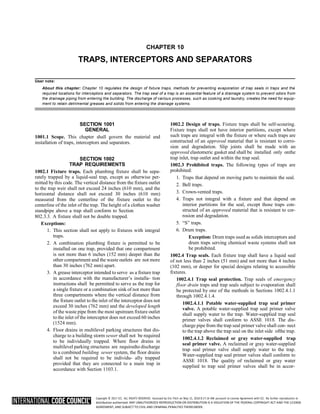 Copyright © 2017 ICC. ALL RIGHTS RESERVED. Accessed by Eric Fitch on May 15, 2018 8:17:14 AM pursuant to License Agreement with ICC. No further reproduction or
distribution authorized. ANY UNAUTHORIZED REPRODUCTION OR DISTRIBUTION IS A VIOLATION OF THE FEDERAL COPYRIGHT ACT AND THE LICENSE
AGREEMENT, AND SUBJECT TO CIVIL AND CRIMINAL PENALTIES THEREUNDER.
CHAPTER 10
TRAPS, INTERCEPTORS AND SEPARATORS
User note:
About this chapter: Chapter 10 regulates the design of fixture traps, methods for preventing evaporation of trap seals in traps and the
required locations for interceptors and separators. The trap seal of a trap is an essential feature of a drainage system to prevent odors from
the drainage piping from entering the building. The discharge of various processes, such as cooking and laundry, creates the need for equip-
ment to retain detrimental greases and solids from entering the drainage systems.
SECTION 1001
GENERAL
1001.1 Scope. This chapter shall govern the material and
installation of traps, interceptors and separators.
SECTION 1002
TRAP REQUIREMENTS
1002.1 Fixture traps. Each plumbing fixture shall be sepa-
rately trapped by a liquid-seal trap, except as otherwise per-
mitted by this code. The vertical distance from the fixture outlet
to the trap weir shall not exceed 24 inches (610 mm), and the
horizontal distance shall not exceed 30 inches (610 mm)
measured from the centerline of the fixture outlet to the
centerline of the inlet of the trap. The height of a clothes washer
standpipe above a trap shall conform to Section
802.3.3. A fixture shall not be double trapped.
Exceptions:
1. This section shall not apply to fixtures with integral
traps.
2. A combination plumbing fixture is permitted to be
installed on one trap, provided that one compartment
is not more than 6 inches (152 mm) deeper than the
other compartment and the waste outlets are not more
than 30 inches (762 mm) apart.
3. A grease interceptor intended to serve as a fixture trap
in accordance with the manufacturer’s installa- tion
instructions shall be permitted to serve as the trap for
a single fixture or a combination sink of not more than
three compartments where the vertical distance from
the fixture outlet to the inlet of the interceptor does not
exceed 30 inches (762 mm) and the developed length
of the waste pipe from the most upstream fixture outlet
to the inlet of the interceptor does not exceed 60 inches
(1524 mm).
4. Floor drains in multilevel parking structures that dis-
charge to a building storm sewer shall not be required
to be individually trapped. Where floor drains in
multilevel parking structures are requiredto discharge
to a combined building sewer system, the floor drains
shall not be required to be individu- ally trapped
provided that they are connected to a main trap in
accordance with Section 1103.1.
1002.2 Design of traps. Fixture traps shall be self-scouring.
Fixture traps shall not have interior partitions, except where
such traps are integral with the fixture or where such traps are
constructed of an approved material that is resistant to corro-
sion and degradation. Slip joints shall be made with an
approved elastomeric gasket and shall be installed only onthe
trap inlet, trap outlet and within the trap seal.
1002.3 Prohibited traps. The following types of traps are
prohibited:
1. Traps that depend on moving parts to maintain the seal.
2. Bell traps.
3. Crown-vented traps.
4. Traps not integral with a fixture and that depend on
interior partitions for the seal, except those traps con-
structed of an approved material that is resistant to cor-
rosion and degradation.
5. “S” traps.
6. Drum traps.
Exception: Drum traps used as solids interceptors and
drum traps serving chemical waste systems shall not
be prohibited.
1002.4 Trap seals. Each fixture trap shall have a liquid seal
of not less than 2 inches (51 mm) and not more than 4 inches
(102 mm), or deeper for special designs relating to accessible
fixtures.
1002.4.1 Trap seal protection. Trap seals of emergency
floor drain traps and trap seals subject to evaporation shall
be protected by one of the methods in Sections 1002.4.1.1
through 1002.4.1.4.
1002.4.1.1 Potable water-supplied trap seal primer
valve. A potable water-supplied trap seal primer valve
shall supply water to the trap. Water-supplied trap seal
primer valves shall conform to ASSE 1018. The dis-
charge pipe from the trap seal primer valve shall con- nect
to the trap above the trap seal on the inlet side ofthe trap.
1002.4.1.2 Reclaimed or gray water-supplied trap
seal primer valve. A reclaimed or gray water-supplied
trap seal primer valve shall supply water to the trap.
Water-supplied trap seal primer valves shall conform to
ASSE 1018. The quality of reclaimed or gray water
supplied to trap seal primer valves shall be in accor-
 