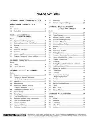Copyright © 2017 ICC. ALL RIGHTS RESERVED. Accessed by Eric Fitch on May 15, 2018 8:17:14 AM pursuant to License Agreement with ICC. No further reproduction or
distribution authorized. ANY UNAUTHORIZED REPRODUCTION OR DISTRIBUTION IS A VIOLATION OF THE FEDERAL COPYRIGHT ACT AND THE LICENSE
AGREEMENT, AND SUBJECT TO CIVIL AND CRIMINAL PENALTIES THEREUNDER.
TABLE OF CONTENTS
CHAPTER 1 SCOPE AND ADMINISTRATION.......... 1
PART 1—SCOPE AND APPLICATION .......................... 1
Section
101 General..........................................................................1
102 Applicability .................................................................1
PART 2—ADMINISTRATION
AND ENFORCEMENT......................................2
Section
103 Department of Plumbing Inspection .............................2
104 Duties and Powers of the Code Official .......................2
105 Approval .......................................................................3
106 Permits..........................................................................3
107 Inspections and Testing ................................................5
108 Violations......................................................................7
109 Means of Appeal.......................................................... 8
110 Temporary Equipment, Systems and Uses ...................8
CHAPTER 2 DEFINITIONS.............................................9
Section
201 General..........................................................................9
202 General Definitions.......................................................9
CHAPTER 3 GENERAL REGULATIONS...................17
Section
301 General........................................................................17
302 Exclusion of Materials Detrimental
to the Sewer System................................................17
303 Materials .....................................................................17
304 Rodentproofing ...........................................................18
305 Protection of Pipes and Plumbing
System Components ...............................................18
306 Trenching, Excavation and Backfill............................18
307 Structural Safety .........................................................19
308 Piping Support ............................................................19
309 Flood Hazard Resistance.............................................20
310 Washroom and Toilet Room Requirements................20
311 Toilet Facilities for Workers.......................................21
312 Tests and Inspections..................................................21
313 Equipment Efficiencies...............................................22
314 Condensate Disposal...................................................22
315 Penetrations................................................................ 23
316 Alternative Engineered Design .................................. 23
CHAPTER 4 FIXTURES, FAUCETS
AND FIXTURE FITTINGS.................... 25
Section
401 General....................................................................... 25
402 Fixture Materials........................................................ 25
403 Minimum Plumbing Facilities.................................... 25
404 Accessible Plumbing Facilities.................................. 29
405 Installation of Fixtures ............................................... 29
406 Automatic Clothes Washers....................................... 30
407 Bathtubs..................................................................... 30
408 Bidets ......................................................................... 30
409 Dishwashing Machines .............................................. 31
410 Drinking Fountains .................................................... 31
411 Emergency Showers and Eyewash Stations............... 31
412 Faucets and other Fixture Fittings.............................. 31
413 Floor and Trench Drains............................................ 32
414 Floor Sinks................................................................. 32
415 Flushing Devices for Water Closets and Urinals....... 32
416 Food Waste Disposer Units........................................ 33
417 Garbage Can Washers................................................ 33
418 Laundry Trays............................................................ 33
419 Lavatories................................................................... 33
420 Manual Food and Beverage
Dispensing Equipment........................................... 33
421 Showers...................................................................... 33
422 Sinks .......................................................................... 34
423 Specialty Plumbing Fixtures ...................................... 35
424 Urinals........................................................................ 35
425 Water Closets............................................................. 35
426 Whirlpool Bathtubs.................................................... 35
CHAPTER 5 WATER HEATERS................................. 37
Section
501 General....................................................................... 37
502 Installation ................................................................. 37
503 Connections ............................................................... 38
504 Safety Devices ........................................................... 38
505 Insulation ................................................................... 39
 