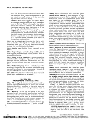 Copyright © 2017 ICC. ALL RIGHTS RESERVED. Accessed by Eric Fitch on May 15, 2018 8:17:14 AM pursuant to License Agreement with ICC. No further reproduction or
distribution authorized. ANY UNAUTHORIZED REPRODUCTION OR DISTRIBUTION IS A VIOLATION OF THE FEDERAL COPYRIGHT ACT AND THE LICENSE
AGREEMENT, AND SUBJECT TO CIVIL AND CRIMINAL PENALTIES THEREUNDER.
TRAPS, INTERCEPTORS AND SEPARATORS
dance with the requirements of the manufacturer of the
trap seal primer valve. The discharge pipe from the trap
seal primer valve shall connect to the trap above the
trap seal, on the inlet side of the trap.
1002.4.1.3 Waste water-supplied trap primer device.
A waste water-supplied trap primer device shall supply
water to the trap. Waste water-supplied trap primer
devices shall conform to ASSE 1044. The dischargepipe
from the trap seal primer device shall connect to the trap
above the trap seal on the inlet side of the trap.
1002.4.1.4 Barrier-type trap seal protection device.A
barrier-type trap seal protection device shall protect the
floor drain trap seal from evaporation. Barrier-type floor
drain trap seal protection devices shall conform to ASSE
1072. The devices shall be installed in accor- dance with
the manufacturer’s instructions.
1002.5 Size of fixture traps. Fixture trap size shall be suffi-
cient to drain the fixture rapidly and not less than the size
indicated in Table 709.1. A trap shall not be larger than the
drainage pipe into which the trap discharges.
1002.6 Building traps. Building (house) traps shall be pro-
hibited.
1002.7 Trap setting and protection. Traps shall be set level
with respect to the trap seal and, where necessary, shall be
protected from freezing.
1002.8 Recess for trap connection. A recess provided for
connection of the underground trap, such as one serving a
bathtub in slab-type construction, shall have sides and a bot-
tom of corrosion-resistant, insect- and verminproof construc-
tion.
1002.9 Acid-resisting traps. Where a vitrified clay or other
brittleware, acid-resisting trap is installed underground, such
trap shall be embedded in concrete extending 6 inches (152
mm) beyond the bottom and sides of the trap.
1002.10 Plumbing in mental health centers. In mental health
centers, pipes and traps shall not be exposed.
SECTION 1003
INTERCEPTORS AND SEPARATORS
1003.1 Where required. Interceptors and separators shall be
provided to prevent the discharge of oil, grease, sand andother
substances harmful or hazardous to the public sewer, the
private sewage system or the sewage treatment plant or
processes.
1003.2 Approval. The size, type and location of each inter-
ceptor and of each separator shall be designed and installed in
accordance with the manufacturer’s instructions and the
requirements of this section based on the anticipated condi-
tions of use. Wastes that do not require treatment or separa- tion
shall not be discharged into any interceptor or separator.
1003.3 Grease interceptors. Grease interceptors shall com- ply
with the requirements of Sections 1003.3.1 through 1003.3.8.
1003.3.1 Grease interceptors and automatic grease
removal devices required. A grease interceptor or auto-
matic grease removal device shall be required to receivethe
drainage from fixtures and equipment with grease- laden
waste located in food preparation areas, such as in
restaurants, hotel kitchens, hospitals, school kitchens, bars,
factory cafeterias and clubs. Fixtures and equipment shall
include pot sinks, prerinse sinks; soup kettles or sim- ilar
devices; wok stations; floor drains or sinks into which kettles
are drained; automatic hood wash units and dish- washers
without prerinse sinks. Grease interceptors and automatic
grease removal devices shall receive waste only from
fixtures and equipment that allow fats, oils or grease to be
discharged. Where lack of space or other constraints prevent
the installation or replacement of a grease inter- ceptor, one
or more grease interceptors shall be permittedto be installed
on or above the floor and upstream of an existing grease
interceptor.
1003.3.2 Food waste disposers restriction. A food waste
disposer shall not discharge to a grease interceptor.
1003.3.3 Additives to grease interceptors. Dispensing
systems that dispense interceptor performance additives to
grease interceptors shall not be installed except where such
systems dispense microbes for the enhancement of aerobic
bioremediation of grease and other organic material, or for
inhibiting growth of pathogenic organisms by anaerobic
methods. Such microbial dispensing systems shall be
installed only where the grease interceptor manufacturer’s
instructions allow such systems and the systems conform to
ASME A112.14.6. Systems that discharge emulsifiers,
chemicals or enzymes to grease interceptors shall be pro-
hibited.
1003.3.4 Grease interceptors and automatic grease
removal devices not required. A grease interceptor or an
automatic grease removal device shall not be required for
individual dwelling units or any private living quarters.
1003.3.5 Hydromechanical grease interceptors, fats, oils
and greases disposal systems and automatic grease
removal devices. Hydromechanical grease interceptors;
fats, oils, and greases disposal systems and automatic grease
removal devices shall be sized in accordance with ASME
A112.14.3, ASME A112.14.4, ASME A112.14.6,
CSA B481.3 or PDI G101. Hydromechanical grease inter-
ceptors; fats, oils, and greases disposal systems and auto-
matic grease removal devices shall be designed and tested
in accordance with ASME A112.14.3, ASME A112.14.4,
CSA B481.1, PDI G101 or PDI G102. Hydromechanical
grease interceptors; fats, oils, and greases disposal systems
and automatic grease removal devices shall be installed in
accordance with the manufacturer’s instructions. Where
manufacturer’s instructions are not provided, hydrome-
chanical grease interceptors; fats, oils, and greases dis- posal
systems and automatic grease removal devices shall be
installed in compliance with ASME A112.14.3, ASME
A112.14.4, ASME A112.14.6, CSA B481.3 or PDI G101.
1003.3.5.1 Grease interceptor capacity. Grease inter-
ceptors shall have the grease retention capacity indi-
cated in Table 1003.3.5.1 for the flow-through rates
indicated.
84 2018 INTERNATIONAL PLUMBING CODE®
 