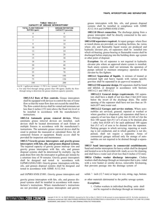 Copyright © 2017 ICC. ALL RIGHTS RESERVED. Accessed by Eric Fitch on May 15, 2018 8:17:14 AM pursuant to License Agreement with ICC. No further reproduction or
distribution authorized. ANY UNAUTHORIZED REPRODUCTION OR DISTRIBUTION IS A VIOLATION OF THE FEDERAL COPYRIGHT ACT AND THE LICENSE
AGREEMENT, AND SUBJECT TO CIVIL AND CRIMINAL PENALTIES THEREUNDER.
TRAPS, INTERCEPTORS AND SEPARATORS
TABLE 1003.3.5.1
CAPACITY OF GREASE INTERCEPTORSa
TOTAL FLOW-THROUGH
RATING (gpm)
GREASE RETENTION
CAPACITY (pounds)
4 8
6 12
7 14
9 18
10 20
12 24
14 28
15 30
18 36
20 40
25 50
35 70
50 100
75 150
100 200
For SI: 1 gallon per minute = 3.785 L/m, 1 pound = 0.454 kg.
a. For total flow-through ratings greater than 100 (gpm), double the flow-
through rating to determine the grease retention capacity (pounds).
1003.3.5.2 Rate of flow controls. Grease interceptors
shall be equipped with devices to control the rate of water
flow so that the water flow does not exceed the rated flow.
The flow-control device shall be vented and terminate not
less than 6 inches (152 mm) above the flood rim level or
be installed in accordance with the manufacturer’s
instructions.
1003.3.6 Automatic grease removal devices. Where
automatic grease removal devices are installed, such
devices shall be located downstream of each fixture or
multiple fixtures in accordance with the manufacturer’s
instructions. The automatic grease removal device shall be
sized to pretreat the measured or calculated flows for all
connected fixtures or equipment. Ready access shall be
provided for inspection and maintenance.
1003.3.7 Gravity grease interceptors and gravity grease
interceptors with fats, oils, and greases disposal systems.
The required capacity of gravity grease intercep- tors and
gravity grease interceptors with fats, oils, and greases
disposal systems shall be determined by multiply- ing the
peak drain flow into the interceptor in gallons per minute by
a retention time of 30 minutes. Gravity grease interceptors
shall be designed and tested in accordance with
IAPMO/ANSI Z1001. Gravity grease interceptors with fats,
oils, and greases disposal systems shall be designed and
tested in accordance with ASME A112.14.6
grease interceptors with fats, oils, and greases disposal
systems shall be installed in compliance with ASME
A112.14.6 and IAPMO/ANSI Z1001.
1003.3.8 Direct connection. The discharge piping from a
grease interceptor shall be directly connected to the sani-
tary drainage system.
1003.4 Oil separators required. At repair garages where floor
or trench drains are provided, car washing facilities, fac- tories
where oily and flammable liquid wastes are produced and
hydraulic elevator pits, oil separators shall be installed into
which oil-bearing, grease-bearing or flammable wastes shall be
discharged before emptying into the building drain- age system
or other point of disposal.
Exception: An oil separator is not required in hydraulic
elevator pits where an approved alarm system is installed.
Such alarm systems shall not terminate the operation of
pumps utilized to maintain emergency operation of the
elevator by fire fighters.
1003.4.1 Separation of liquids. A mixture of treated or
untreated light and heavy liquids with various specific
gravities shall be separated in an approved receptacle.
1003.4.2 Oil separator design. Oil separators shall be listed
and labeled, or designed in accordance with Sections
1003.4.2.1 and 1003.4.2.2.
1003.4.2.1 General design requirements. Oil separa-
tors shall have a depth of not less than 2 feet (610 mm)
below the invert of the discharge drain. The outlet
opening of the separator shall have not less than an 18-
inch (457 mm) water seal.
1003.4.2.2 Garages and service stations. Where auto-
mobiles are serviced, greased, repaired or washed or
where gasoline is dispensed, oil separators shall have a
capacity of not less than 6 cubic feet (0.168 m3
) for the
first 100 square feet (9.3 m2
) of area to be drained, plus
1 cubic foot (0.028 m3
) for each additional 100 square
feet (9.3 m2
) of area to be drained into the separator.
Parking garages in which servicing, repairing or wash-
ing is not conducted, and in which gasoline is not dis-
pensed, shall not require a separator. Areas of
commercial garages utilized only for storage of auto-
mobiles are not required to be drained through a separa-
tor.
1003.5 Sand interceptors in commercial establishments.
Sand and similar interceptors for heavy solids shall be designed
and located so as to be provided with ready access for cleaning,
and shall have a water seal of not less than 6 inches (152 mm).
1003.6 Clothes washer discharge interceptor. Clothes
washers shall discharge through an interceptor that is pro- vided
with a wire basket or similar device, removable forcleaning,
that prevents passage into the drainage system of
and IAPMO/ANSI Z1001. Gravity grease interceptors and solids 1
/ inch (12.7 mm) or larger in size, string, rags, buttons
gravity grease interceptors with fats, oils, and greases dis-
posal systems shall be installed in accordance with manu-
facturer’s instructions. Where manufacturer’s instructions
are not provided, gravity grease interceptors and gravity
or other materials detrimental to the public sewage system.
Exceptions:
1. Clothes washers in individual dwelling units shall
not be required to discharge through an interceptor.
2
 