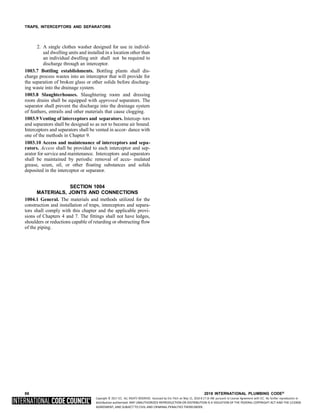 Copyright © 2017 ICC. ALL RIGHTS RESERVED. Accessed by Eric Fitch on May 15, 2018 8:17:14 AM pursuant to License Agreement with ICC. No further reproduction or
distribution authorized. ANY UNAUTHORIZED REPRODUCTION OR DISTRIBUTION IS A VIOLATION OF THE FEDERAL COPYRIGHT ACT AND THE LICENSE
AGREEMENT, AND SUBJECT TO CIVIL AND CRIMINAL PENALTIES THEREUNDER.
TRAPS, INTERCEPTORS AND SEPARATORS
2. A single clothes washer designed for use in individ-
ual dwelling units and installed in a location other than
an individual dwelling unit shall not be required to
discharge through an interceptor.
1003.7 Bottling establishments. Bottling plants shall dis-
charge process wastes into an interceptor that will provide for
the separation of broken glass or other solids before discharg-
ing waste into the drainage system.
1003.8 Slaughterhouses. Slaughtering room and dressing
room drains shall be equipped with approved separators. The
separator shall prevent the discharge into the drainage system
of feathers, entrails and other materials that cause clogging.
1003.9 Venting of interceptors and separators. Intercep- tors
and separators shall be designed so as not to become air bound.
Interceptors and separators shall be vented in accor- dance with
one of the methods in Chapter 9.
1003.10 Access and maintenance of interceptors and sepa-
rators. Access shall be provided to each interceptor and sep-
arator for service and maintenance. Interceptors and separators
shall be maintained by periodic removal of accu- mulated
grease, scum, oil, or other floating substances and solids
deposited in the interceptor or separator.
SECTION 1004
MATERIALS, JOINTS AND CONNECTIONS
1004.1 General. The materials and methods utilized for the
construction and installation of traps, interceptors and separa-
tors shall comply with this chapter and the applicable provi-
sions of Chapters 4 and 7. The fittings shall not have ledges,
shoulders or reductions capable of retarding or obstructing flow
of the piping.
86 2018 INTERNATIONAL PLUMBING CODE®
 