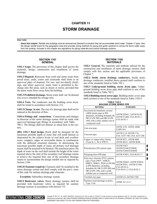 Copyright © 2017 ICC. ALL RIGHTS RESERVED. Accessed by Eric Fitch on May 15, 2018 8:17:14 AM pursuant to License Agreement with ICC. No further reproduction or
distribution authorized. ANY UNAUTHORIZED REPRODUCTION OR DISTRIBUTION IS A VIOLATION OF THE FEDERAL COPYRIGHT ACT AND THE LICENSE
AGREEMENT, AND SUBJECT TO CIVIL AND CRIMINAL PENALTIES THEREUNDER.
CHAPTER 11
STORM DRAINAGE
User note:
About this chapter: Rainfall onto buildings must be removed and directed to a location that can accommodate storm water. Chapter 11 spec- ifies
the design rainfall event for the geographic area and provides sizing methods for piping and gutter systems to convey the storm water away
from the building. Included in this chapter are regulations for piping materials and subsoil drainage systems.
SECTION 1101
GENERAL
1101.1 Scope. The provisions of this chapter shall govern the
materials, design, construction and installation of storm
drainage.
1101.2 Disposal. Rainwater from roofs and storm water from
paved areas, yards, courts and courtyards shall drain to an
approved place of disposal. For one- and two-family dwell-
ings, and where approved, storm water is permitted to dis-
charge onto flat areas, such as streets or lawns, provided that
the storm water flows away from the building.
1101.3 Prohibited drainage. Storm water shall not be drained
into sewers intended for sewage only.
1101.4 Tests. The conductors and the building storm drain
shall be tested in accordance with Section 312.
1101.5 Change in size. The size of a drainage pipe shall not be
reduced in the direction of flow.
1101.6 Fittings and connections. Connections and changes
in direction of the storm drainage system shall be made with
approved drainage-type fittings in accordance with Table
706.3. The fittings shall not obstruct or retard flow in the sys-
tem.
[BS] 1101.7 Roof design. Roofs shall be designed for the
maximum possible depth of water that will pond thereon as
determined by the relative levels of roof deck and overflow
weirs, scuppers, edges or serviceable drains in combination
with the deflected structural elements. In determining the
maximum possible depth of water, all primary roof drainage
means shall be assumed to be blocked. The maximum possi- ble
depth of water on the roof shall include the height of the water
required above the inlet of the secondary roof drainage means
to achieve the required flow rate of the secondary drainage
means to accommodate the design rainfall rate as required by
Section 1106.
1101.8 Cleanouts required. Cleanouts shall be installed in the
storm drainage system and shall comply with the provi- sions
of this code for sanitary drainage pipe cleanouts.
Exception: Subsurface drainage system.
1101.9 Backwater valves. Storm drainage systems shall be
provided with backwater valves as required for sanitary
drainage systems in accordance with Section 715.
SECTION 1102
MATERIALS
1102.1 General. The materials and methods utilized for the
construction and installation of storm drainage systems shall
comply with this section and the applicable provisions of
Chapter 7.
1102.2 Inside storm drainage conductors. Inside storm
drainage conductors installed above ground shall conform to
one of the standards listed in Table 702.1.
1102.3 Underground building storm drain pipe. Under-
ground building storm drain pipe shall conform to one of the
standards listed in Table 702.2.
1102.4 Building storm sewer pipe. Building storm sewer pipe
shall conform to one of the standards listed in Table 1102.4.
TABLE 1102.4
BUILDING STORM SEWER PIPE
MATERIAL STANDARD
Acrylonitrile butadiene styrene
(ABS) plastic pipe in IPS
diameters, including Schedule 40,
DR 22 (PS 200) and DR 24 (PS
140); with a solid, cellular core or
composite wall.
ASTM D2661; ASTM F628;
ASTM F1488; CSA B181.1;
CSA B182.1
Cast-iron pipe
ASTM A74; ASTM A888;
CISPI 301
Concrete pipe
ASTM C14; ASTM C76;
CSA A257.1M; CSA A257.2M
Copper or copper-alloy tubing
(Type K, L, M or DWV)
ASTM B75; ASTM B88;
ASTM B251; ASTM B306
Polyethylene (PE) plastic pipe
ASTM F667;
ASTM F2306/F2306M;
ASTM F2648/F2648M
Polypropylene (PP) pipe ASTM F2881; CSA B182.13
Polyvinyl chloride (PVC) plastic
pipe (Type DWV, SDR26,
SDR35, SDR41, PS50 or PS100)
in IPS diameters, including
Schedule 40, DR 22 (PS 200) and
DR 24 (PS 140); with a solid,
cellular core or composite wall.
ASTM D2665; ASTM D3034;
ASTM F891; ASTM F1488;
CSA B182.4;
CSA B181.2; CSA B182.2
Vitrified clay pipe ASTM C4; ASTM C700
Stainless steel drainage systems,
Type 316L
ASME A112.3.1
 