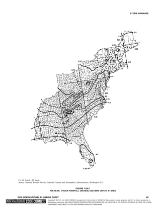 Copyright © 2017 ICC. ALL RIGHTS RESERVED. Accessed by Eric Fitch on May 15, 2018 8:17:14 AM pursuant to License Agreement with ICC. No further reproduction or
distribution authorized. ANY UNAUTHORIZED REPRODUCTION OR DISTRIBUTION IS A VIOLATION OF THE FEDERAL COPYRIGHT ACT AND THE LICENSE
AGREEMENT, AND SUBJECT TO CIVIL AND CRIMINAL PENALTIES THEREUNDER.
STORM DRAINAGE
For SI: 1 inch = 25.4 mm.
Source: National Weather Service, National Oceanic and Atmospheric Administration, Washington D.C.
FIGURE 1106.1
100-YEAR, 1-HOUR RAINFALL (INCHES) EASTERN UNITED STATES
2018 INTERNATIONAL PLUMBING CODE® 89
 
