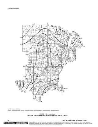 Copyright © 2017 ICC. ALL RIGHTS RESERVED. Accessed by Eric Fitch on May 15, 2018 8:17:14 AM pursuant to License Agreement with ICC. No further reproduction or
distribution authorized. ANY UNAUTHORIZED REPRODUCTION OR DISTRIBUTION IS A VIOLATION OF THE FEDERAL COPYRIGHT ACT AND THE LICENSE
AGREEMENT, AND SUBJECT TO CIVIL AND CRIMINAL PENALTIES THEREUNDER.
STORM DRAINAGE
For SI: 1 inch = 25.4 mm.
Source: National Weather Service, National Oceanic and Atmospheric Administration, Washington D.C.
FIGURE 1106.1—continued
100-YEAR, 1-HOUR RAINFALL (INCHES) CENTRAL UNITED STATES
90 2018 INTERNATIONAL PLUMBING CODE®
 