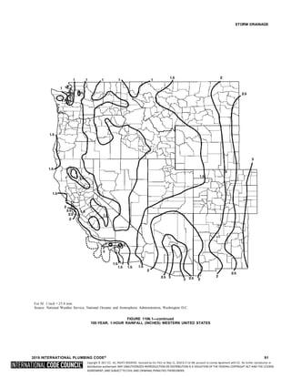 Copyright © 2017 ICC. ALL RIGHTS RESERVED. Accessed by Eric Fitch on May 15, 2018 8:17:14 AM pursuant to License Agreement with ICC. No further reproduction or
distribution authorized. ANY UNAUTHORIZED REPRODUCTION OR DISTRIBUTION IS A VIOLATION OF THE FEDERAL COPYRIGHT ACT AND THE LICENSE
AGREEMENT, AND SUBJECT TO CIVIL AND CRIMINAL PENALTIES THEREUNDER.
STORM DRAINAGE
For SI: 1 inch = 25.4 mm.
Source: National Weather Service, National Oceanic and Atmospheric Administration, Washington D.C.
FIGURE 1106.1—continued
100-YEAR, 1-HOUR RAINFALL (INCHES) WESTERN UNITED STATES
2018 INTERNATIONAL PLUMBING CODE® 91
 