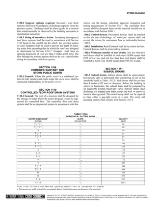 Copyright © 2017 ICC. ALL RIGHTS RESERVED. Accessed by Eric Fitch on May 15, 2018 8:17:14 AM pursuant to License Agreement with ICC. No further reproduction or
distribution authorized. ANY UNAUTHORIZED REPRODUCTION OR DISTRIBUTION IS A VIOLATION OF THE FEDERAL COPYRIGHT ACT AND THE LICENSE
AGREEMENT, AND SUBJECT TO CIVIL AND CRIMINAL PENALTIES THEREUNDER.
STORM DRAINAGE
1108.2 Separate systems required. Secondary roof drain
systems shall have the end point of discharge separate from the
primary system. Discharge shall be above grade, in a location
that would normally be observed by the building occupants or
maintenance personnel.
1108.3 Sizing of secondary drains. Secondary (emergency)
roof drain systems shall be sized in accordance with Section
1106 based on the rainfall rate for which the primary system
is sized. Scuppers shall be sized to prevent the depth of pond-
ing water from exceeding that for which the roof was designed
as determined by Section 1101.7. Scuppers shall have an
opening dimension of not less than 4 inches (102 mm). The
flow through the primary system shall not be con- sidered when
sizing the secondary roof drain system.
SECTION 1109
COMBINED SANITARY AND
STORM PUBLIC SEWER
1109.1 General. Where the public sewer is a combined sys-
tem for both sanitary and storm water, the storm sewer shall be
connected independently to the public sewer.
SECTION 1110
CONTROLLED FLOW ROOF DRAIN SYSTEMS
1110.1 General. The roof of a structure shall be designed for
the storage of water where the storm drainage system is engi-
neered for controlled flow. The controlled flow roof drain
system shall be an engineered system in accordance with this
section and the design, submittal, approval, inspection and
testing requirements of Section 316.1. The controlled flow
system shall be designed based on the required rainfall rate in
accordance with Section 1106.1.
1110.2 Control devices. The control devices shall be installed
so that the rate of discharge of water per minute shall not
exceed the values for continuous flow as indicatedin Section
1110.1.
1110.3 Installation. Runoff control shall be by control devices.
Control devices shall be protected by strainers.
1110.4 Minimum number of roof drains. Not less than two
roof drains shall be installed in roof areas 10,000 square feet
(929 m2
) or less and not less than four roof drains shall be
installed in roofs over 10,000 square feet (929 m2
) in area.
SECTION 1111
SUBSOIL DRAINS
1111.1 Subsoil drains. Subsoil drains shall be open-jointed,
horizontally split or perforated pipe conforming to one of the
standards listed in Table 1102.5. Such drains shall be not less
than 4 inches (102 mm) in diameter. Where the building is
subject to backwater, the subsoil drain shall be protected by
an accessibly located backwater valve. Subsoil drains shall
discharge to a trapped area drain, sump, dry well or approved
location above ground. The subsoil sump shall not be required
to have either a gas-tight cover or a vent. The sump and
pumping system shall comply with Section 1113.1.
TABLE 1106.6
HORIZONTAL GUTTER SIZING
GUTTER DIMENSIONSa
(inches)
SLOPE
(inch per foot)
CAPACITY
(gpm)
11
/ × 21
/
2 2
1
/4 26
11
/ × 21
/
2 2
1
/2 40
4 1
/8 39
21
/ × 3
4
1
/4 55
21
/ × 3
4
1
/2 87
5 1
/8 74
4 × 21
/
2
1
/4 106
3 × 31
/
2
1
/2 156
6 1
/8 110
3 × 5 1
/4 157
3 × 5 1
/2 225
8 1
/16 172
8 1
/8 247
41
/ × 6
2
1
/4 348
41
/ × 6
2
1
/2 494
10 1
/16 331
10 1
/8 472
5 × 8 1
/4 651
4 × 10 1
/2 1055
For SI: 1 inch = 25.4 mm, 1 foot = 304.8 mm, 1 gallon per minute = 3.785 L/m, 1 inch per foot = 83.3 mm/m.
a. Dimensions are width by depth for rectangular shapes. Single dimensions are diameters of a semicircle.
 