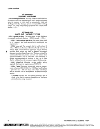 Copyright © 2017 ICC. ALL RIGHTS RESERVED. Accessed by Eric Fitch on May 15, 2018 8:17:14 AM pursuant to License Agreement with ICC. No further reproduction or
distribution authorized. ANY UNAUTHORIZED REPRODUCTION OR DISTRIBUTION IS A VIOLATION OF THE FEDERAL COPYRIGHT ACT AND THE LICENSE
AGREEMENT, AND SUBJECT TO CIVIL AND CRIMINAL PENALTIES THEREUNDER.
STORM DRAINAGE
SECTION 1112
BUILDING SUBDRAINS
1112.1 Building subdrains. Building subdrains located below
the public sewer level shall discharge into a sump or receiving
tank, the contents of which shall be automatically lifted and
discharged into the drainage system as required for building
sumps. The sump and pumping equipment shall comply with
Section 1113.1.
SECTION 1113
SUMPS AND PUMPING SYSTEMS
1113.1 Pumping system. The sump pump, pit and discharge
piping shall conform to Sections 1113.1.1 through 1113.1.4.
1113.1.1 Pump capacity and head. The sump pump shall
be of a capacity and head appropriate to anticipated use
requirements.
1113.1.2 Sump pit. The sump pit shall be not less than 18
inches (457 mm) in diameter and not less than 24 inches (610
mm) in depth, unless otherwise approved. The pit shall be
provided with access and shall be located suchthat all
drainage flows into the pit by gravity. The sump pit shall be
constructed of tile, steel, plastic, cast iron, con- crete or other
approved material, with a removable cover adequate to
support anticipated loads in the area of use.The pit floor
shall be solid and provide permanent support for the pump.
1113.1.3 Electrical. Electrical service outlets, where
required, shall meet the requirements of NFPA 70.
1113.1.4 Piping. Discharge piping shall meet the require-
ments of Section 1102.2, 1102.3 or 1102.4 and shall include
a gate valve and a full flow check valve. Pipe and fittings
shall be the same size as, or larger than, the pump discharge
tapping.
Exception: In one- and two-family dwellings, only a
check valve shall be required, located on the discharge
piping from the pump or ejector.
96 2018 INTERNATIONAL PLUMBING CODE®
 