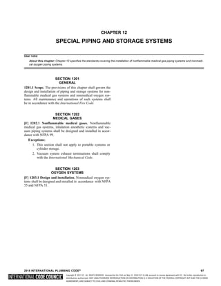 Copyright © 2017 ICC. ALL RIGHTS RESERVED. Accessed by Eric Fitch on May 15, 2018 8:17:14 AM pursuant to License Agreement with ICC. No further reproduction or
distribution authorized. ANY UNAUTHORIZED REPRODUCTION OR DISTRIBUTION IS A VIOLATION OF THE FEDERAL COPYRIGHT ACT AND THE LICENSE
AGREEMENT, AND SUBJECT TO CIVIL AND CRIMINAL PENALTIES THEREUNDER.
CHAPTER 12
SPECIAL PIPING AND STORAGE SYSTEMS
User note:
About this chapter: Chapter 12 specifies the standards covering the installation of nonflammable medical gas piping systems and nonmedi-
cal oxygen piping systems.
SECTION 1201
GENERAL
1201.1 Scope. The provisions of this chapter shall govern the
design and installation of piping and storage systems for non-
flammable medical gas systems and nonmedical oxygen sys-
tems. All maintenance and operations of such systems shall
be in accordance with the International Fire Code.
SECTION 1202
MEDICAL GASES
[F] 1202.1 Nonflammable medical gases. Nonflammable
medical gas systems, inhalation anesthetic systems and vac-
uum piping systems shall be designed and installed in accor-
dance with NFPA 99.
Exceptions:
1. This section shall not apply to portable systems or
cylinder storage.
2. Vacuum system exhaust terminations shall comply
with the International Mechanical Code.
SECTION 1203
OXYGEN SYSTEMS
[F] 1203.1 Design and installation. Nonmedical oxygen sys-
tems shall be designed and installed in accordance with NFPA
55 and NFPA 51.
2018 INTERNATIONAL PLUMBING CODE® 97
 