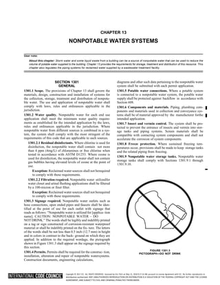Copyright © 2017 ICC. ALL RIGHTS RESERVED. Accessed by Eric Fitch on May 15, 2018 8:17:14 AM pursuant to License Agreement with ICC. No further reproduction or
distribution authorized. ANY UNAUTHORIZED REPRODUCTION OR DISTRIBUTION IS A VIOLATION OF THE FEDERAL COPYRIGHT ACT AND THE LICENSE
AGREEMENT, AND SUBJECT TO CIVIL AND CRIMINAL PENALTIES THEREUNDER.
CHAPTER 13
NONPOTABLE WATER SYSTEMS
User note:
About this chapter: Storm water and some liquid waste from a building can be a source of nonpotable water that can be used to reduce the
volume of potable water supplied to the building. Chapter 13 provides the requirements for storage, treatment and distribution of this resource. This
chapter also regulates the piping systems for reclaimed water supplied by a wastewater treatment facility.
SECTION 1301
GENERAL
1301.1 Scope. The provisions of Chapter 13 shall govern the
materials, design, construction and installation of systems for
the collection, storage, treatment and distribution of nonpota-
ble water. The use and application of nonpotable water shall
comply with laws, rules and ordinances applicable in the
jurisdiction.
1301.2 Water quality. Nonpotable water for each end use
application shall meet the minimum water quality require-
ments as established for the intended application by the laws,
rules and ordinances applicable in the jurisdiction. Where
nonpotable water from different sources is combined in a sys-
tem, the system shall comply with the most stringent of the
requirements of this code that are applicable to such sources.
1301.2.1 Residual disinfectants. Where chlorine is used for
disinfection, the nonpotable water shall contain not more
than 4 ppm (4mg/L) of chloramines or free chlorine when
tested in accordance with ASTM D1253. Where ozone is
used for disinfection, the nonpotable water shall not contain
gas bubbles having elevated levels of ozone at the point of
use.
Exception: Reclaimed water sources shall not berequired
to comply with these requirements.
1301.2.2 Filtration required. Nonpotable water utilizedfor
water closet and urinal flushing applications shall be filtered
by a 100-micron or finer filter.
Exception: Reclaimed water sources shall not berequired
to comply with these requirements.
1301.3 Signage required. Nonpotable water outlets such as
hose connections, open ended pipes and faucets shall be iden-
tified at the point of use for each outlet with signage that
reads as follows: “Nonpotable water is utilized for [applica- tion
name]. CAUTION: NONPOTABLE WATER – DO
NOT DRINK.” The words shall be legibly and indelibly printed
on a tag or sign constructed of corrosion-resistant waterproof
material or shall be indelibly printed on the fix- ture. The letters
of the words shall be not less than 0.5 inch (12.7 mm) in height
and in colors in contrast to the back- ground on which they are
applied. In addition to the required wordage, the pictograph
shown in Figure 1301.3 shall appear on the signage required by
this section.
1301.4 Permits. Permits shall be required for the construc- tion,
installation, alteration and repair of nonpotable watersystems.
Construction documents, engineering calculations,
diagrams and other such data pertaining to the nonpotable water
system shall be submitted with each permit application.
1301.5 Potable water connections. Where a potable system
is connected to a nonpotable water system, the potable water
supply shall be protected against backflow in accordance with
Section 608.
1301.6 Components and materials. Piping, plumbing com-
ponents and materials used in collection and conveyance sys-
tems shall be of material approved by the manufacturer forthe
intended application.
1301.7 Insect and vermin control. The system shall be pro-
tected to prevent the entrance of insects and vermin into stor-
age tanks and piping systems. Screen materials shall be
compatible with contacting system components and shall not
accelerate the corrosion of system components.
1301.8 Freeze protection. Where sustained freezing tem-
peratures occur, provisions shall be made to keep storage tanks
and the related piping from freezing.
1301.9 Nonpotable water storage tanks. Nonpotable water
storage tanks shall comply with Sections 1301.9.1 through
1301.9.10.
FIGURE 1301.3
PICTOGRAPH—DO NOT DRINK
➡
 