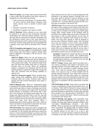Copyright © 2017 ICC. ALL RIGHTS RESERVED. Accessed by Eric Fitch on May 15, 2018 8:17:14 AM pursuant to License Agreement with ICC. No further reproduction or
distribution authorized. ANY UNAUTHORIZED REPRODUCTION OR DISTRIBUTION IS A VIOLATION OF THE FEDERAL COPYRIGHT ACT AND THE LICENSE
AGREEMENT, AND SUBJECT TO CIVIL AND CRIMINAL PENALTIES THEREUNDER.
NONPOTABLE WATER SYSTEMS
1301.9.1 Location. Any storage tank or portion thereof that
is above grade shall be protected from direct exposure to
sunlight by one of the following methods:
1. Tank construction using opaque, UV-resistant materi-
als such as heavily tinted plastic, fiberglass, lined
metal, concrete, wood, or painted to prevent algae
growth.
2. Specially constructed sun barriers.
3. Installation in garages, crawl spaces or sheds.
1301.9.2 Materials. Where collected on site, water shall
be collected in an approved tank constructed of durable,
nonabsorbent and corrosion-resistant materials. The stor-
age tank shall be constructed of materials compatible with
any disinfection systems used to treat water upstream of
the tank and with any systems used to maintain water quality
in the tank. Wooden storage tanks that are not equipped with
a makeup water source shall be provided with a flexible
liner.
1301.9.3 Foundation and supports. Storage tanks shall be
supported on a firm base capable of withstanding the weight
of the storage tank when filled to capacity. Storage tanks
shall be supported in accordance with the Interna- tional
Building Code.
1301.9.3.1 Ballast. Where the soil can become satu-
rated, an underground storage tank shall be ballasted, or
otherwise secured, to prevent the tank from floating out
of the ground when empty. The combined weight of the
tank and hold down ballast shall meet or exceed the
buoyancy force of the tank. Where the installation
requires a foundation, the foundation shall be flat and
shall be designed to support the weight of the storage tank
when full, consistent with the bearing capability of
adjacent soil.
1301.9.3.2 Structural support. Where installed below
grade, storage tank installations shall be designed to
withstand earth and surface structural loads without
damage and with minimal deformation when empty or
filled with water.
1301.9.4 Makeup water. Where an uninterrupted supply
is required for the intended application, potable or reclaimed
water shall be provided as a source of makeup water for the
storage tank. The makeup water supply shall be protected
against backflow in accordance with Section 608. A full-
open valve located on the makeup water supply line to the
storage tank shall be provided. Inlets to the stor- age tank
shall be controlled by fill valves or other auto- matic supply
valves installed to prevent the tank from overflowing and to
prevent the water level from dropping below a
predetermined point. Where makeup water is pro- vided, the
water level shall not be permitted to drop below the source
water inlet or the intake of any attached pump.
1301.9.5 Overflow. The storage tank shall be equipped with
an overflow pipe having a diameter not less than that shown
in Table 606.5.4. The overflow pipe shall be pro- tected from
insects or vermin and shall discharge in a manner consistent
with storm water runoff requirements of the jurisdiction. The
overflow pipe shall discharge at a suf-
ficient distance from the tank to avoid damaging the tank
foundation or the adjacent property. Drainage from over-
flow pipes shall be directed to prevent freezing on roof
walkways. The overflow drain shall not be equipped with
a shutoff valve. A cleanout shall be provided on each over-
flow pipe in accordance with Section 708.
1301.9.6 Access. Not less than one access opening shall be
provided to allow inspection and cleaning of the tank inte-
rior. Access openings shall have an approved locking device
or other approved method of securing access. Below-grade
storage tanks, located outside of the building, shall be
provided with a manhole either not less than 24 inches (610
mm) square or with an inside diameter not less than 24
inches (610 mm). Manholes shall extend not less than 4
inches (102 mm) above ground or shall be designed to
prevent water infiltration. Finished grade shall be sloped
away from the manhole to divert surface water.Manhole
covers shall be secured to prevent unauthorized access.
Service ports in manhole covers shall be not less than 8
inches (203 mm) in diameter and shall be not less than 4
inches (102 mm) above the finished grade level.The service
port shall be secured to prevent unauthorized access.
Exception: Treated-water storage tanks that are less than
800 gallons (3028 L) in volume and installed below
grade shall not be required to be equipped with a manhole
provided that the tank has a service port of not less than
8 inches (203 mm) in diameter.
1301.9.7 Venting. Storage tanks shall be provided with a
vent sized in accordance with Chapter 9 and based on the
aggregate diameter of all tank influent pipes. The reservoir
vent shall not be connected to sanitary drainage system
vents. Vents shall be protected from contamination by
means of an approved cap or U-bend installed with the
opening directed downward. Vent outlets shall extend not
less than 4 inches (102 mm) above grade or as necessary
to prevent surface water from entering the storage tank. Vent
openings shall be protected against the entrance of vermin
and insects in accordance with the requirements of Section
1301.7.
1301.9.8 Draining of tanks. Tanks shall be provided with
a means of emptying the contents for the purpose of ser- vice
or cleaning. Tanks shall be drained by using a pumpor by
a drain located at the lowest point in the tank. The tank drain
pipe shall discharge as required for overflow pipes and shall
not be smaller in size than specified in Table 606.5.7. Not
less than one cleanout shall be pro- vided on each drain pipe
in accordance with Section 708.
1301.9.9 Marking and signage. Each nonpotable water
storage tank shall be labeled with its rated capacity. The
contents of storage tanks shall be identified with the words
“CAUTION: NONPOTABLE WATER – DO NOT
DRINK.” Where an opening is provided that could allow the
entry of personnel, the opening shall be marked withthe
words, “DANGER – CONFINED SPACE.” Markings shall
be indelibly printed on the tank or on a tag or sign
constructed of corrosion-resistant waterproof material that
is mounted on the tank. The letters of the words shall be
 