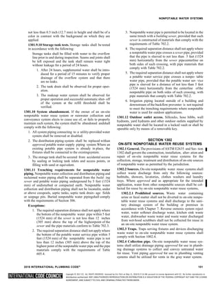 Copyright © 2017 ICC. ALL RIGHTS RESERVED. Accessed by Eric Fitch on May 15, 2018 8:17:14 AM pursuant to License Agreement with ICC. No further reproduction or
distribution authorized. ANY UNAUTHORIZED REPRODUCTION OR DISTRIBUTION IS A VIOLATION OF THE FEDERAL COPYRIGHT ACT AND THE LICENSE
AGREEMENT, AND SUBJECT TO CIVIL AND CRIMINAL PENALTIES THEREUNDER.
NONPOTABLE WATER SYSTEMS
not less than 0.5 inch (12.7 mm) in height and shall be of a
color in contrast with the background on which they are
applied.
1301.9.10 Storage tank tests. Storage tanks shall be tested
in accordance with the following:
Storage tanks shall be filled with water to the overflow
line prior to and during inspection. Seams and joints shall
be left exposed and the tank shall remain water tight
without leakage for a period of 24 hours.
1. After 24 hours, supplemental water shall be intro-
duced for a period of 15 minutes to verify proper
drainage of the overflow system and that there
are no leaks.
2. The tank drain shall be observed for proper oper-
ation.
3. The makeup water system shall be observed for
proper operation and successful automatic shut- off
of the system at the refill threshold shall be
verified.
1301.10 System abandonment. If the owner of an on-site
nonpotable water reuse system or rainwater collection and
conveyance system elects to cease use of, or fails to properly
maintain such system, the system shall be abandoned andshall
comply with the following:
1. All system piping connecting to a utility-provided water
system shall be removed or disabled.
2. The distribution piping system shall be replaced withan
approved potable water supply piping system.Where an
existing potable pipe system is already in place, the
fixtures shall be connected to the existingsystem.
3. The storage tank shall be secured from accidental access
by sealing or locking tank inlets and access points, or
filling with sand or equivalent.
1301.11 Trenching requirements for nonpotable water
piping. Nonpotable water collection and distribution piping and
reclaimed water piping shall be separated from the build- ing
sewer and potable water piping underground by 5 feet (1524
mm) of undisturbed or compacted earth. Nonpotable water
collection and distribution piping shall not be locatedin, under
or above cesspools, septic tanks, septic tank drain- age fields
or seepage pits. Buried nonpotable water pipingshall comply
with the requirements of Section 306.
Exceptions:
1. The required separation distance shall not apply where
the bottom of the nonpotable water pipe within 5 feet
(1524 mm) of the sewer is not less than 12 inches
(305 mm) above the top of the highestpoint of the
sewer and the pipe materials conform to Table 702.3.
2. The required separation distance shall not apply where
the bottom of the potable water service pipe within 5
feet (1524 mm) of the nonpotable water pipe is not
less than 12 inches (305 mm) above the top of the
highest point of the nonpotable water pipe and the pipe
materials comply with the requirements of Table
605.4.
3. Nonpotable water pipe is permitted to be located in the
same trench with a building sewer, provided that such
sewer is constructed of materials that comply with the
requirements of Table 702.2.
4. The required separation distance shall not apply where
a nonpotable water pipe crosses a sewer pipe, provided
that the pipe is sleeved to not less than 5 feet (1524
mm) horizontally from the sewer pipecenterline on
both sides of such crossing, with pipe materials that
comply with Table 702.2.
5. The required separation distance shall not apply where
a potable water service pipe crosses a nonpo- table
water pipe, provided that the potable water ser- vice
pipe is sleeved for a distance of not less than 5 feet
(1524 mm) horizontally from the centerline ofthe
nonpotable pipe on both sides of such crossing, with
pipe materials that comply with Table 702.2.
6. Irrigation piping located outside of a building and
downstream of the backflow preventer is not required
to meet the trenching requirements where nonpotable
water is used for outdoor applications.
1301.12 Outdoor outlet access. Sillcocks, hose bibbs, wall
hydrants, yard hydrants and other outdoor outlets supplied by
nonpotable water shall be located in a locked vault or shall be
operable only by means of a removable key.
SECTION 1302
ON-SITE NONPOTABLE WATER REUSE SYSTEMS
1302.1 General. The provisions of ASTM E2635 and Sec- tion
1302 shall govern the construction, installation, alter- ation and
repair of on-site nonpotable water reuse systems for the
collection, storage, treatment and distribution of on-site sources
of nonpotable water as permitted by the jurisdiction.
1302.2 Sources. On-site nonpotable water reuse systems shall
collect waste discharge from only the following sources:
bathtubs, showers, lavatories, clothes washers and laundry
trays. Where approved and as appropriate for the intended
application, water from other nonpotable sources shall be col-
lected for reuse by on-site nonpotable water reuse systems,
1302.2.1 Prohibited sources. Waste water containing
urine or fecal matter shall not be diverted to on-site nonpo-
table water reuse systems and shall discharge to the sani-
tary drainage system of the building or premises in
accordance with Chapter 7. Reverse osmosis system reject
water, water softener discharge water, kitchen sink waste
water, dishwasher waste water and waste water discharged
from wet-hood scrubbers shall not be collected for reuse in
an on-site nonpotable water reuse system.
1302.3 Traps. Traps serving fixtures and devices discharging
waste water to on-site nonpotable water reuse systems shall
comply with Section 1002.4.
1302.4 Collection pipe. On-site nonpotable water reuse sys-
tems shall utilize drainage piping approved for use in plumb-
ing drainage systems to collect and convey untreated water
for reuse. Vent piping approved for use in plumbing venting
systems shall be utilized for vents in the gray water system.
2018 INTERNATIONAL PLUMBING CODE® 101
 