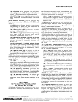 Copyright © 2017 ICC. ALL RIGHTS RESERVED. Accessed by Eric Fitch on May 15, 2018 8:17:14 AM pursuant to License Agreement with ICC. No further reproduction or
distribution authorized. ANY UNAUTHORIZED REPRODUCTION OR DISTRIBUTION IS A VIOLATION OF THE FEDERAL COPYRIGHT ACT AND THE LICENSE
AGREEMENT, AND SUBJECT TO CIVIL AND CRIMINAL PENALTIES THEREUNDER.
8
NONPOTABLE WATER SYSTEMS
1302.11.2 Design. On-site nonpotable water reuse distri-
bution piping systems shall be designed and sized in ac-
cordance with Section 604 for the intended application.
1302.11.3 Marking. On-site nonpotable water distribution
piping labeling and marking shall comply with Section
608.9.
1302.12 Tests and inspections. Tests and inspections shall
be performed in accordance with Sections 1302.12.1 through
1302.12.6.
1302.12.1 Collection pipe and vent test. Drain, waste and
vent piping used for on-site water reuse systems shall be
tested in accordance with Section 312.
1302.12.2 Storage tank test. Storage tanks shall be tested in
accordance with Section 1301.9.10.
1302.12.3 Water supply system test. The testing of makeup
water supply piping and distribution piping shall be
conducted in accordance with Section 312.5.
1302.12.4 Inspection and testing of backflow preven- tion
assemblies. The testing of backflow preventers and
backwater valves shall be conducted in accordance with
Section 312.10.
1302.12.5 Inspection of vermin and insect protection.
Inlets and vents to the system shall be inspected to verify that
each is protected to prevent the entrance of insects and
vermin into the storage tank and piping systems in accor-
dance with Section 1301.7.
1302.12.6 Water quality test. The quality of the water for
the intended application shall be verified at the point of use
in accordance with the requirements of the jurisdic- tion.
1302.13 Operation and maintenance manuals. Operationand
maintenance materials shall be supplied with nonpotable on-site
water reuse systems in accordance with Sections 1302.13.1
through 1302.13.4.
1302.13.1 Manual. A detailed operations and mainte- nance
manual shall be supplied in hardcopy form with all systems.
1302.13.2 Schematics. The manual shall include a detailed
system schematic, and the locations and a list ofall system
components, including manufacturer and model number.
1302.13.3 Maintenance procedures. The manual shall
provide a schedule and procedures for all system compo-
nents requiring periodic maintenance. Consumable parts,
including filters, shall be noted along with part numbers.
1302.13.4 Operations procedures. The manual shall
include system startup and shutdown procedures. The
manual shall include detailed operating procedures for the
system.
SECTION 1303
NONPOTABLE RAINWATER COLLECTION
AND DISTRIBUTION SYSTEMS
1303.1 General. The provisions of Section 1303 shall govern
the construction, installation, alteration and repair of rainwa-
ter collection and conveyance systems for the collection, stor-
age, treatment and distribution of rainwater for nonpotable
applications, as permitted by the jurisdiction.
1303.1.1 Fire protection systems. The storage, treatment
and distribution of nonpotable water to be used for fire
protection systems shall be in accordance with the Interna-
tional Fire Code.
1303.2 Collection surface. Rainwater shall be collected only
from above-ground impervious roofing surfaces constructed
from approved materials and where approved, vehicular
parking or pedestrian walking surfaces.
1303.3 Debris excluders. Downspouts and leaders shall be
connected to a debris excluder or equivalent device that is
designed to remove leaves, sticks, pine needles and similar
debris to prevent such from entering the storage tank.
1303.4 First-flush diverter. First-flush diverters shall oper- ate
automatically and shall not rely on manually operated valves or
devices. Diverted rainwater shall not be drained to the roof
surface, and shall be discharged in a manner consis- tent with
the storm water runoff requirements of the jurisdic- tion. First-
flush diverters shall be provided with access for maintenance
and service.
1303.5 Roof gutters and downspouts. Gutters and down-
spouts shall be constructed of materials that are compatible with
the collection surface and the rainwater quality for the desired
end use. Joints shall be water tight.
1303.5.1 Slope. Roof gutters, leaders and rainwater collec-
tion piping shall slope continuously toward collection inlets.
Gutters and downspouts shall have a slope of notless than
1
/ inch per foot (10.4 mm/m) along their entire length, and
shall not permit the collection or pooling of water at any
point.
Exception: Siphonic drainage systems installed in
accordance with the manufacturer’s instructions shallnot
be required to have a slope.
1303.5.2 Size. Gutters and downspouts shall be installed and
sized in accordance with Section 1106.6 and local rainfall
rates.
1303.5.3 Cleanouts. Cleanouts shall be provided in the
water conveyance system to allow access to all filters,
flushes, pipes and downspouts.
1303.6 Drainage. Water drained from the roof washer or debris
excluder shall not be drained to the sanitary sewer. Such water
shall be diverted from the storage tank and dis- charge in a
location that will not cause erosion or damage to property in
accordance with the International Building Code. Roof washers
and debris excluders shall be provided with an automatic means
of self-draining between rain events, andshall not drain onto
roof surfaces.
1303.7 Collection pipe. Rainwater collection and convey- ance
systems shall utilize drainage piping approved for use within
plumbing drainage systems to collect and convey cap- tured
rainwater. Vent piping approved for use within plumb- ing
venting systems shall be utilized for vents within the rainwater
system. Collection and vent piping materials shall comply with
Section 702.
2018 INTERNATIONAL PLUMBING CODE® 103
 