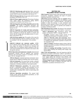 Copyright © 2017 ICC. ALL RIGHTS RESERVED. Accessed by Eric Fitch on May 15, 2018 8:17:14 AM pursuant to License Agreement with ICC. No further reproduction or
distribution authorized. ANY UNAUTHORIZED REPRODUCTION OR DISTRIBUTION IS A VIOLATION OF THE FEDERAL COPYRIGHT ACT AND THE LICENSE
AGREEMENT, AND SUBJECT TO CIVIL AND CRIMINAL PENALTIES THEREUNDER.
NONPOTABLE WATER SYSTEMS
1303.15.3 Collection pipe and vent test. Drain, waste and
vent piping used for rainwater collection and conveyance
systems shall be tested in accordance with Section 312.
1303.15.4 Storage tank test. Storage tanks shall be tested in
accordance with Section 1301.9.10.
1303.15.5 Water supply system test. The testing of makeup
water supply piping and distribution piping shall be
conducted in accordance with Section 312.5.
1303.15.6 Inspection and testing of backflow preven- tion
assemblies. The testing of backflow preventers and
backwater valves shall be conducted in accordance with
Section 312.10.
1303.15.7 Inspection of vermin and insect protection.
Inlets and vents to the system shall be inspected to verify that
each is protected to prevent the entrance of insects and
vermin into the storage tank and piping systems in accor-
dance with Section 1301.7.
1303.15.8 Water quality test. The quality of the water for
the intended application shall be verified at the point of use
in accordance with the requirements of the jurisdic-
➡
tion.
1303.15.9 Collected raw rainwater quality. ASTM
E2727 shall be used to determine what, if any, site condi-
tions impact the quality of collected raw rainwater and
whether those site conditions require treatment of the raw
water for the intended end use or make the water unsuit- able
for specific end uses.
1303.16 Operation and maintenance manuals. Operationand
maintenance manuals shall be supplied with rainwater
collection and conveyance systems in accordance with Sec-
tions 1303.16.1 through 1303.16.4.
1303.16.1 Manual. A detailed operations and mainte- nance
manual shall be supplied in hardcopy form with all systems.
1303.16.2 Schematics. The manual shall include a detailed
system schematic, and locations and a list of all system
components, including manufacturer and model number.
1303.16.3 Maintenance procedures. The manual shall
provide a maintenance schedule and procedures for all
system components requiring periodic maintenance. Con-
sumable parts, including filters, shall be noted along with
part numbers.
1303.16.4 Operations procedures. The manual shall
include system startup and shutdown procedures, as well
as detailed operating procedures.
SECTION 1304
RECLAIMED WATER SYSTEMS
1304.1 General. The provisions of this section shall govern the
construction, installation, alteration and repair of systems
supplying nonpotable reclaimed water.
1304.2 Water pressure-reducing valve or regulator. Where
the reclaimed water pressure supplied to the building exceeds
80 psi (552 kPa) static, a pressure-reducing valveshall be
installed to reduce the pressure in the reclaimed water
distribution system piping to 80 psi (552 kPa) static or less.
Pressure-reducing valves shall be specified and installed in
accordance with Section 604.8.
1304.3 Reclaimed water systems. The design of the reclaimed
water systems shall conform to accepted engineer- ing practice.
1304.3.1 Distribution pipe. Distribution piping shall
comply with Sections 1304.3.1.1 through 1304.3.1.3.
Exception: Irrigation piping located outside of the
building and downstream of a backflow preventer.
1304.3.1.1 Materials, joints and connections. Distri-
bution piping conveying reclaimed water shall conform
to standards and requirements specified in Section 605
for nonpotable water.
1304.3.1.2 Design. Distribution piping systems shall be
designed and sized in accordance with Section 604 for the
intended application.
1304.3.1.3 Labeling and marking. Nonpotable distri-
bution piping labeling and marking shall comply with
Section 608.9.
1304.4 Tests and inspections. Tests and inspections shall be
performed in accordance with Sections 1304.4.1 and 1304.4.2.
1304.4.1 Water supply system test. The testing of makeup
water supply piping and reclaimed water distribu- tion
piping shall be conducted in accordance with Section 312.5.
1304.4.2 Inspection and testing of backflow prevention
assemblies. The testing of backflow preventers shall be
conducted in accordance with Section 312.10.
2018 INTERNATIONAL PLUMBING CODE® 105
 