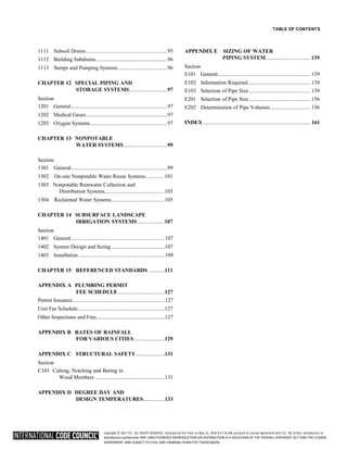 Copyright © 2017 ICC. ALL RIGHTS RESERVED. Accessed by Eric Fitch on May 15, 2018 8:17:14 AM pursuant to License Agreement with ICC. No further reproduction or
distribution authorized. ANY UNAUTHORIZED REPRODUCTION OR DISTRIBUTION IS A VIOLATION OF THE FEDERAL COPYRIGHT ACT AND THE LICENSE
AGREEMENT, AND SUBJECT TO CIVIL AND CRIMINAL PENALTIES THEREUNDER.
TABLE OF CONTENTS
1111 Subsoil Drains............................................................95
1112 Building Subdrains.....................................................96
1113 Sumps and Pumping Systems ....................................96
CHAPTER 12 SPECIAL PIPING AND
STORAGE SYSTEMS............................97
Section
1201 General.......................................................................97
1202 Medical Gases............................................................97
1203 Oxygen Systems.........................................................97
CHAPTER 13 NONPOTABLE
WATER SYSTEMS................................99
APPENDIX E SIZING OF WATER
PIPING SYSTEM................................. 139
Section
E101 General.................................................................... 139
E102 Information Required.............................................. 139
E103 Selection of Pipe Size............................................. 139
E201 Selection of Pipe Size............................................. 156
E202 Determination of Pipe Volumes ............................. 156
INDEX............................................................................... 161
Section
1301 General.......................................................................99
1302 On-site Nonpotable Water Reuse Systems............. 101
1303 Nonpotable Rainwater Collection and
Distribution Systems........................................... 103
1304 Reclaimed Water Systems.......................................105
CHAPTER 14 SUBSURFACE LANDSCAPE
IRRIGATION SYSTEMS................... 107
Section
1401 General.....................................................................107
1402 System Design and Sizing .......................................107
1403 Installation ...............................................................109
CHAPTER 15 REFERENCED STANDARDS ............111
APPENDIX A PLUMBING PERMIT
FEE SCHEDULE ..................................127
Permit Issuance....................................................................127
Unit Fee Schedule................................................................127
Other Inspections and Fees..................................................127
APPENDIX B RATES OF RAINFALL
FOR VARIOUS CITIES.......................129
APPENDIX C STRUCTURAL SAFETY.....................131
Section
C101 Cutting, Notching and Boring in
Wood Members ...................................................131
APPENDIX D DEGREE DAY AND
DESIGN TEMPERATURES................133
 