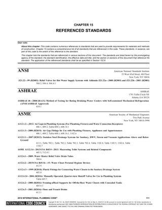 Copyright © 2017 ICC. ALL RIGHTS RESERVED. Accessed by Eric Fitch on May 15, 2018 8:17:14 AM pursuant to License Agreement with ICC. No further reproduction or
distribution authorized. ANY UNAUTHORIZED REPRODUCTION OR DISTRIBUTION IS A VIOLATION OF THE FEDERAL COPYRIGHT ACT AND THE LICENSE
AGREEMENT, AND SUBJECT TO CIVIL AND CRIMINAL PENALTIES THEREUNDER.
CHAPTER 15
REFERENCED STANDARDS
User note:
About this chapter: This code contains numerous references to standards that are used to provide requirements for materials and methods
of construction. Chapter 15 contains a comprehensive list of all standards that are referenced in this code. These standards, in essence, are
part of this code to the extent of the reference to the standard.
This chapter lists the standards that are referenced in various sections of this document. The standards are listed herein by the promulgating
agency of the standard, the standard identification, the effective date and title, and the section or sections of this document that reference the
standard. The application of the referenced standards shall be as specified in Section 102.8.
ANSI American National Standards Institute
25 West 43rd Street, 4th Floor
New York, NY 10036
Z21.22—99 (R2003): Relief Valves for Hot Water Supply Systems with Addenda Z21.22a—2000 (R2003) and Z21.22b—2001 (R2003)
504.2, 504.4, 504.4.1
ASHRAE ASHRAE
1791 Tullie Circle NE
Atlanta, GA 30329
ASHRAE 18—2008 (RA13): Method of Testing for Rating Drinking-Water Coolers with Self-contained Mechanical Refrigeration
(ANSI/ASHRAE Approved)
410.1
ASME American Society of Mechanical Engineers
Two Park Avenue
New York, NY 10016-5990
A112.1.2—2012: Air Gaps in Plumbing Systems (For Plumbing Fixtures and Water Connection Receptors)
406.1, 409.2, Table 608.1, 608.14.1
A112.1.3—2000 (R2015): Air Gap Fittings for Use with Plumbing Fixtures, Appliances and Appurtenances
406.1, 409.2, Table 608.1, 608.14.1, 1102.6
A112.3.1—2007 (R2012): Stainless Steel Drainage Systems for Sanitary, DWV, Storm and Vacuum Applications Above and Below
Ground
413.1, Table 702.1, Table 702.2, Table 702.3, Table 702.4, Table 1102.4, Table 1102.5, 1102.6, Table
1102.7
ASME A112.3.4—2013/CSA B45.9—2013: Macerating Toilet Systems and Related Components
405.5, 712.4.1
A112.4.1—2009: Water Heater Relief Valve Drain Tubes
504.6
A112.4.2—2015/CSA B45.16—15: Water Closet Personal Hygiene Devices
412.9
A112.4.3—1999 (R2010): Plastic Fittings for Connecting Water Closets to the Sanitary Drainage System
405.4
A112.4.14—2004 (R2016): Manually Operated, Quarter-turn Shutoff Valves for Use in Plumbing Systems
Table 605.7
A112.6.2—2000 (R2016): Framing-affixed Supports for Off-the-floor Water Closets with Concealed Tanks
405.4.3
A112.6.3—2001 (R2016): Floor and Trench Drains
413.1
2018 INTERNATIONAL PLUMBING CODE® 111
 