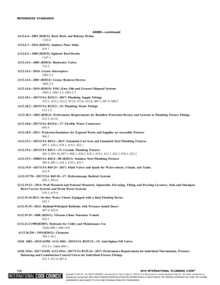 Copyright © 2017 ICC. ALL RIGHTS RESERVED. Accessed by Eric Fitch on May 15, 2018 8:17:14 AM pursuant to License Agreement with ICC. No further reproduction or
distribution authorized. ANY UNAUTHORIZED REPRODUCTION OR DISTRIBUTION IS A VIOLATION OF THE FEDERAL COPYRIGHT ACT AND THE LICENSE
AGREEMENT, AND SUBJECT TO CIVIL AND CRIMINAL PENALTIES THEREUNDER.
REFERENCED STANDARDS
ASME—continued
A112.6.4—2003 (R2012): Roof, Deck, and Balcony Drains
1102.6
A112.6.7—2010 (R2015): Sanitary Floor Sinks
414.1
A112.6.9—2005 (R2015): Siphonic Roof Drains
1107.1
A112.14.1—2003 (R2012): Backwater Valves
714.2
A112.14.3—2016: Grease Interceptors
1003.3.5
A112.14.4—2001 (R2012): Grease Removal Devices
1003.3.5
A112.14.6—2010 (R2015): FOG (Fats, Oils and Greases) Disposal Systems
1003.3, 1003.3.5, 1003.3.7
A112.18.1—2017/CSA B125.1—2017: Plumbing Supply Fittings
412.1, 412.2, 412.3, 412.4, 412.6, 412.8, 605.7, 607.4, 608.2
A112.18.2—2015/CSA B125.2—15: Plumbing Waste Fittings
412.1.2
A112.18.3—2002 (R2012): Performance Requirements for Backflow Protection Devices and Systems in Plumbing Fixture Fittings
412.2, 412.6
A112.18.6—2017/CSA B125.6—17: Flexible Water Connectors
605.6
A112.18.9—2011: Protectors/Insulators for Exposed Waste and Supplies on Accessible Fixtures
404.3
A112.19.1—2013/CSA B45.2—2013: Enameled Cast Iron and Enameled Steel Plumbing Fixtures
407.1, 410.1, 418.1, 419.1, 422.1
A112.19.2—2013/CSA B45.1—13: Ceramic Plumbing Fixtures
401.2, 405.10, 407.1, 408.1, 410.1, 418.1, 419.1, 421.1, 422.1, 424.1, 425.1
A112.19.3—2008/CSA B45.4—08 (R2013): Stainless Steel Plumbing Fixtures
405.9, 407.1, 418.1, 419.1, 425.1
A112.19.5—2017/CSA B45.15—2017: Flush Valves and Spuds for Water-closets, Urinals, and Tanks
415.4
A112.19.7M—2017/CSA B45.10—17: Hydromassage Bathtub Systems
426.1, 426.4
A112.19.12—2014: Wall Mounted and Pedestal Mounted, Adjustable, Elevating, Tilting and Pivoting Lavatory, Sink and Shampoo
Bowl Carrier Systems and Drain Waste Systems
418.3, 419.4
A112.19.14-2013: Six-liter Water Closets Equipped with a Dual Flushing Device
425.1
A112.19.15—2012: Bathtub/Whirlpool Bathtubs with Pressure Sealed Doors
407.4, 426.6
A112.19.19—2006 (R2011): Vitreous China Nonwater Urinals
424.1
A112.21.3-1985(R2007): Hydrants for Utility and Maintenance Use
Table 608.1, 608.14.6
A112.36.2M—1991(R2012): Cleanouts
708.1.10.2
ASSE 1002—2015/ASME A112.1002—2015/CSA B125.12—15: Anti-Siphon Fill Valves
415.3.1, Table 608.1
ASSE 1016—2017/ASME A112.1016—2017/CSA B125.16—2017: Performance Requirements for Individual Thermostatic, Pressure
Balancing and Combination Control Valves for Individual Fixture Fittings
412.3, 412.4, 607.4
112 2018 INTERNATIONAL PLUMBING CODE®
 