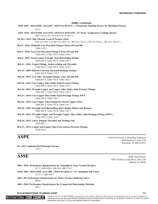 Copyright © 2017 ICC. ALL RIGHTS RESERVED. Accessed by Eric Fitch on May 15, 2018 8:17:14 AM pursuant to License Agreement with ICC. No further reproduction or
distribution authorized. ANY UNAUTHORIZED REPRODUCTION OR DISTRIBUTION IS A VIOLATION OF THE FEDERAL COPYRIGHT ACT AND THE LICENSE
AGREEMENT, AND SUBJECT TO CIVIL AND CRIMINAL PENALTIES THEREUNDER.
REFERENCED STANDARDS
ASME—continued
ASSE 1037—2015/ASME A112.1037—2015/CSA B125.37—: Pressurized Flushing Devices for Plumbing Fixtures
415.2
ASSE 1070—2015/ASME A112.1070—2015/CSA B125.1070—15: Water Temperature Limiting Devices
408.3, 412.5, 412.10, 419.5, 423.3, 607.1.2
B1.20.1—2013: Pipe Threads, General Purpose (inch)
605.10.3, 605.12.4, 605.14.3, 605.17.1, 605.22.4, 705.2.3, 705.5.4, 705.8.1, 705.10.3, 705.19.1
B16.3—2016: Malleable Iron Threaded Fittings Classes 150 and 300
Table 1102.7
B16.4—2016: Gray Iron Threaded Fittings Classes 125 and 250
Table 605.5, Table 702.4, Table 1102.7
B16.9—2012: Factory-made Wrought Steel Buttwelding Fittings
Table 605.5, Table 702.4, Table 1102.7
B16.11—2016: Forged Fittings, Socket-welding and Threaded
Table 605.5, Table 702.4, Table 1102.7
B16.12—2009 (R2014): Cast-iron Threaded Drainage Fittings
Table 702.4, Table 1102.7
B16.15—2013: Cast Alloy Threaded Fittings: Class 125 and 250
Table 605.5, Table 702.4, Table 1102.7
B16.18—2012: Cast Copper Alloy Solder Joint Pressure Fittings
Table 605.5, Table 702.4, Table 1102.7
B16.22—2013: Wrought Copper and Copper Alloy Solder Joint Pressure Fittings
Table 605.5, Table 702.4, Table 1102.7
B16.23—2016: Cast Copper Alloy Solder Joint Drainage Fittings DWV
Table 702.4, Table 1102.7
B16.26—2016: Cast Copper Alloy Fittings for Flared Copper Tubes
Table 605.5, Table 702.4, Table 1102.7
B16.28—1994: Wrought Steel Buttwelding Short Radius Elbows and Returns
Table 605.5, Table 702.4, Table 1102.7
B16.29—2012: Wrought Copper and Wrought Copper Alloy Solder Joint Drainage Fittings (DWV)
Table 702.4, Table 1102.7
B16.34—2015: Valves Flanged, Threaded and Welding End
Table 605.7
B16.51—2013: Copper and Copper Alloy Press-connect Pressure Fittings
Table 605.5
ASPE American Society of Plumbing Engineers
6400 Shafer Ct., Suite 350
Rosemont, IL 60018-4914
45—2013: Siphonic Roof Drainage Systems
1107.1
ASSE ASSE International
18927 Hickory Creek Drive, Suite 220
Mokena, IL 60448
1001—2016: Performance Requirements for Atmospheric Type Vacuum Breakers
415.2, Table 608.1, 608.14.6, 608.17.4.1
ASSE 1002—2015/ASME A112.1002—2015/CSA B125.12—15: Antisiphon Fill Valves
415.3.1, Table 608.1
1003—09: Performance Requirements for Water Pressure Reducing Valves
604.8
1004—2016: Performance Requirements for Commercial Dishwashing Machines
409.1
2018 INTERNATIONAL PLUMBING CODE® 113
 