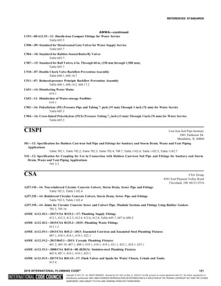 Copyright © 2017 ICC. ALL RIGHTS RESERVED. Accessed by Eric Fitch on May 15, 2018 8:17:14 AM pursuant to License Agreement with ICC. No further reproduction or
distribution authorized. ANY UNAUTHORIZED REPRODUCTION OR DISTRIBUTION IS A VIOLATION OF THE FEDERAL COPYRIGHT ACT AND THE LICENSE
AGREEMENT, AND SUBJECT TO CIVIL AND CRIMINAL PENALTIES THEREUNDER.
4
2
REFERENCED STANDARDS
AWWA—continued
C153—00/A21.53—11: Ductile-iron Compact Fittings for Water Service
Table 605.5
C500—09: Standard for Metal-seated Gate Valves for Water Supply Service
Table 605.7
C504—10: Standard for Rubber-Seated Butterfly Valves
Table 605.7
C507—15: Standard for Ball Valves, 6 In. Through 60 in. (150 mm through 1,500 mm).
Table 605.7
C510—07: Double Check Valve Backflow Prevention Assembly
Table 608.1, 608.14.7
C511—07: Reduced-pressure Principle Backflow Prevention Assembly
Table 608.1, 608.14.2, 608.17.2
C651—14: Disinfecting Water Mains
610.1
C652—11: Disinfection of Water-storage Facilities
610.1
C901—16: Polyethylene (PE) Pressure Pipe and Tubing 3
/ inch (19 mm) Through 3 inch (76 mm) for Water Service
Table 605.3
C904—16: Cross-linked Polyethylene (PEX) Pressure Tubing 1
/ inch (13 mm) Through 3 inch (76 mm) for Water Service
Table 605.3
CISPI Cast Iron Soil Pipe Institute
2401 Fieldcrest Dr.
Mundelein, IL 60060
301—12: Specification for Hubless Cast-iron Soil Pipe and Fittings for Sanitary and Storm Drain, Waste and Vent Piping
Applications
Table 702.1, Table 702.2, Table 702.3, Table 702.4, 708.7, Table 1102.4, Table 1102.5, Table 1102.7
310—12: Specification for Coupling for Use in Connection with Hubless Cast-iron Soil Pipe and Fittings for Sanitary and Storm
Drain, Waste and Vent Piping Applications
705.3.3
CSA CSA Group
8501 East Pleasant Valley Road
Cleveland, OH 44131-5516
A257.1M—14: Non-reinforced Circular Concrete Culvert, Storm Drain, Sewer Pipe and Fittings
Table 702.3, Table 1102.4
A257.2M—14: Reinforced Circular Concrete Culvert, Storm Drain, Sewer Pipe and Fittings
Table 702.3, Table 1102.4
A257.3M—14: Joints for Circular Concrete Sewer and Culvert Pipe, Manhole Sections and Fittings Using Rubber Gaskets
705.5, 705.16
ASME A112.18.1—2017/CSA B125.1—17: Plumbing Supply Fittings
412.1, 412.2, 412.3, 412.4, 412.6, 412.8, Table 605.7, 607.4, 608.2
ASME A112.18.2—2015/CSA B125.2—2015: Plumbing Waste Fittings
412.1.2
ASME A112.19.1—2013/CSA B45.2—2013: Enameled Cast-iron and Enameled Steel Plumbing Fixtures
407.1, 410.1, 418.1, 419.1, 422.1
ASME A112.19.2—2013/B45.1—2013: Ceramic Plumbing Fixtures
401.2, 405.10, 407.1, 408.1, 410.1, 418.1, 419.1, 421.1, 422.1, 424.1, 425.1
ASME A112.19.3—2008/CSA B45.4—08 (R2013): Stainless-steel Plumbing Fixtures
405.9, 407.1, 418.1, 419.1, 425.1
ASME A112.19.5—2017/CSA B45.15—17: Flush Valves and Spuds for Water Closets, Urinals and Tanks
415.4
2018 INTERNATIONAL PLUMBING CODE® 121
 