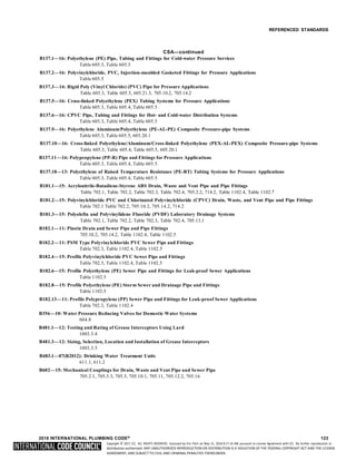 Copyright © 2017 ICC. ALL RIGHTS RESERVED. Accessed by Eric Fitch on May 15, 2018 8:17:14 AM pursuant to License Agreement with ICC. No further reproduction or
distribution authorized. ANY UNAUTHORIZED REPRODUCTION OR DISTRIBUTION IS A VIOLATION OF THE FEDERAL COPYRIGHT ACT AND THE LICENSE
AGREEMENT, AND SUBJECT TO CIVIL AND CRIMINAL PENALTIES THEREUNDER.
REFERENCED STANDARDS
CSA—continued
B137.1—16: Polyethylene (PE) Pipe, Tubing and Fittings for Cold-water Pressure Services
Table 605.3, Table 605.5
B137.2—16: Polyvinylchloride, PVC, Injection-moulded Gasketed Fittings for Pressure Applications
Table 605.5
B137.3—16: Rigid Poly (Vinyl Chloride) (PVC) Pipe for Pressure Applications
Table 605.3, Table 605.5, 605.21.3, 705.10.2, 705.14.2
B137.5—16: Cross-linked Polyethylene (PEX) Tubing Systems for Pressure Applications
Table 605.3, Table 605.4, Table 605.5
B137.6—16: CPVC Pipe, Tubing and Fittings for Hot- and Cold-water Distribution Systems
Table 605.3, Table 605.4, Table 605.5
B137.9—16: Polyethylene Aluminum/Polyethylene (PE-AL-PE) Composite Pressure-pipe Systems
Table 605.3, Table 605.5, 605.20.1
B137.10—16: Cross-linked Polyethylene/Aluminum/Cross-linked Polyethylene (PEX-AL-PEX) Composite Pressure-pipe Systems
Table 605.3, Table 605.4, Table 605.5, 605.20.1
B137.11—16: Polypropylene (PP-R) Pipe and Fittings for Pressure Applications
Table 605.3, Table 605.4, Table 605.5
B137.18—13: Polyethylene of Raised Temperature Resistance (PE-RT) Tubing Systems for Pressure Applications
Table 605.3, Table 605.4, Table 605.5
B181.1—15: Acrylonitrile-Butadiene-Styrene ABS Drain, Waste and Vent Pipe and Pipe Fittings
Table 702.1, Table 702.2, Table 702.3, Table 702.4, 705.2.2, 714.2, Table 1102.4, Table 1102.7
B181.2—15: Polyvinylchloride PVC and Chlorinated Polyvinylchloride (CPVC) Drain, Waste, and Vent Pipe and Pipe Fittings
Table 702.1 Table 702.2, 705.10.2, 705.14.2, 714.2
B181.3—15: Polyolefin and Polyvinylidene Fluoride (PVDF) Laboratory Drainage Systems
Table 702.1, Table 702.2, Table 702.3, Table 702.4, 705.13.1
B182.1—11: Plastic Drain and Sewer Pipe and Pipe Fittings
705.10.2, 705.14.2, Table 1102.4, Table 1102.5
B182.2—11: PSM Type Polyvinylchloride PVC Sewer Pipe and Fittings
Table 702.3, Table 1102.4, Table 1102.5
B182.4—15: Profile Polyvinylchloride PVC Sewer Pipe and Fittings
Table 702.3, Table 1102.4, Table 1102.5
B182.6—15: Profile Polyethylene (PE) Sewer Pipe and Fittings for Leak-proof Sewer Applications
Table 1102.5
B182.8—15: Profile Polyethylene (PE) Storm Sewer and Drainage Pipe and Fittings
Table 1102.5
B182.13—11: Profile Polypropylene (PP) Sewer Pipe and Fittings for Leak-proof Sewer Applications
Table 702.3, Table 1102.4
B356—10: Water Pressure Reducing Valves for Domestic Water Systems
604.8
B481.1—12: Testing and Rating of Grease Interceptors Using Lard
1003.3.4
B481.3—12: Sizing, Selection, Location and Installation of Grease Interceptors
1003.3.5
B483.1—07(R2012): Drinking Water Treatment Units
611.1, 611.2
B602—15: Mechanical Couplings for Drain, Waste and Vent Pipe and Sewer Pipe
705.2.1, 705.3.3, 705.5, 705.10.1, 705.11, 705.12.2, 705.16
2018 INTERNATIONAL PLUMBING CODE® 123
 