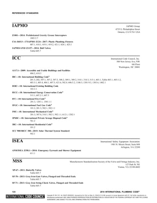 Copyright © 2017 ICC. ALL RIGHTS RESERVED. Accessed by Eric Fitch on May 15, 2018 8:17:14 AM pursuant to License Agreement with ICC. No further reproduction or
distribution authorized. ANY UNAUTHORIZED REPRODUCTION OR DISTRIBUTION IS A VIOLATION OF THE FEDERAL COPYRIGHT ACT AND THE LICENSE
AGREEMENT, AND SUBJECT TO CIVIL AND CRIMINAL PENALTIES THEREUNDER.
REFERENCED STANDARDS
IAPMO IAPMO Group
4755 E. Philadelphia Street
Ontario, CA 91761 USA
Z1001—2014: Prefabricated Gravity Grease Interceptors
1003.3.7
CSA B45.5—17/IAPMO Z124—2017: Plastic Plumbing Fixtures
407.1, 418.1, 419.1, 419.2, 421.1, 424.1, 425.1
IAPMO/ANSI Z1157—2014: Ball Valves
Table 605.7
ICC International Code Council, Inc.
500 New Jersey Ave, NW
6th Floor
Washington, DC 20001
A117.1—2009: Accessible and Usable Buildings and Facilities
404.2, 410.3
IBC—18: International Building Code®
201.3, 202, 307.1, 307.2, 307.3, 308.2, 309.1, 309.2, 310.1, 310.3, 315.1, 403.1, Table 403.1, 403.1.2,
403.3.1, 403.4, 404.1, 407.3, 421.6, 502.4, 606.5.2, 1106.5, 1301.9.3, 1303.6, 1402.1
IEBC—18: International Existing Building Code
102.2.1
IECC—18: International Energy Conservation Code®
313.1, 607.2.1, 607.5
IFC—18: International Fire Code®
201.3, 1201.1, 1301.1.1
IFGC—18: International Fuel Gas Code®
101.2, 201.3, 502.1, 502.1.1
IMC—18: International Mechanical Code®
201.3, 307.6, 310.1, 502.1, 502.1.1, 612.1, 1202.1
IPSDC—18: International Private Sewage Disposal Code®
701.2
IRC—18: International Residential Code®
101.2
ICC 900/SRCC 300—2015: Solar Thermal System Standard
502.1
ISEA International Safety Equipment Association
1901 N. Moore Street, Suite 808
Arlington, VA 22209
ANSI/ISEA Z358.1—2014: Emergency Eyewash and Shower Equipment
411.1
MSS Manufacturers Standardization Society of the Valve and Fittings Industry, Inc.
127 Park St. NE
Vienna, VA 22180-4602
SP-67—2011: Butterfly Valves
Table 605.7
SP-70—2013: Gray Iron Gate Valves, Flanged and Threaded Ends
Table 605.7
SP-71—2013: Gray Iron Swing Check Valves, Flanged and Threaded Ends
Table 605.7
124 2018 INTERNATIONAL PLUMBING CODE®
 