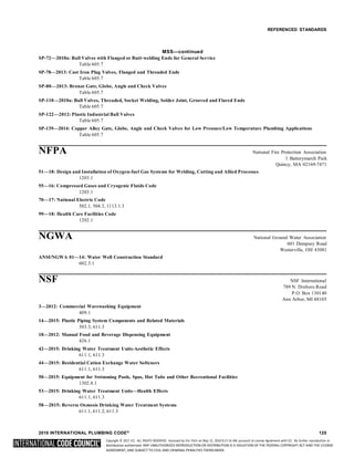 Copyright © 2017 ICC. ALL RIGHTS RESERVED. Accessed by Eric Fitch on May 15, 2018 8:17:14 AM pursuant to License Agreement with ICC. No further reproduction or
distribution authorized. ANY UNAUTHORIZED REPRODUCTION OR DISTRIBUTION IS A VIOLATION OF THE FEDERAL COPYRIGHT ACT AND THE LICENSE
AGREEMENT, AND SUBJECT TO CIVIL AND CRIMINAL PENALTIES THEREUNDER.
REFERENCED STANDARDS
MSS—continued
SP-72—2010a: Ball Valves with Flanged or Butt-welding Ends for General Service
Table 605.7
SP-78—2013: Cast Iron Plug Valves, Flanged and Threaded Ends
Table 605.7
SP-80—2013: Bronze Gate, Globe, Angle and Check Valves
Table 605.7
SP-110—2010a: Ball Valves, Threaded, Socket Welding, Solder Joint, Grooved and Flared Ends
Table 605.7
SP-122—2012: Plastic Industrial Ball Valves
Table 605.7
SP-139—2014: Copper Alloy Gate, Globe, Angle and Check Valves for Low Pressure/Low Temperature Plumbing Applications
Table 605.7
NFPA National Fire Protection Association
1 Batterymarch Park
Quincy, MA 02169-7471
51—18: Design and Installation of Oxygen-fuel Gas Systems for Welding, Cutting and Allied Processes
1203.1
55—16: Compressed Gases and Cryogenic Fluids Code
1203.1
70—17: National Electric Code
502.1, 504.3, 1113.1.3
99—18: Health Care Facilities Code
1202.1
NGWA National Ground Water Association
601 Dempsey Road
Westerville, OH 43081
ANSI/NGWA 01—14: Water Well Construction Standard
602.3.1
NSF NSF International
789 N. Dixboro Road
P.O. Box 130140
Ann Arbor, MI 48105
3—2012: Commercial Warewashing Equipment
409.1
14—2015: Plastic Piping System Components and Related Materials
303.3, 611.3
18—2012: Manual Food and Beverage Dispensing Equipment
426.1
42—2015: Drinking Water Treatment Units-Aesthetic Effects
611.1, 611.3
44—2015: Residential Cation Exchange Water Softeners
611.1, 611.3
50—2015: Equipment for Swimming Pools, Spas, Hot Tubs and Other Recreational Facilities
1302.8.1
53—2015: Drinking Water Treatment Units—Health Effects
611.1, 611.3
58—2015: Reverse Osmosis Drinking Water Treatment Systems
611.1, 611.2, 611.3
2018 INTERNATIONAL PLUMBING CODE® 125
 