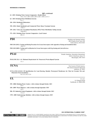 Copyright © 2017 ICC. ALL RIGHTS RESERVED. Accessed by Eric Fitch on May 15, 2018 8:17:14 AM pursuant to License Agreement with ICC. No further reproduction or
distribution authorized. ANY UNAUTHORIZED REPRODUCTION OR DISTRIBUTION IS A VIOLATION OF THE FEDERAL COPYRIGHT ACT AND THE LICENSE
AGREEMENT, AND SUBJECT TO CIVIL AND CRIMINAL PENALTIES THEREUNDER.
REFERENCED STANDARDS
NSF—continued
61—2015: Drinking Water System Components—Health Effects
410.1, 412.1, 605.3, 605.4, 605.5, 605.7, 608.12, 611.3
62—2015: Drinking Water Distillation Systems
611.1
184—2014: Residential Dishwashers
409.1
350—2014: Onsite Residential and Commercial Water Reuse Treatment Systems
1302.6.1
359—2011: Valves for Cross-linked Polyethylene (PEX) Water Distribution Tubing Systems
Table 605.7
372—2011: Drinking Water Systems Components—Lead Content
605.2.1
PDI Plumbing and Drainage Institute
800 Turnpike Street, Suite 300
North Andover, MA 01845
PDI G101 (2012): Testing and Rating Procedure for Grease Interceptors with Appendix of Sizing and Installation Data
1003.3.5
PDI G102 (2009): Testing and Certification for Grease Interceptors with Fog Sensing and Alarm Devices
1003.3.5
PSAI Portable Sanitation Association International
2626 E. 82nd Street, Suite 175
Bloomington, MN 55425
PSAI/ANSI Z4.3—16: Minimum Requirements for Nonsewered Waste-disposal Systems
311.1
TCNA Tile Council of North America
100 Clemson Research Boulevard
Anderson, SC 29625
TCNA/ANSI A118.10—99: Specifications for Load Bearing, Bonded, Waterproof Membranes for Thin Set Ceramic Tile and
Dimension Stone Installation
421.5.2.5, 421.5.2.6
UL UL LLC
333 Pfingsten Road
Northbrook, IL 60062-2096
399—2008: Drinking-Water Coolers—with revisions through October 2013
410.1
430—2009: Waste Disposers—with revisions through September 2015
416.1
508—99: Industrial Control Equipment—with revisions through October 2013
314.2.3
1795—2009: Hydromassage Bathtubs—with revisions through January 2015
426.1
126 2018 INTERNATIONAL PLUMBING CODE®
 