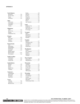 Copyright © 2017 ICC. ALL RIGHTS RESERVED. Accessed by Eric Fitch on May 15, 2018 8:17:14 AM pursuant to License Agreement with ICC. No further reproduction or
distribution authorized. ANY UNAUTHORIZED REPRODUCTION OR DISTRIBUTION IS A VIOLATION OF THE FEDERAL COPYRIGHT ACT AND THE LICENSE
AGREEMENT, AND SUBJECT TO CIVIL AND CRIMINAL PENALTIES THEREUNDER.
APPENDIX B
North Dakota: Dallas ................................4.0
Bismarck . . . . . . . . . . . . . 2.8 Del Rio ..............................4.0
Devils Lake . . . . . . . . . . . 2.9 El Paso...............................2.3
Fargo . . . . . . . . . . . . . . . . 3.1 Houston............................. 4.6
Williston. . . . . . . . . . . . . . 2.6 Lubbock ............................ 3.3
Odessa............................... 3.2
Ohio: Pecos ................................. 3.0
Cincinnati. . . . . . . . . . . . . 2.9 San Antonio. ..................... 4.2
Cleveland...........................2.6
Columbus . . . . . . . . . . . . . 2.8 Utah:
Toledo . . . . . . . . . . . . . . . 2.8 Brigham City .................... 1.2
Roosevelt .......................... 1.3
Oklahoma: Salt Lake City ................... 1.3
Altus. . . . . . . . . . . . . . . . . 3.7 St. George .........................1.7
Boise City ..........................3.3
Durant . . . . . . . . . . . . . . . 3.8 Vermont:
Oklahoma City. . . . . . . . . 3.8 Barre.................................. 2.3
Bratteboro ......................... 2.7
Oregon: Burlington......................... 2.1
Baker . . . . . . . . . . . . . . . . 0.9 Rutland.............................. 2.5
Coos Bay ...........................1.5
Eugene . . . . . . . . . . . . . . . 1.3 Virginia:
Portland . . . . . . . . . . . . . . 1.2 Bristol................................ 2.7
Charlottesville .................. 2.8
Pennsylvania: Lynchburg......................... 3.2
Erie. . . . . . . . . . . . . . . . . . 2.6 Norfolk.............................. 3.4
Harrisburg . . . . . . . . . . . . 2.8 Richmond.......................... 3.3
Philadelphia.......................3.1
Pittsburgh . . . . . . . . . . . . . 2.6 Washington:
Scranton . . . . . . . . . . . . . . 2.7 Omak................................. 1.1
Rhode Island: Port Angeles ..................... 1.1
Block Island . . . . . . . . . . 2.75 Seattle................................ 1.4
Providence . . . . . . . . . . . . 2.6 Spokane............................. 1.0
Yakima.............................. 1.1
South Carolina:
Charleston . . . . . . . . . . . . 4.3 West Virginia:
Columbia . . . . . . . . . . . . . 4.0 Charleston .........................2.8
Greenville. . . . . . . . . . . . . 4.1 Morgantown .....................2.7
South Dakota: Wisconsin:
Buffalo . . . . . . . . . . . . . . . 2.8 Ashland ............................. 2.5
Huron . . . . . . . . . . . . . . . . 3.3 Eau Claire .........................2.9
Pierre . . . . . . . . . . . . . . . . 3.1 Green Bay .........................2.6
Rapid City . . . . . . . . . . . . 2.9 La Crosse ..........................3.1
Yankton . . . . . . . . . . . . . . 3.6 Madison ............................ 3.0
Milwaukee ........................ 3.0
Tennessee:
Chattanooga . . . . . . . . . . . 3.5 Wyoming:
Knoxville . . . . . . . . . . . . . 3.2 Cheyenne .......................... 2.2
Memphis . . . . . . . . . . . . . 3.7 Fort Bridger ...................... 1.3
Nashville . . . . . . . . . . . . . 3.3 Lander ............................... 1.5
New Castle........................ 2.5
Texas: Sheridan ............................ 1.7
Abilene. . . . . . . . . . . . . . . 3.6 Yellowstone Park.............. 1.4
Amarillo.............................3.5
Brownsville .......................4.5
130 2018 INTERNATIONAL PLUMBING CODE®
 