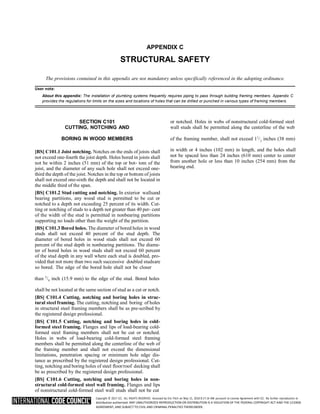 Copyright © 2017 ICC. ALL RIGHTS RESERVED. Accessed by Eric Fitch on May 15, 2018 8:17:14 AM pursuant to License Agreement with ICC. No further reproduction or
distribution authorized. ANY UNAUTHORIZED REPRODUCTION OR DISTRIBUTION IS A VIOLATION OF THE FEDERAL COPYRIGHT ACT AND THE LICENSE
AGREEMENT, AND SUBJECT TO CIVIL AND CRIMINAL PENALTIES THEREUNDER.
APPENDIX C
STRUCTURAL SAFETY
The provisions contained in this appendix are not mandatory unless specifically referenced in the adopting ordinance.
User note:
About this appendix: The installation of plumbing systems frequently requires piping to pass through building framing members. Appendix C
provides the regulations for limits on the sizes and locations of holes that can be drilled or punched in various types of framing members.
SECTION C101
CUTTING, NOTCHING AND
or notched. Holes in webs of nonstructural cold-formed steel
wall studs shall be permitted along the centerline of the web
BORING IN WOOD MEMBERS of the framing member, shall not exceed 11
/ inches (38 mm)
[BS] C101.1 Joist notching. Notches on the ends of joists shall
not exceed one-fourth the joist depth. Holes bored in joists shall
not be within 2 inches (51 mm) of the top or bot- tom of the
joist, and the diameter of any such hole shall not exceed one-
third the depth of the joist. Notches in the top or bottom of joists
shall not exceed one-sixth the depth and shall not be located in
the middle third of the span.
[BS] C101.2 Stud cutting and notching. In exterior wallsand
bearing partitions, any wood stud is permitted to be cut or
notched to a depth not exceeding 25 percent of its width. Cut-
ting or notching of studs to a depth not greater than 40 per- cent
of the width of the stud is permitted in nonbearing partitions
supporting no loads other than the weight of the partition.
[BS] C101.3 Bored holes. The diameter of bored holes in wood
studs shall not exceed 40 percent of the stud depth. The
diameter of bored holes in wood studs shall not exceed 60
percent of the stud depth in nonbearing partitions. The diame-
ter of bored holes in wood studs shall not exceed 60 percent
of the stud depth in any wall where each stud is doubled, pro-
vided that not more than two such successive doubled studsare
so bored. The edge of the bored hole shall not be closer
in width or 4 inches (102 mm) in length, and the holes shall
not be spaced less than 24 inches (610 mm) center to center
from another hole or less than 10 inches (254 mm) from the
bearing end.
than 5
/ inch (15.9 mm) to the edge of the stud. Bored holes
shall be not located at the same section of stud as a cut or notch.
[BS] C101.4 Cutting, notching and boring holes in struc-
tural steel framing. The cutting, notching and boring of holes
in structural steel framing members shall be as pre-scribed by
the registered design professional.
[BS] C101.5 Cutting, notching and boring holes in cold-
formed steel framing. Flanges and lips of load-bearing cold-
formed steel framing members shall not be cut or notched.
Holes in webs of load-bearing cold-formed steel framing
members shall be permitted along the centerline of the web of
the framing member and shall not exceed the dimensional
limitations, penetration spacing or minimum hole edge dis-
tance as prescribed by the registered design professional. Cut-
ting, notching and boring holes of steel floor/roof decking shall
be as prescribed by the registered design professional.
[BS] C101.6 Cutting, notching and boring holes in non-
structural cold-formed steel wall framing. Flanges and lips
of nonstructural cold-formed steel wall studs shall not be cut
2
8
 