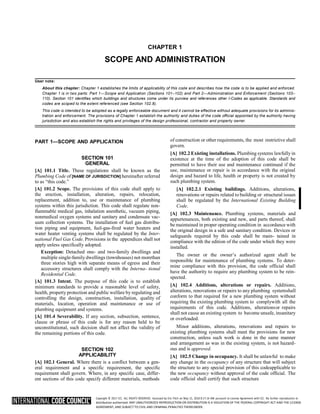 Copyright © 2017 ICC. ALL RIGHTS RESERVED. Accessed by Eric Fitch on May 15, 2018 8:17:14 AM pursuant to License Agreement with ICC. No further reproduction or
distribution authorized. ANY UNAUTHORIZED REPRODUCTION OR DISTRIBUTION IS A VIOLATION OF THE FEDERAL COPYRIGHT ACT AND THE LICENSE
AGREEMENT, AND SUBJECT TO CIVIL AND CRIMINAL PENALTIES THEREUNDER.
CHAPTER 1
SCOPE AND ADMINISTRATION
User note:
About this chapter: Chapter 1 establishes the limits of applicability of this code and describes how the code is to be applied and enforced.
Chapter 1 is in two parts: Part 1—Scope and Application (Sections 101–102) and Part 2—Administration and Enforcement (Sections 103–
110). Section 101 identifies which buildings and structures come under its purview and references other I-Codes as applicable. Standards and
codes are scoped to the extent referenced (see Section 102.8).
This code is intended to be adopted as a legally enforceable document and it cannot be effective without adequate provisions for its adminis-
tration and enforcement. The provisions of Chapter 1 establish the authority and duties of the code official appointed by the authority having
jurisdiction and also establish the rights and privileges of the design professional, contractor and property owner.
PART 1—SCOPE AND APPLICATION
SECTION 101
GENERAL
[A] 101.1 Title. These regulations shall be known as the
Plumbing Code of [NAME OF JURISDICTION] hereinafter referred
to as “this code.”
[A] 101.2 Scope. The provisions of this code shall apply to
the erection, installation, alteration, repairs, relocation,
replacement, addition to, use or maintenance of plumbing
systems within this jurisdiction. This code shall regulate non-
flammable medical gas, inhalation anesthetic, vacuum piping,
nonmedical oxygen systems and sanitary and condensate vac-
uum collection systems. The installation of fuel gas distribu-
tion piping and equipment, fuel-gas-fired water heaters and
water heater venting systems shall be regulated by the Inter-
national Fuel Gas Code. Provisions in the appendices shall not
apply unless specifically adopted.
Exception: Detached one- and two-family dwellings and
multiple single-family dwellings (townhouses) not morethan
three stories high with separate means of egress and their
accessory structures shall comply with the Interna- tional
Residential Code.
[A] 101.3 Intent. The purpose of this code is to establish
minimum standards to provide a reasonable level of safety,
health, property protection and public welfare by regulating and
controlling the design, construction, installation, quality of
materials, location, operation and maintenance or use of
plumbing equipment and systems.
[A] 101.4 Severability. If any section, subsection, sentence,
clause or phrase of this code is for any reason held to be
unconstitutional, such decision shall not affect the validity of
the remaining portions of this code.
SECTION 102
APPLICABILITY
[A] 102.1 General. Where there is a conflict between a gen-
eral requirement and a specific requirement, the specific
requirement shall govern. Where, in any specific case, differ-
ent sections of this code specify different materials, methods
of construction or other requirements, the most restrictive shall
govern.
[A] 102.2 Existing installations. Plumbing systems lawfully in
existence at the time of the adoption of this code shall be
permitted to have their use and maintenance continued if the
use, maintenance or repair is in accordance with the original
design and hazard to life, health or property is not created by
such plumbing system.
[A] 102.2.1 Existing buildings. Additions, alterations,
renovations or repairs related to building or structural issues
shall be regulated by the International Existing Building
Code.
[A] 102.3 Maintenance. Plumbing systems, materials and
appurtenances, both existing and new, and parts thereof, shall
be maintained in proper operating condition in accordance with
the original design in a safe and sanitary condition. Devices or
safeguards required by this code shall be main- tained in
compliance with the edition of the code under which they were
installed.
The owner or the owner’s authorized agent shall be
responsible for maintenance of plumbing systems. To deter-
mine compliance with this provision, the code official shall
have the authority to require any plumbing system to be rein-
spected.
[A] 102.4 Additions, alterations or repairs. Additions,
alterations, renovations or repairs to any plumbing systemshall
conform to that required for a new plumbing system without
requiring the existing plumbing system to complywith all the
requirements of this code. Additions, alterationsor repairs
shall not cause an existing system to become unsafe, insanitary
or overloaded.
Minor additions, alterations, renovations and repairs to
existing plumbing systems shall meet the provisions for new
construction, unless such work is done in the same manner
and arrangement as was in the existing system, is not hazard-
ous and is approved.
[A] 102.5 Change in occupancy. It shall be unlawful to make
any change in the occupancy of any structure that will subject
the structure to any special provision of this codeapplicable to
the new occupancy without approval of the code official. The
code official shall certify that such structure
 