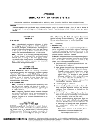 Copyright © 2017 ICC. ALL RIGHTS RESERVED. Accessed by Eric Fitch on May 15, 2018 8:17:14 AM pursuant to License Agreement with ICC. No further reproduction or
distribution authorized. ANY UNAUTHORIZED REPRODUCTION OR DISTRIBUTION IS A VIOLATION OF THE FEDERAL COPYRIGHT ACT AND THE LICENSE
AGREEMENT, AND SUBJECT TO CIVIL AND CRIMINAL PENALTIES THEREUNDER.
APPENDIX E
SIZING OF WATER PIPING SYSTEM
The provisions contained in this appendix are not mandatory unless specifically referenced in the adopting ordinance.
User note:
About this appendix: The sizing of water service and water distribution piping is not specified in Chapter 6 as it is left up to the designer of
the system with the code official approving the design method. Appendix E provides several methods that could be used by a sy stem
designer.
E101.1 Scope.
SECTION E101
GENERAL
(103.4 kPa) flowing. For flush tank supplies, the available
pressure should be not less than 8 psi (55.2 kPa) flowing, except
blowout action fixtures must be not less than 25 psi
E101.1.1 This appendix outlines two procedures for sizing
a water piping system (see Sections E103.3 and E201.1).
The design procedures are based on the minimum static
pressure available from the supply source, the head changes
in the system caused by friction and elevation,and the
rates of flow necessary for operation of various fixtures.
E101.1.2 Because of the variable conditions encountered
in hydraulic design, it is impractical to specify definite and
detailed rules for sizing of the water piping system.
Accordingly, other sizing or design methods conforming to
good engineering practice standards are acceptable
alternatives to those presented herein.
SECTION E102
INFORMATION REQUIRED
E102.1 Preliminary. Obtain the necessary information
regarding the minimum daily static service pressure in thearea
where the building is to be located. If the building supply is to
be metered, obtain information regarding friction loss relative
to the rate of flow for meters in the range of sizes likely to be
used. Friction loss data can be obtained from most
manufacturers of water meters.
E102.2 Demand load.
E102.2.1 Estimate the supply demand of the building main
and the principal branches and risers of the system by
totaling the corresponding demand from the applicable part
of Table E103.3(3).
E102.2.2 Estimate continuous supply demands in gallons
per minute (L/m) for items such as lawn sprinklers and air
conditioners, and add the sum to the total demand for
fixtures. The result is the estimated supply demand for the
building supply.
SECTION E103
SELECTION OF PIPE SIZE
E103.1 General. Decide from Table 604.3 what is the desir-
able minimum residual pressure that should be maintained at
the highest fixture in the supply system. If the highest group
of fixtures contains flushometer valves, the pressure for the
group should be not less than 15 pounds per square inch (psi)
(172.4 kPa) flowing.
E103.2 Pipe sizing.
E103.2.1 Pipe sizes can be selected according to the fol-
lowing procedure or by other design methods conforming
to acceptable engineering practice and approved by the
administrative authority. The sizes selected must not be less
than the minimum required by this code.
E103.2.2 Water pipe sizing procedures are based on a sys-
tem of pressure requirements and losses, the sum of which
must not exceed the minimum pressure available at the
supply source. These pressures are as follows:
1. Pressure required at fixture to produce required flow.
See Sections 604.3 and 604.5.
2. Static pressure loss or gain (due to head) is com- puted
at 0.433 psi per foot (9.8 kPa/m) of elevation change.
Example: Assume that the highest fixture supply
outlet is 20 feet (6096 mm) above or below the
supply source. This produces a static pressure
differential of 20 feet by 0.433 psi/foot (2096 mm
by 9.8 kPa/m) and an 8.66 psi (59.8 kPa) loss.
3. Loss through water meter. The friction or pressure loss
can be obtained from meter manufacturers.
4. Loss through taps in water main.
5. Losses through special devices such as filters, soft-
eners, backflow prevention devices and pressure
regulators. These values must be obtained from the
manufacturers.
6. Loss through valves and fittings. Losses for these
items are calculated byconverting to equivalent length
of piping and adding to the total pipe length.
7. Loss due to pipe friction can be calculated where the
pipe size, the pipe length and the flow through the pipe
are known. With these three items, the friction loss can
be determined. For piping flow charts not included,
use manufacturers’ tables and velocity rec-
ommendations.
Note: For the purposes of all examples, the fol-
lowing metric conversions are applicable:
1 cubic foot per minute = 0.4719 L/s
 