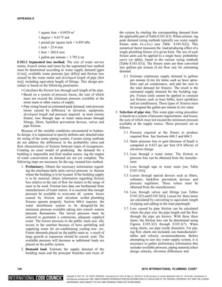 Copyright © 2017 ICC. ALL RIGHTS RESERVED. Accessed by Eric Fitch on May 15, 2018 8:17:14 AM pursuant to License Agreement with ICC. No further reproduction or
distribution authorized. ANY UNAUTHORIZED REPRODUCTION OR DISTRIBUTION IS A VIOLATION OF THE FEDERAL COPYRIGHT ACT AND THE LICENSE
AGREEMENT, AND SUBJECT TO CIVIL AND CRIMINAL PENALTIES THEREUNDER.
APPENDIX E
1 square foot = 0.0929 m2
1 degree = 0.0175 rad
1 pound per square inch = 6.895 kPa
1 inch = 25.4 mm
1 foot = 304.8 mm
1 gallon per minute = 3.785 L/m
E103.3 Segmented loss method. The size of water service
mains, branch mains and risers by the segmented loss method
must be determined according to water supply demand [gpm
(L/m)], available water pressure [psi (kPa)] and friction loss
caused by the water meter and developed length of pipe [feet
(m)], including equivalent length of fittings. This design pro-
cedure is based on the following parameters:
• Calculates the friction loss through each length of the pipe.
• Based on a system of pressure losses, the sum of which
must not exceed the minimum pressure available at the
street main or other source of supply.
• Pipe sizing based on estimated peak demand, total pressure
losses caused by difference in elevation, equipment,
developed length and pressure required at most remote
fixture, loss through taps in water main,losses through
fittings, filters, backflow prevention devices, valves and
pipe friction.
Because of the variable conditions encountered in hydrau-
lic design, it is impractical to specify definite and detailed rules
for sizing of the water piping system. Current sizing methods
do not address the differences in the probability ofuse and
flow characteristics of fixtures between types of occupancies.
Creating an exact model of predicting the demand for a
building is impossible and final studies assess- ing the impact
of water conservation on demand are not yet complete. The
following steps are necessary for the seg- mented loss method.
1. Preliminary. Obtain the necessary information regard-
ing the minimum daily static service pressure in thearea
where the building is to be located. If the building supply
is to be metered, obtain information regarding friction
loss relative to the rate of flow for meters in the range of
sizes to be used. Friction loss data can beobtained from
manufacturers of water meters. It is essential that enough
pressure be available to overcome all system losses
caused by friction and elevation sothat plumbing
fixtures operate properly. Section 604.6 requires the
water distribution system to be designed for the
minimum pressure available taking into consid- eration
pressure fluctuations. The lowest pressure must be
selected to guarantee a continuous, adequate supplyof
water. The lowest pressure in the public main usu- ally
occurs in the summer because of lawn sprinkling and
supplying water for air-conditioning cooling tow- ers.
Future demands placed on the public main as a result of
large growth or expansion should be consid- ered. The
available pressure will decrease as additional loads are
placed on the public system.
2. Demand load. Estimate the supply demand of the
building main and the principal branches and risers of
the system by totaling the corresponding demand from
the applicable part of Table E103.3(3). When estimat- ing
peak demand sizing methods typically use water supply
fixture units (w.s.f.u.) [see Table E103.3(2)]. This
numerical factor measures the load-producing effect of a
single plumbing fixture of a given kind. The use of such
fixture units can be applied to a single basic probability
curve (or table), found in the various sizing methods
[Table E103.3(3)]. The fixture units are then converted
into gallons per minute (L/m) flow rate for estimating
demand.
2.1. Estimate continuous supply demand in gallons
per minute (L/m) for items such as lawn sprin-
klers and air conditioners, and add the sum to
the total demand for fixtures. The result is the
estimated supply demand for the building sup-
ply. Fixture units cannot be applied to constant
use fixtures such as hose bibbs, lawn sprinklers
and air conditioners. These types of fixtures must
be assigned the gallon per minute (L/m) value.
3. Selection of pipe size. This water pipe sizing procedure
is based on a system of pressure requirements and losses,
the sum of which must not exceed the minimum pressure
available at the supply source. These pressures are as
follows:
3.1. Pressure required at the fixture to produce
required flow. See Sections 604.3 and 604.5.
3.2. Static pressure loss or gain (because of head) is
computed at 0.433 psi per foot (9.8 kPa/m) of
elevation change.
3.3. Loss through a water meter. The friction or
pressure loss can be obtained from the manufac-
turer.
3.4. Loss through taps in water main [see Table
E103.3(4)].
3.5. Losses through special devices such as filters,
softeners, backflow prevention devices and
pressure regulators. These values must be
obtained from the manufacturers.
3.6. Loss through valves and fittings [see Tables
E103.3(5) and E103.3(6)]. Losses for these items
are calculated by converting to equivalent length
of piping and adding to the total pipelength.
3.7. Loss caused by pipe friction can be calculated
where the pipe size, the pipe length and the flow
through the pipe are known. With these three
items, the friction loss can be determined using
Figures E103.3(2) through E103.3(7). When
using charts, use pipe inside diameters. For pip-
ing flow charts not included, use manufacturers’
tables and velocity recommendations. Before
attempting to size any water supply system, it is
necessary to gather preliminary information that
includes available pressure, piping material,select
design velocity, elevation differences and
140 2018 INTERNATIONAL PLUMBING CODE®
 