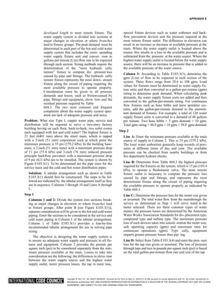 Copyright © 2017 ICC. ALL RIGHTS RESERVED. Accessed by Eric Fitch on May 15, 2018 8:17:14 AM pursuant to License Agreement with ICC. No further reproduction or
distribution authorized. ANY UNAUTHORIZED REPRODUCTION OR DISTRIBUTION IS A VIOLATION OF THE FEDERAL COPYRIGHT ACT AND THE LICENSE
AGREEMENT, AND SUBJECT TO CIVIL AND CRIMINAL PENALTIES THEREUNDER.
APPENDIX E
developed length to most remote fixture. The
water supply system is divided into sections at
major changes in elevation or where branches
lead to fixture groups. The peak demand must be
determined in each part of the hot and cold water
supply system that includes the corre- sponding
water supply fixture unit and conver- sion to
gallons per minute (L/m) flow rate to be expected
through each section. Sizing methods require the
determination of the “most hydrauli- cally
remote” fixture to compute the pressure loss
caused by pipe and fittings. The hydrauli- cally
remote fixture represents the most down- stream
fixture along the circuit of piping requiring the
most available pressure to operate properly.
Consideration must be given to all pressure
demands and losses, such as frictioncaused by
pipe, fittings and equipment, eleva- tion and the
residual pressure required by Table
604.3. The two most common and frequent
complaints about the water supply system oper-
ation are lack of adequate pressure and noise.
Problem: What size Type L copper water pipe, service and
distribution will be required to serve a two-story factory
building having on each floor, back-to-back, two toilet rooms
each equipped with hot and cold water? The highest fixture is
21 feet (6401 mm) above the street main, which is tapped
with a 2-inch (51 mm) corporation cock at which point the
minimum pressure is 55 psi (379.2 kPa). In the building base-
ment, a 2-inch (51 mm) meter with a maximum pressure drop
of 11 psi (75.8 kPa) and 3-inch (76 mm) reduced pressure
principle backflow preventer with a maximum pressure drop
of 9 psi (621 kPa) are to be installed. The system is shown by
Figure E103.3(1). To be determined are the pipe sizes for the
service main and the cold and hot water distribution pipes.
Solution: A tabular arrangement such as shown in Table
E103.3(1) should first be constructed. The steps to be fol-
lowed are indicated by the tabular arrangement itself as they
are in sequence, Columns 1 through 10 and Lines A through
L.
Step 1
Columns 1 and 2: Divide the system into sections break-
ing at major changes in elevation or where branches lead
to fixture groups. After point B [see Figure E103.3(1)],
separate consideration will be given to the hot and cold water
piping. Enter the sections to be considered in the service and
cold water piping in Column 1 of the tabular arrangement.
Column 1 of Table E103.3(1) provides a line-by-line
recommended tabular arrangement for use in solving pipe
sizing.
The objective in designing the water supply system is
to ensure an adequate water supply and pressure to all fix-
tures and equipment. Column 2 provides the pounds per
square inch (psi) to be considered separately from the min-
imum pressure available at the main. Losses to take into
consideration are the following: the differences in eleva- tion
between the water supply source and the highest water
supply outlet, meter pressure losses, the tap in main loss,
special fixture devices such as water softeners and back-
flow prevention devices and the pressure required at the
most remote fixture outlet. The difference in elevation can
result in an increase or decrease in available pressure at the
main. Where the water supply outlet is located above the
source, this results in a loss in the available pressure and is
subtracted from the pressure at the water source. Where the
highest water supplyoutlet is located below the water supply
source, there will be an increase in pressure that is added to
the available pressure of the water source.
Column 3: According to Table E103.3(3), determine the
gpm (L/m) of flow to be expected in each section of the
system. These flows range from 28.6 to 108 gpm. Load
values for fixtures must be determined as water supply fix-
ture units and then converted to a gallon-per-minute (gpm)
rating to determine peak demand. When calculating peak
demands, the water supply fixture units are added and then
converted to the gallon-per-minute rating. For continuous
flow fixtures such as hose bibbs and lawn sprinkler sys-
tems, add the gallon-per-minute demand to the intermit-
tent demand of fixtures. For example, a total of 120 water
supply fixture units is converted to a demand of 48 gallons
per minute. Two hose bibbs × 5 gpm demand = 10 gpm.
Total gpm rating = 48.0 gpm + 10 gpm = 58.0 gpm demand.
Step 2
Line A: Enter the minimum pressure available at the main
source of supply in Column 2. This is 55 psi (379.2 kPa).
The local water authorities generally keep records of pres-
sures at different times of day and year. The available
pressure can be checked from nearby buildings or from
fire department hydrant checks.
Line B: Determine from Table 604.3 the highest pressure
required for the fixtures on the system, which is 15 psi (103.4
kPa), to operate a flushometer valve. The most remote
fixture outlet is necessary to compute the pressure loss
caused by pipe and fittings, and represents the most
downstream fixture along the circuit of piping requiring
the available pressure to operate properly as indicated by
Table 604.3.
Line C: Determine the pressure loss for the meter size given
or assumed. The total water flow from the mainthrough the
service as determined in Step 1 will serve toaid in the
meter selected. There are three common types of water
meters; the pressure losses are determined by the American
Water Works Association Standards for dis- placement type,
compound type and turbine type. The maximum pressure
loss of such devices takes into consid- eration the meter size,
safe operating capacity (gpm) and maximum rates for
continuous operations (gpm). Typi- cally, equipment
imparts greater pressure losses than pip- ing.
Line D: Select from Table E103.3(4) and enter the pres- sure
loss for the tap size given or assumed. The loss of pressure
through taps and tees in pounds per square inch (psi) is based
on the total gallon-per-minute flow rate and size of the tap.
 