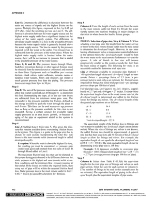 Copyright © 2017 ICC. ALL RIGHTS RESERVED. Accessed by Eric Fitch on May 15, 2018 8:17:14 AM pursuant to License Agreement with ICC. No further reproduction or
distribution authorized. ANY UNAUTHORIZED REPRODUCTION OR DISTRIBUTION IS A VIOLATION OF THE FEDERAL COPYRIGHT ACT AND THE LICENSE
AGREEMENT, AND SUBJECT TO CIVIL AND CRIMINAL PENALTIES THEREUNDER.
2
APPENDIX E
Line E: Determine the difference in elevation between the
main and source of supply and the highest fixture on the
system. Multiply this figure, expressed in feet, by 0.43 psi
(2.9 kPa). Enter the resulting psi loss on Line E. The dif-
ference in elevation between the water supply source and the
highest water supply outlet has a significant impact on the
sizing of the water supply system. The difference in
elevation usually results in a loss in the available pressure
because the water supply outlet is generally located above
the water supply source. The loss is caused by the pressure
required to lift the water to the outlet. The pressure loss is
subtracted from the pressure at the water source. Where the
highest water supply outlet is located below the water
source, there will be an increase in pressure that is added
to the available pressure of the water source.
Lines F, G and H: The pressure losses through filters,
backflow prevention devices or other special fixtures must
be obtained from the manufacturer or estimated and entered
on these lines. Equipment such as backflow pre- vention
devices, check valves, water softeners, instanta- neous or
tankless water heaters, filters and strainers can impart a
much greater pressure loss than the piping. The pressure
losses can range from 8 psi to 30 psi.
Step 3
Line I: The sum of the pressure requirements and losses that
affect the overall system (Lines B through H) is entered on
this line. Summarizing the steps, all of the sys- tem losses
are subtracted from the minimum water pres- sure. The
remainder is the pressure available for friction, defined as
the energy available to push the water through the pipes to
each fixture. This force can be used as an aver- age pressure
loss, as long as the pressure available for fric- tion is not
exceeded. Saving a certain amount for available water
supply pressures as an area incurs growth, or because of
aging of the pipe or equipment added to the system is
recommended.
Step 4
Line J: Subtract Line I from Line A. This gives the pres-
sure that remains available from overcoming friction losses
in the system. This figure is a guide to the pipe size that is
chosen for each section, incorporating the total fric- tion
losses to the most remote outlet (measured length is called
developed length).
Exception: Where the main is above the highest fix- ture,
the resulting psi must be considered a pressure gain
(static head gain) and omitted from the sums of Lines B
through H and added to Line J.
The maximum friction head loss that can be tolerated in
the system during peak demand is the difference between the
static pressure at the highest and most remote outlet at no-
flow conditions and the minimum flow pressure required at
that outlet. If the losses are within the required limits, then
every run of pipe will be within the required friction head
loss. Static pressure loss is the most remote outlet in feet ×
0.433 = loss in psi caused by elevation dif- ferences.
Step 5
Column 4: Enter the length of each section from the main
to the most remote outlet (at Point E). Divide the water
supply system into sections breaking at major changes in
elevation or where branches lead to fixture groups.
Step 6
E103.3.3. Selection of pipe size, Step 6 Column 5: When
selecting a trial pipe size, the length from the water service
or meter to the most remote fixture outlet must be mea- sured
to determine the developed length. However, in sys- tems
having a flushometer valve or temperature controlled shower
at the topmost floors the developed length would be from
the water meter to the most remote flushometer valve on the
system. A rule of thumb is that size will become
progressively smaller as the system extends far- ther from
the main source of supply. The following for- mula is an
acceptable method to determine trial pipe size:
Line J: (Pressure available to overcome pipe friction) ×
100/equivalent length of run total developed length to most
remote fixture × percentage factor of 1.5 (note: a per-
centage factor is used only as an estimate for friction losses
imposed for fittings for initial trial pipe size) = psi (average
pressure drops per 100 feet of pipe).
For trial pipe size, see Figure E 103.3(3) (Type L copper)
based on 2.77 psi and a 108 gpm = 21
/ inches. To deter- mine
the equivalent length of run to the most remote out- let, the
developed length is determined and added to the friction
losses for fittings and valves. The developed lengths of the
designated pipe sections are as follows:
A - B 54 ft
B - C 8 ft
C - D 13 ft
D - E 150 ft
Total developed length = 225 ft
The equivalent length of the friction loss in fittings and
valves must be added to the developed length (most remote
outlet). Where the size of fittings and valves is not known,
the added friction loss should be approximated. A general
rule that has been used is to add 50 percent of the developed
length to allow for fittings and valves. For example, the
equivalent length of run equals the developed length of run
(225 ft × 1.5 = 338 ft). The total equivalent length of run for
determining a trial pipe size is 338 feet.
Example: 9.36 (pressure available to overcome pipe
friction) × 100/338 (equivalent length of run = 225 × 1.5)
= 2.77 psi (average pressure drop per 100 feet of pipe).
Step 7
Column 6: Select from Table E103.3(6) the equivalent
lengths for the trial pipe size of fittings and valves on each
pipe section. Enter the sum for each section in Column 6.
(The number of fittings to be used in this example must be
an estimate.) The equivalent length of piping is the devel-
oped length plus the equivalent lengths of pipe corre-
142 2018 INTERNATIONAL PLUMBING CODE®
 