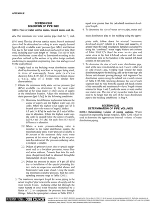Copyright © 2017 ICC. ALL RIGHTS RESERVED. Accessed by Eric Fitch on May 15, 2018 8:17:14 AM pursuant to License Agreement with ICC. No further reproduction or
distribution authorized. ANY UNAUTHORIZED REPRODUCTION OR DISTRIBUTION IS A VIOLATION OF THE FEDERAL COPYRIGHT ACT AND THE LICENSE
AGREEMENT, AND SUBJECT TO CIVIL AND CRIMINAL PENALTIES THEREUNDER.
APPENDIX E
SECTION E201
SELECTION OF PIPE SIZE
E201.1 Size of water service mains, branch mains and ris-
equal to or greater than the calculated maximum devel-
oped length.
4. To determine the size of water service pipe, meter and
ers. The minimum size water service pipe shall be 3
/ inch main distribution pipe to the building using the appro-
(19.1 mm). The size of water service mains, branch mainsand
risers shall be determined according to water supply demand
[gpm (L/m)], available water pressure [psi (kPa)] and friction
loss due to the water meter and developed length of pipe [feet
(m)], including equivalent length of fittings. The size of each
water distribution system shall be determined according to the
procedure outlined in this section or by other design methods
conforming to acceptable engineering prac- tice and approved
by the code official:
1. Supply load in the building water distribution system
shall be determined by total load on the pipe being sized,
in terms of water-supply fixture units (w.s.f.u.), as
shown in Table E103.3(2). For fixtures not listed, choose
a w.s.f.u. value of a fixture with similar flow
characteristics.
2. Obtain the minimum daily static service pressure [psi
(kPa)] available (as determined by the local water
authority) at the water meter or other source of supply
at the installation location. Adjust this minimum daily
static pressure [psi (kPa)] for the following conditions:
2.1. Determine the difference in elevation between the
source of supply and the highest water sup- ply
outlet. Where the highest water supply out- let is
located above the source of supply, deduct
0.5 psi (3.4 kPa) for each foot (0.3 m) of differ-
ence in elevation. Where the highest water sup-
ply outlet is located below the source of supply,
add 0.5 psi (3.4 kPa) for each foot (0.3 m) of
difference in elevation.
2.2. Where a water pressure-reducing valve is
installed in the water distribution system, the
minimum daily static water pressure available is
80 percent of the minimum daily static water
pressure at the source of supply or the set pres-
sure downstream of the pressure-reducing valve,
whichever is smaller.
2.3. Deduct all pressure losses due to special equip-
ment such as a backflow preventer, water filter
and water softener. Pressure loss data for each
piece of equipment shall be obtained throughthe
manufacturer of such devices.
2.4. Deduct the pressure in excess of 8 psi (55 kPa)
due to installation of the special plumbing fix-
ture, such as temperature controlled shower and
flushometer tank water closet. Using the result-
ing minimum available pressure, find the corre-
sponding pressure range in Table E201.1.
3. The maximum developed length for water piping is the
actual length of pipe between the source of supplyand the
most remote fixture, including either hot (through the
water heater) or cold water branches multiplied by a
factor of 1.2 to compensate for pressure loss through
fittings. Select the appropriate column in Table E201.1
priate table, follow down the selected “maximum
developed length” column to a fixture unit equal to, or
greater than the total installation demand calculated by
using the “combined” water supply fixture unit column
of Table E103.3(2). Read the water service pipe and
meter sizes in the first left-hand column and the main
distribution pipe to the building in the second left-hand
column on the same row.
5. To determine the size of each water distribution pipe,
start at the most remote outlet on each branch (either hot
or cold branch) and, working back toward the main
distribution pipe to the building, add up the water sup- ply
fixture unit demand passing through each segmentof the
distribution system using the related hot or cold column
of Table E103.3(2). Knowing demand, the size of each
segment shall be read from the second left-hand column
of the same table and maximum developed length column
selected in Steps 1 and 2, under the same or next smaller
size meter row. The size of any branchor main does not
need to be larger than the size of the main distribution
pipe to the building established in Step 4.
SECTION E202
DETERMINATION OF PIPE VOLUMES
E202.1 Determining volume of piping systems. Where
required for engineering design purposes, Table E202.1 shall be
used to determine the approximate internal volume of water
distribution piping.
4
 