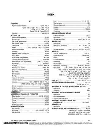 Copyright © 2017 ICC. ALL RIGHTS RESERVED. Accessed by Eric Fitch on May 15, 2018 8:17:14 AM pursuant to License Agreement with ICC. No further reproduction or
distribution authorized. ANY UNAUTHORIZED REPRODUCTION OR DISTRIBUTION IS A VIOLATION OF THE FEDERAL COPYRIGHT ACT AND THE LICENSE
AGREEMENT, AND SUBJECT TO CIVIL AND CRIMINAL PENALTIES THEREUNDER.
INDEX
A
ABS PIPE
Approved standards......................................Table 605.3,
Table 605.5, Table 702.1, Table 702.2,
Table 702.3, Table 702.4,
Table 1102.4, Table 1102.7
Support ............................................................Table 308.5
ACCESS TO
Air admittance valve ................................................. 918.5
Appliances..................................................................502.5
Backflow preventers................................................608.14
Backwater valve ........................................................714.3
Cleanouts . . . . . . . . . . . . . . . . . . . . .708.1.10, 1103.4
Filters . . . . . . . . . . ..1302.5, 1302.9, 1303.8, 1303.12
First-flush diverter ...................................................1303.4
Fixtures.......................................................................405.2
Flexible water connectors ........................................ 605.6
Floor drain .................................................................. 413.2
Flush tank components .........................................415.3.4
Grease removal devices .....................................1003.3.6
Interceptors and separators .................1003.5, 1003.10
Manifolds ...............................................................604.10.3
Pumps . . . . . . . . . . . . . . . . . . . . . . . .602 3.5, 1302.9
Reservoir or interior .............................................1301.9.6
Shower compartment ............................................421.4.2
Slip joints ....................................................................405.9
Standpipes ..............................................................802.4.3
Sump........................................................................712.3.2
Vacuum breakers ......................................................415.2
Vacuum station..........................................................713.4
Valves ................................ 503.1, 604.11, 606.3, 712.2,
715.5, 918.5, 1302.8.1, 1302.9, 1303.12
Waste receptors ........................................................802.4
Water heaters................................................502.3, 502.5
Whirlpool pump.......................................................... 426.5
ACCESSIBLE .................................................................. 202
ACCESSIBLE PLUMBING FACILITIES
Clearances .................................................404.2, 405.3.1
Protection required....................................................404.3
Route...........................................................................403.5
Signs ...........................................................................403.4
Where required.......................................................... 404.1
ADMINISTRATION
Applicability ................................................................... 102
Approval . . . . . . . . . . . . . . . . . . . .105, 106.5.7, 107.5
Inspections .................................................................... 107
Intent .............................................................. 101.3, 109.1
Maintenance...............................................................102.3
Means of appeal........................................................... 109
Scope..........................................................................101.2
Validity..................................................................... 106.5.2
Violations .......................................................................108
AIR ADMITTANCE VALVE
Chemical waste .........................................................901.3
Definition........................................................................ 202
Where permitted . . . . . . . . . . . . . . . 905.1, 917.6, 918
AIR BREAK
Definition........................................................................ 202
Method of providing . . . . . . . . . . . . 802.1.5, 802.1.6,
802.1.7
Where required . . . . 406.2, 802.1.2, 802 1.5, 802.3.2
AIR GAP
Annual inspection of ...........................................312.10.1
Application of ................................................. Table 608.1
Bidet ............................................................................408.2
Clothes washer..........................................................406.1
Definition........................................................................202
Dishwasher.................................................................409.2
Method of providing . . . . . . . . . . . . 608 16.1, 802.3.1
Required . . . . . 416.4, 417.1, 504.6, 606.5.6, 608.3.1,
608.4, 608.10, 608.14.1, 608.14.2, 608.14.2.1,
608.14.3, 608.14.8, 608.15.2.1, 608.17.1.1,
608.17.1.2, 608.17.2, 608.17.3,
608.17.4.1, 608.17.10, 609.7, 611.2, 802.1.1,
802.1.2, 802.1.3, 802.1.4, 802.1.5,
802.1.6, 802.1.7, 802.3, 802.3.1
AIR TEST. . . . . . . . . . . . . . . . . . . . 312.3, 312.5, 312.8
ALTERATIONS AND REPAIRS . . . . . . . . . . . 102.2.1,
102.4, 307.4, 612.1
ALTERNATE ON-SITE NONPOTABLE WATER
Definition........................................................................202
Systems.......................................................................1302
ALTERNATIVE ENGINEERED DESIGN
Definition........................................................................202
Requirements for..........................................................316
Special inspections of...............................................107.3
ALTERNATIVE MATERIALS AND
EQUIPMENT................................................. 105.2, 605.1
APPROVED
Definition........................................................................202
ATMOSPHERIC VACUUM BREAKER...................412.8,
Table 608.1, 608.3.1, 608.14.4,
608.14.6, 608.16.4, 608.16.4.1,
608.16.4.2, 608.17.4.1, 608.17.5
2018 INTERNATIONAL PLUMBING CODE®
161
 
