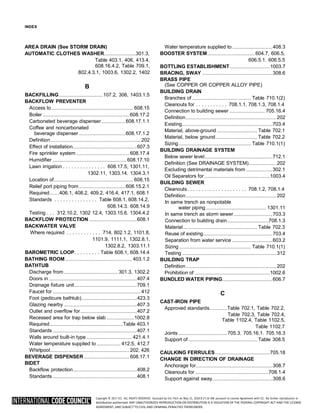 Copyright © 2017 ICC. ALL RIGHTS RESERVED. Accessed by Eric Fitch on May 15, 2018 8:17:14 AM pursuant to License Agreement with ICC. No further reproduction or
distribution authorized. ANY UNAUTHORIZED REPRODUCTION OR DISTRIBUTION IS A VIOLATION OF THE FEDERAL COPYRIGHT ACT AND THE LICENSE
AGREEMENT, AND SUBJECT TO CIVIL AND CRIMINAL PENALTIES THEREUNDER.
INDEX
AREA DRAIN (See STORM DRAIN)
AUTOMATIC CLOTHES WASHER.........................301.3,
Table 403.1, 406, 413.4,
608.16.4.2, Table 709.1,
802.4.3.1, 1003.6, 1302.2, 1402
B
BACKFILLING...................................107.2, 306, 1403.1.5
BACKFLOW PREVENTER
Access to................................................................. 608.15
Boiler .....................................................................608.17.2
Carbonated beverage dispenser ...................608.17.1.1
Coffee and noncarbonated
beverage dispenser .....................................608.17.1.2
Definition........................................................................ 202
Effect of installation...................................................607.3
Fire sprinkler system .......................................... 608.17.4
Humidifier ...........................................................608.17.10
Lawn irrigation . . . . . . . . . . . . . . . 608.17.5, 1301.11,
1302.11, 1303.14. 1304.3.1
Location of............................................................... 608.15
Relief port piping from.....................................608.15.2.1
Required……406.1, 408.2, 409.2, 416.4, 417.1, 608.1
Standards . . . . . . . . . . . . . . . Table 608.1, 608.14.2,
608.14.3. 608.14.9
Testing . . . 312.10.2, 1302 12.4, 1303.15.6. 1304.4.2
BACKFLOW PROTECTION ......................................608.1
BACKWATER VALVE
Where required . . . . . . . . . . . . 714, 802.1.2, 1101.8,
1101.9, 1111.1, 1302.8.1,
1302.8.2, 1303.11.1
BAROMETRIC LOOP. . . . . . . . . Table 608.1, 608.14.4
BATHING ROOM..................................................... 403.1.2
BATHTUB
Discharge from ........................................... 301.3, 1302.2
Doors in ......................................................................407.4
Drainage fixture unit..................................................709.1
Faucet for ...................................................................... 412
Foot (pedicure bathtub)............................................423.3
Glazing nearby ..........................................................407.3
Outlet and overflow for.............................................407.2
Recessed area for trap below slab ......................1002.8
Required ..........................................................Table 403.1
Standards ...................................................................407.1
Walls around built-in type .................................... 421.4.1
Water temperature supplied to ................... 412.5, 412.7
Whirlpool............................................................... 202, 426
BEVERAGE DISPENSER ....................................608.17.1
BIDET
Backflow protection...................................................408.2
Standards ...................................................................408.1
Water temperature supplied to................................408.3
BOOSTER SYSTEM......................................604.7, 606.5,
606.5.1. 606.5.5
BOTTLING ESTABLISHMENT................................1003.7
BRACING, SWAY ........................................................308.6
BRASS PIPE
(See COPPER OR COPPER ALLOY PIPE)
BUILDING DRAIN
Branches of ............................................... Table 710.1(2)
Cleanouts for . . . . . . . . . . . 708.1.1, 708.1.3, 708.1.4
Connection to building sewer ............................ 705.16.4
Definition........................................................................ 202
Existing........................................................................703.4
Material, above-ground ................................ Table 702.1
Material, below ground................................. Table 702.2
Sizing.......................................................... Table 710.1(1)
BUILDING DRAINAGE SYSTEM
Below sewer level......................................................712.1
Definition (See DRAINAGE SYSTEM)...................... 202
Excluding detrimental materials from .....................302.1
Oil Separators for ....................................................1003.4
BUILDING SEWER
Cleanouts. . . . . . . . . . . . . . . . . . . . . 708.1.2, 708.1.4
Definition........................................................................ 202
In same trench as nonpotable
water piping................................................ 1301.11
In same trench as storm sewer...............................703.3
Connection to building drain.................................708.1.3
Material........................................................... Table 702.3
Reuse of existing.......................................................703.4
Separation from water service ................................603.2
Sizing ......................................................... Table 710.1(1)
Testing ........................................................................... 312
BUILDING TRAP
Definition........................................................................ 202
Prohibition of ............................................................1002.6
BUNDLED WATER PIPING........................................606.7
C
CAST-IRON PIPE
Approved standards..............Table 702.1, Table 702.2,
Table 702.3, Table 702.4,
Table 1102.4, Table 1102.5,
Table 1102.7
Joints.......................................705.3. 705.16.1. 705.16.3
Support of....................................................... Table 308.5
CAULKING FERRULES............................................705.18
CHANGE IN DIRECTION OF DRAINAGE
Anchorage for.............................................................308.7
Cleanouts for...........................................................708.1.4
Support against sway................................................308.6
 