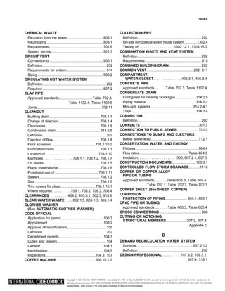 Copyright © 2017 ICC. ALL RIGHTS RESERVED. Accessed by Eric Fitch on May 15, 2018 8:17:14 AM pursuant to License Agreement with ICC. No further reproduction or
distribution authorized. ANY UNAUTHORIZED REPRODUCTION OR DISTRIBUTION IS A VIOLATION OF THE FEDERAL COPYRIGHT ACT AND THE LICENSE
AGREEMENT, AND SUBJECT TO CIVIL AND CRIMINAL PENALTIES THEREUNDER.
INDEX
CHEMICAL WASTE
Exclusion from the sewer ........................................803.1
Neutralizing ................................................................803.1
Requirements.............................................................702.6
System venting..........................................................901.3
CIRCUIT VENT
Connection of.............................................................905.1
Definition........................................................................ 202
Requirements for system ............................................ 914
Sizing ..........................................................................906.2
CIRCULATING HOT WATER SYSTEM
Definition........................................................................ 202
Required.....................................................................607.2
CLAY PIPE
Approved standards......................................Table 702.3,
Table 1102.4, Table 1102.5
Joints.........................................................................705.11
CLEANOUT
Building drain......................................................... 708.1.1
Change of direction................................................708.1.4
Clearances ............................................................. 708.1.9
Condensate drain.................................................. 314.2.5
Definition........................................................................ 202
Direction of flow..................................................... 708.1.8
Floor accessed .................................................708.1.10.2
Horizontal drains ................................................... 708.1.1
Location of............................................................ 708.1.10
Manholes . . . . . . . . . . . . . . 708.1.1, 708.1.2, 708.1.7
On stacks ............................................................... 708.1.5
Plugs, materials for................................................708.1.6
Prohibited use of ................................................. 708.1.11
Sewers.................................................................... 708.1.2
Size ......................................................................... 708.1.5
Trim covers for plugs.......................................708.1.10.1
Where required. . . . . . . . . 708.1, 708.2, 708.3, 708.4
CLEARANCES . . . . . . . . .404.2, 405.3.1, 502.5, 918.8
CLEAR WATER WASTE . . . 802.1.5, 803 1.3, 803.1.4
CLOTHES WASHER
(See AUTOMATIC CLOTHES WASHER)
CODE OFFICIAL
Application for permit................................................106.3
Appointment...............................................................103.2
Approval of modifications............................................ 105
Definition........................................................................ 202
Department records..................................................104.7
Duties and powers....................................................... 104
General.......................................................................104.1
Identification...............................................................104.5
Inspections ........................................................104.3, 107
COFFEE MACHINE............................................608.16.1.2
COLLECTION PIPE
Definition........................................................................ 202
On-site nonpotable water reuse system..............1302.4
Testing of . . . . . . . . . . . . . . . . . 1302.12.1, 1303.15.3
COMBINATION WASTE AND VENT SYSTEM
Definition........................................................................ 202
Requirements................................................................ 915
COMBINED BUILDING DRAIN .................................... 202
COMMON VENT.....................................................202, 911
COMPARTMENT,
WATER CLOSET. . . . . . . . . . . . . . 405.3.1, 405.3.4
CONCRETE PIPE
Approved standards . . . . . Table 702.3, Table 1102.4
CONDENSATE DRAIN
Configured for clearing blockages .......................314.2.5
Piping material ........................................................314.2.2
Mini-split systems ............................................... 314.2.4.1
Traps ........................................................................314.2.4
CONDUCTOR
Definition........................................................................ 202
CONFLICTS ..................................................................301.7
CONNECTION TO PUBLIC SEWER........................701.2
CONNECTIONS TO SUMPS AND EJECTORS
Below sewer level......................................................712.1
CONSERVATION, WATER AND ENERGY
Fixtures .......................................................................604.4
Flow rates....................................................... Table 604.3
Insulation. . . . . . . . . . . . . . . . . . . 505, 607 2.1, 607.5
CONSTRUCTION DOCUMENTS ...........................106.3.1
CONTROLLED FLOW STORM DRAINAGE............1110
COPPER OR COPPER-ALLOY
PIPE OR TUBING
Approved standards..............Table 605.3, Table 605.4,
Table 702.1, Table 702.2, Table 702.3
COPPER SHEET (See SHEET COPPER)
CORROSION
PROTECTION OF PIPING......................... 305.1, 605.1
CPVC PIPE OR TUBING
Approved standards . . . . . . Table 605.3, Table 605.4
CROSS CONNECTIONS ............................................... 608
CUTTING OR NOTCHING,
STRUCTURAL MEMBERS.......................307.2, 307.4,
Appendix C
D
DEMAND RECIRCULATION WATER SYSTEM
Controls................................................................ 607.2.1.2
Definition........................................................................ 202
DESIGN PROFESSIONAL . . . . . . . . 107.3.2, 109.2.1,
307.4, 316.1
 