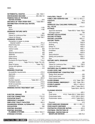 Copyright © 2017 ICC. ALL RIGHTS RESERVED. Accessed by Eric Fitch on May 15, 2018 8:17:14 AM pursuant to License Agreement with ICC. No further reproduction or
distribution authorized. ANY UNAUTHORIZED REPRODUCTION OR DISTRIBUTION IS A VIOLATION OF THE FEDERAL COPYRIGHT ACT AND THE LICENSE
AGREEMENT, AND SUBJECT TO CIVIL AND CRIMINAL PENALTIES THEREUNDER.
INDEX
DETRIMENTAL WASTES...............................302, 1003.1
DISHWASHING MACHINE ........................... 409, 802.1.6
DISINFECTION OF POTABLE
WATER SYSTEM........................................................ 610
DISTANCE OF TRAP FROM VENT..............Table 909.1
DISTRIBUTION SYSTEM (See WATER)
DRAIN
Roof..............................................................................1105
Storm............................................................................1106
DRAINAGE FIXTURE UNITS
Definition........................................................................ 202
Values for continuous flow.......................................709.3
Values for fixtures ......................................... Table 709.1
DRAINAGE SYSTEM
Connection to sewer or private
disposal system.....................................................701.2
Determining size........................................................710.1
Fixture units . . . . . . . . . . . . . . . . . Table 709.1, 709.3
Obstructions...............................................................706.2
Offset sizing .................................................................. 711
Provisions for future fixtures....................................710.2
Sizing .............................Table 710.1(1), Table 710.1(2)
Slope of piping............................................... Table 704.1
Sumps and ejectors..................................................... 712
Testing ........................................................................... 312
DRINKING FOUNTAIN
Accessibility requirements .......................................410.3
Approvals....................................................................410.1
Definition........................................................................ 202
Location ......................................................................403.5
Number required . . . . . . . . . . . . . Table 403.1, 410.1
Prohibited location.....................................................410.5
Small occupancies....................................................410.2
Substitution for...........................................................410.4
DRINKING WATER TREATMENT UNIT.................... 611
E
EJECTOR, SEWAGE..................................................... 712
EJECTOR CONNECTION...................................... 712.3.5
ELEVATOR SHAFT.....................................................301.6
EMERGENCY SHOWER............................................... 411
EMPLOYEE TOILET FACILITIES.............................403.3
ENGINEERED DESIGN, ALTERNATIVE................... 316
EXCAVATION.................................................................. 306
EXISTING BUILDING.............................................. 102.2.1
EXISTING BUILDING
PLUMBING SYSTEMS............................102.2, 102.2.1
EYEWASH STATION ..................................................... 411
F
FACILITIES, TOILET......................................................403
FAMILY AND ASSISTED USE. . . . . . 403.1.2, 403.2.1
FAUCETS .........................................................................412
FEES...............................................................................106.6
FERRULES (See CAULKING FERRULES)
FILL VALVE .............................................................. 415.3.1
FITTINGS
Approved standards. . . . . . Table 605.5, Table 702.4
Drainage system...........................................................706
FIXTURE CALCULATIONS.................................... 403.1.1
FIXTURE FITTINGS........................................................412
FIXTURE LOCATION .............................................. 405.3.1
FIXTURE TRAPS ..........................................................1002
Acid-resisting........................................................... 1002.9
Building .................................................................... 1002.6
Design of.................................................................. 1002.2
For each fixture....................................................... 1002.1
Prohibited................................................................. 1002.3
Seals......................................................................... 1002.4
Seal protection.....................................................1002.4.1
Setting and protection............................................ 1002.7
Size........................................................................... 1002.5
FIXTURE UNITS, DRAINAGE
Definition........................................................................202
Values for continuous flow.......................................709.3
Values for fixtures .............................709.1, Table 709.1
FIXTURES (See PLUMBING FIXTURES)
FLOOD LEVEL RIM........................................................202
FLOOD-RESISTANT CONSTRUCTION
Design flood elevation.................................................202
Flood hazard area........................................................202
Flood hazard resistance..............................................309
FLOOR DRAINS...................................... 412, Table 709.1
FLOOR DRAINS, EMERGENCY.......... 202, Table 709.1
FLOOR FLANGES . . . . . . . . . . . . . . . 405.4.1, 405.4.2
FLOW RATES......................................604.3, Table 604.3,
Table 604.4, 604.10
FLUSHING DEVICES
Dual .............................................................................425.1
Flush tanks. . . . . . . . 415.2, Table 604.3, Table 604.5
Flushometer tanks . . . . . . . . . . . . 415.2, 604.3, 604.5
Flushometer valves..........................415.2, Table 604.3,
Table 604.5
Required ........................................................................415
FOOD HANDLING DRAINAGE . . . . . 802 1.1, 802.1.7
FOOD WASTE DISPOSER ...........................................416
FOOTBATHS (PEDICURE BATHS).........................423.3
FOOTINGS, PROTECTION OF.................................307.5
FREEZING, PROTECTION OF
BACKFLOW DEVICES......................................608.15.2
Indirect waste. . . . . . . . . . . . . . . . . . . . . . . . . . . . 802
Joints . . . . . . . . . . . . . . . . . . . . . . . . . . . . . . . . . . 705
Material detrimental to . . . . . . . . . . . . . . . . . . . . . 302
Materials . . . . . . . . . . . . . . . . . . . . . . . . . . . . . . . 702
 