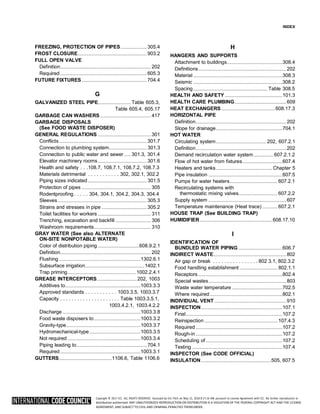 Copyright © 2017 ICC. ALL RIGHTS RESERVED. Accessed by Eric Fitch on May 15, 2018 8:17:14 AM pursuant to License Agreement with ICC. No further reproduction or
distribution authorized. ANY UNAUTHORIZED REPRODUCTION OR DISTRIBUTION IS A VIOLATION OF THE FEDERAL COPYRIGHT ACT AND THE LICENSE
AGREEMENT, AND SUBJECT TO CIVIL AND CRIMINAL PENALTIES THEREUNDER.
INDEX
FREEZING, PROTECTION OF PIPES.....................305.4
FROST CLOSURE.......................................................903.2
FULL OPEN VALVE
Definition........................................................................ 202
Required.....................................................................605.3
FUTURE FIXTURES....................................................704.4
G
GALVANIZED STEEL PIPE.......................... Table 605.3,
Table 605.4, 605.17
GARBAGE CAN WASHERS ........................................ 417
GARBAGE DISPOSALS
(See FOOD WASTE DISPOSER)
GENERAL REGULATIONS .......................................... 301
Conflicts......................................................................301.7
Connection to plumbing system.............................. 301.3
Connection to public water and sewer ..... 301.3, 301.4
Elevator machinery rooms.......................................301.6
Health and safety . . .108.7, 108.7.1, 108.7.2, 108.7.3
Materials detrimental . . . . . . . . . . . 302, 302.1, 302.2
Piping sizes indicated............................................... 301.5
Protection of pipes ....................................................... 305
Rodentproofing . . . . . 304, 304.1, 304.2, 304.3, 304.4
Sleeves.......................................................................305.3
Strains and stresses in pipe ....................................305.2
Toilet facilities for workers .......................................... 311
Trenching, excavation and backfill ............................ 306
Washroom requirements............................................. 310
GRAY WATER (See also ALTERNATE
ON-SITE NONPOTABLE WATER)
Color of distribution piping .................................608.9.2.1
Definition........................................................................ 202
Flushing .................................................................1302.6.1
Subsurface irrigation...............................................1402.1
Trap priming...................................................... 1002.2.4.1
GREASE INTERCEPTORS................................202, 1003
Additives to............................................................1003.3.3
Approved standards . . . . . . . . . . . 1003.3.5, 1003.3.7
Capacity . . . . . . . . . . . . . . . . . . . . . Table 1003.3.5.1,
1003.4.2.1, 1003.4.2.2
Discharge ..............................................................1003.3.8
Food waste disposers to.....................................1003.3.2
Gravity-type...........................................................1003.3.7
Hydromechanical-type.........................................1003.3.5
Not required ..........................................................1003.3.4
Piping leading to........................................................ 704.1
Required................................................................1003.3.1
GUTTERS..........................................1106.6, Table 1106.6
H
HANGERS AND SUPPORTS
Attachment to buildings............................................308.4
Definitions......................................................................202
Material .......................................................................308.3
Seismic .......................................................................308.2
Spacing........................................................... Table 308.5
HEALTH AND SAFETY..............................................101.3
HEALTH CARE PLUMBING.........................................609
HEAT EXCHANGERS...........................................608.17.3
HORIZONTAL PIPE
Definition........................................................................202
Slope for drainage.....................................................704.1
HOT WATER
Circulating system........................................ 202, 607.2.1
Definition........................................................................202
Demand recirculation water system................607.2.1.2
Flow of hot water from fixtures................................607.4
Heaters and tanks.............................................Chapter 5
Pipe insulation ...........................................................607.5
Pumps for water heaters...................................... 607.2.1
Recirculating systems with
thermostatic mixing valves............................... 607.2.2
Supply system ..............................................................607
Temperature maintenance (Heat trace) ............ 607.2.1
HOUSE TRAP (See BUILDING TRAP)
HUMIDIFIER..........................................................608.17.10
I
IDENTIFICATION OF
BUNDLED WATER PIPING ...................................606.7
INDIRECT WASTE..........................................................802
Air gap or break . . . . . . . . . . . . . . . . 802 3.1, 802.3.2
Food handling establishment .............................. 802.1.1
Receptors ...................................................................802.4
Special wastes..............................................................803
Waste water temperature ........................................702.5
Where required..........................................................802.1
INDIVIDUAL VENT .........................................................910
INSPECTION.................................................................107.1
Final.............................................................................107.2
Reinspection .......................................................... 107.4.3
Required .....................................................................107.2
Rough-in .....................................................................107.2
Scheduling of .............................................................107.2
Testing ........................................................................107.4
INSPECTOR (See CODE OFFICIAL)
INSULATION........................................................505, 607.5
 