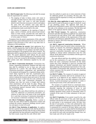 Copyright © 2017 ICC. ALL RIGHTS RESERVED. Accessed by Eric Fitch on May 15, 2018 8:17:14 AM pursuant to License Agreement with ICC. No further reproduction or
distribution authorized. ANY UNAUTHORIZED REPRODUCTION OR DISTRIBUTION IS A VIOLATION OF THE FEDERAL COPYRIGHT ACT AND THE LICENSE
AGREEMENT, AND SUBJECT TO CIVIL AND CRIMINAL PENALTIES THEREUNDER.
SCOPE AND ADMINISTRATION
[A] 106.2 Exempt work. The following work shall be exempt
from the requirement for a permit:
1. The stopping of leaks in drains, water, soil, waste or
vent pipe provided, however, that if any concealed trap,
drainpipe, water, soil, waste or vent pipe becomes
defective and it becomes necessary to remove and replace
the same with new material, such work shall be
considered as new work and a permit shall be obtained
and inspection made as provided in this code.
2. The clearing of stoppages or the repairing of leaks in
pipes, valves or fixtures, and the removal and reinstal-
lation of water closets, provided that such repairs do
not involve or require the replacement or rearrange- ment
of valves, pipes or fixtures.
Exemption from the permit requirements of this code shall
not be deemed to grant authorization for any work to be done in
violation of the provisions of this code or any other laws or
ordinances of this jurisdiction.
[A] 106.3 Application for permit. Each application for a
permit, with the required fee, shall be filed with the code offi-
cial on a form furnished for that purpose and shall contain a
general description of the proposed work and its location. The
application shall be signed by the owner or owner’s autho- rized
agent. The permit application shall indicate the pro- posed
occupancy of all parts of the building and of that portion of the
site or lot, if any, not covered by the building or structure and
shall contain such other information required by the code
official.
[A] 106.3.1 Construction documents. Construction doc-
uments, engineering calculations, diagrams and other such
data shall be submitted in two or more sets with each
application for a permit. The code official shall require
construction documents, computations and specifications
to be prepared and designed by a registered design profes-
sional where required by state law. Construction docu-
ments shall be drawn to scale and shall be of sufficient
clarity to indicate the location, nature and extent of the work
proposed and show in detail that the work conformsto the
provisions of this code. Construction documents for
buildings more than two stories in height shall indicate
where penetrations will be made for pipes, fittings and
components and shall indicate the materials and methods
for maintaining required structural safety, fire-resistance
rating and fireblocking.
Exception: The code official shall have the authority to
waive the submission of construction documents, cal-
culations or other data if the nature of the work applied
for is such that reviewing of construction documents is
not necessary to determine compliance with this code.
[A] 106.3.2 Preliminary inspection. Before a permit is
issued, the code official shall be authorized to inspect and
evaluate the systems, equipment, buildings, devices, prem-
ises and spaces or areas to be used.
[A] 106.3.3 Time limitation of application. An applica-
tion for a permit for any proposed work shall be deemed to
have been abandoned 180 days after the date of filing,unless
such application has been pursued in good faith or a permit
has been issued; except that the code official shall
have the authority to grant one or more extensions of time
for additional periods not exceeding 180 days each. The
extension shall be requested in writing and justifiable cause
demonstrated.
[A] 106.4 By whom application is made. Application for a
permit shall be made by the person or agent to install all or part
of any plumbing system. The applicant shall meet all
qualifications established bystatute, or by rules promulgated by
this code, or by ordinance or by resolution. The full name and
address of the applicant shall be stated in the application.
[A] 106.5 Permit issuance. The application, construction
documents and other data filed by an applicant for permit shall
be reviewed by the code official. If the code officialfinds that
the proposed work conforms to the requirements of this code
and all laws and ordinances applicable thereto, and that the fees
specified in Section 106.6 have been paid, a per- mit shall be
issued to the applicant.
[A] 106.5.1 Approved construction documents. When
the code official issues the permit where construction doc-
uments are required, the construction documents shall be
endorsed in writing and stamped “APPROVED.” Such
approved construction documents shall not be changed,
modified or altered without authorization from the code
official. Work shall be done in accordance with the approved
construction documents.
The code official shall have the authority to issue a per-
mit for the construction of a part of a plumbing system
before the entire construction documents for the whole
system have been submitted or approved, provided that
adequate information and detailed statements have been
filed complying with all pertinent requirements of this code.
The holders of such permit shall proceed at their own risk
without assurance that the permit for the entire plumbing
system will be granted.
[A] 106.5.2 Validity. The issuance of a permit or approval
of construction documents shall not be construed to be a
permit for, or an approval of, any violation of any of the
provisions of this code or any other ordinance of the juris-
diction. A permit presuming to give authority to violate or
cancel the provisions of this code shall not be valid.
The issuance of a permit based on construction docu-
ments and other data shall not prevent the code official from
thereafter requiring the correction of errors in said
construction documents and other data or from preventing
building operations being carried on thereunder where in
violation of this code or of other ordinances of this juris-
diction.
[A] 106.5.3 Expiration. Every permit issued by the code
official under the provisions of this code shall expire by
limitation and become null and void if the work authorized
by such permit is not commenced within 180 days from
the date of such permit, or if the work authorized by such
permit is suspended or abandoned at any time after thework
is commenced for a period of 180 days. Before such work
can be recommenced, a new permit shall be firstobtained and
the fee therefor shall be one-half the amount required for a
new permit for such work, provided that changes have not
been made and will not be made in the
 